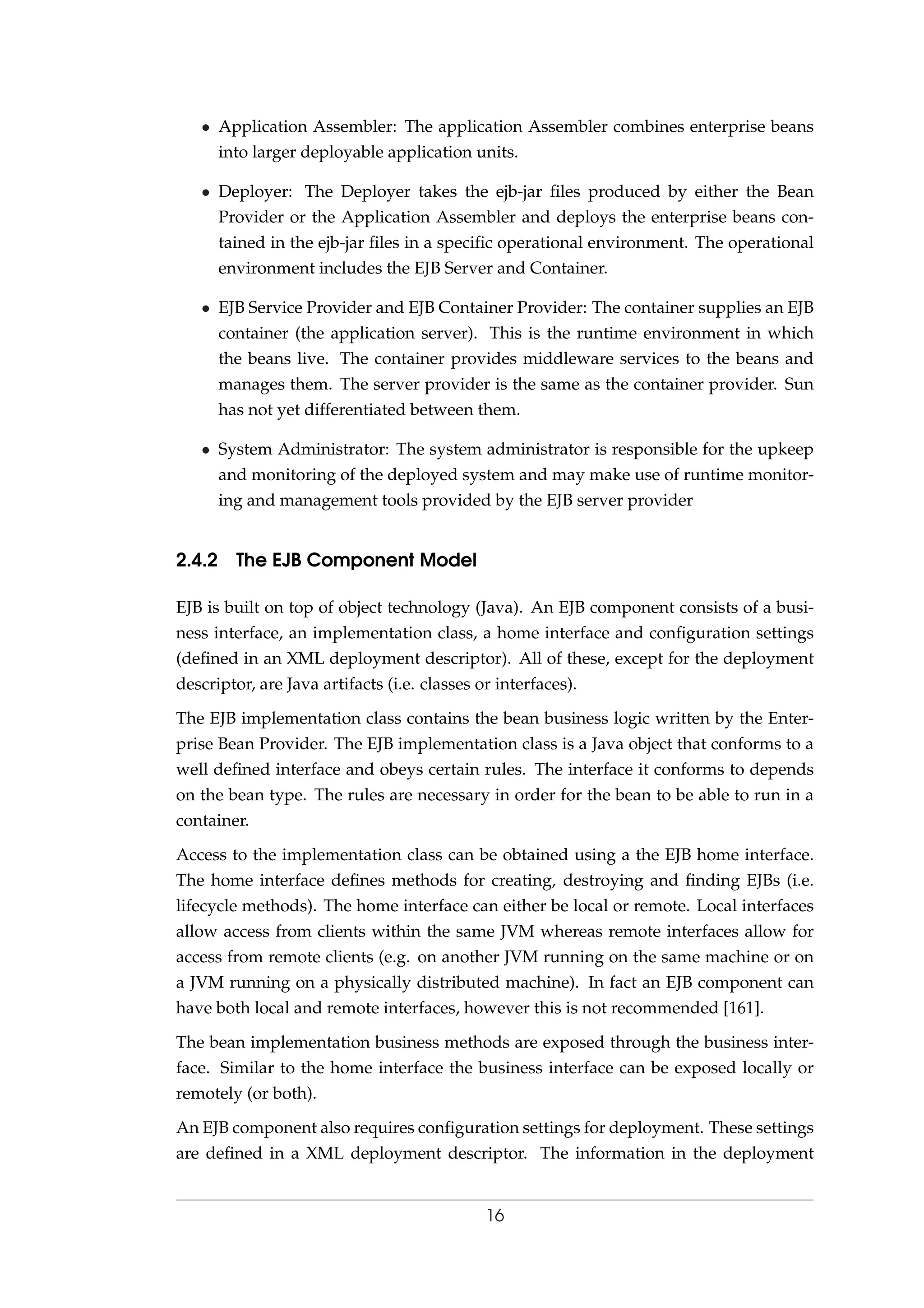 • Application Assembler: The application Assembler combines enterprise beans
into larger deployable application units.
• Deployer: The Deployer takes the ejb-jar ﬁles produced by either the Bean
Provider or the Application Assembler and deploys the enterprise beans con-
tained in the ejb-jar ﬁles in a speciﬁc operational environment. The operational
environment includes the EJB Server and Container.
• EJB Service Provider and EJB Container Provider: The container supplies an EJB
container (the application server). This is the runtime environment in which
the beans live. The container provides middleware services to the beans and
manages them. The server provider is the same as the container provider. Sun
has not yet differentiated between them.
• System Administrator: The system administrator is responsible for the upkeep
and monitoring of the deployed system and may make use of runtime monitor-
ing and management tools provided by the EJB server provider
2.4.2 The EJB Component Model
EJB is built on top of object technology (Java). An EJB component consists of a busi-
ness interface, an implementation class, a home interface and conﬁguration settings
(deﬁned in an XML deployment descriptor). All of these, except for the deployment
descriptor, are Java artifacts (i.e. classes or interfaces).
The EJB implementation class contains the bean business logic written by the Enter-
prise Bean Provider. The EJB implementation class is a Java object that conforms to a
well deﬁned interface and obeys certain rules. The interface it conforms to depends
on the bean type. The rules are necessary in order for the bean to be able to run in a
container.
Access to the implementation class can be obtained using a the EJB home interface.
The home interface deﬁnes methods for creating, destroying and ﬁnding EJBs (i.e.
lifecycle methods). The home interface can either be local or remote. Local interfaces
allow access from clients within the same JVM whereas remote interfaces allow for
access from remote clients (e.g. on another JVM running on the same machine or on
a JVM running on a physically distributed machine). In fact an EJB component can
have both local and remote interfaces, however this is not recommended [161].
The bean implementation business methods are exposed through the business inter-
face. Similar to the home interface the business interface can be exposed locally or
remotely (or both).
An EJB component also requires conﬁguration settings for deployment. These settings
are deﬁned in a XML deployment descriptor. The information in the deployment
16
 