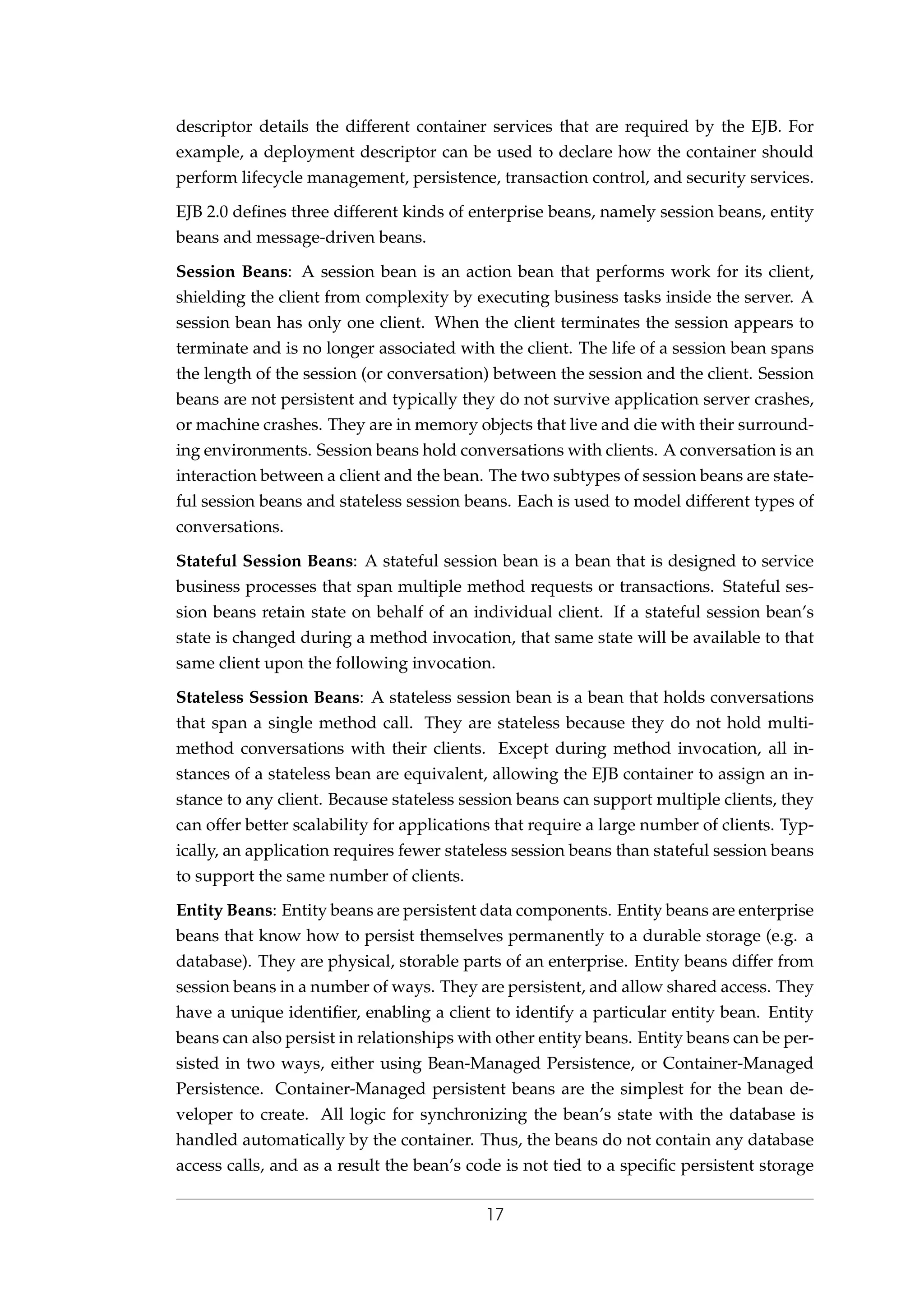 descriptor details the different container services that are required by the EJB. For
example, a deployment descriptor can be used to declare how the container should
perform lifecycle management, persistence, transaction control, and security services.
EJB 2.0 deﬁnes three different kinds of enterprise beans, namely session beans, entity
beans and message-driven beans.
Session Beans: A session bean is an action bean that performs work for its client,
shielding the client from complexity by executing business tasks inside the server. A
session bean has only one client. When the client terminates the session appears to
terminate and is no longer associated with the client. The life of a session bean spans
the length of the session (or conversation) between the session and the client. Session
beans are not persistent and typically they do not survive application server crashes,
or machine crashes. They are in memory objects that live and die with their surround-
ing environments. Session beans hold conversations with clients. A conversation is an
interaction between a client and the bean. The two subtypes of session beans are state-
ful session beans and stateless session beans. Each is used to model different types of
conversations.
Stateful Session Beans: A stateful session bean is a bean that is designed to service
business processes that span multiple method requests or transactions. Stateful ses-
sion beans retain state on behalf of an individual client. If a stateful session bean’s
state is changed during a method invocation, that same state will be available to that
same client upon the following invocation.
Stateless Session Beans: A stateless session bean is a bean that holds conversations
that span a single method call. They are stateless because they do not hold multi-
method conversations with their clients. Except during method invocation, all in-
stances of a stateless bean are equivalent, allowing the EJB container to assign an in-
stance to any client. Because stateless session beans can support multiple clients, they
can offer better scalability for applications that require a large number of clients. Typ-
ically, an application requires fewer stateless session beans than stateful session beans
to support the same number of clients.
Entity Beans: Entity beans are persistent data components. Entity beans are enterprise
beans that know how to persist themselves permanently to a durable storage (e.g. a
database). They are physical, storable parts of an enterprise. Entity beans differ from
session beans in a number of ways. They are persistent, and allow shared access. They
have a unique identiﬁer, enabling a client to identify a particular entity bean. Entity
beans can also persist in relationships with other entity beans. Entity beans can be per-
sisted in two ways, either using Bean-Managed Persistence, or Container-Managed
Persistence. Container-Managed persistent beans are the simplest for the bean de-
veloper to create. All logic for synchronizing the bean’s state with the database is
handled automatically by the container. Thus, the beans do not contain any database
access calls, and as a result the bean’s code is not tied to a speciﬁc persistent storage
17
 