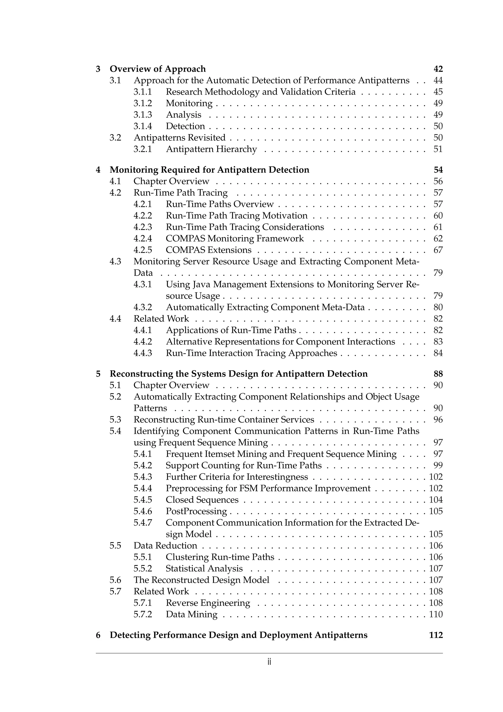 3 Overview of Approach 42
3.1 Approach for the Automatic Detection of Performance Antipatterns . . 44
3.1.1 Research Methodology and Validation Criteria . . . . . . . . . . 45
3.1.2 Monitoring . . . . . . . . . . . . . . . . . . . . . . . . . . . . . . . 49
3.1.3 Analysis . . . . . . . . . . . . . . . . . . . . . . . . . . . . . . . . 49
3.1.4 Detection . . . . . . . . . . . . . . . . . . . . . . . . . . . . . . . . 50
3.2 Antipatterns Revisited . . . . . . . . . . . . . . . . . . . . . . . . . . . . . 50
3.2.1 Antipattern Hierarchy . . . . . . . . . . . . . . . . . . . . . . . . 51
4 Monitoring Required for Antipattern Detection 54
4.1 Chapter Overview . . . . . . . . . . . . . . . . . . . . . . . . . . . . . . . 56
4.2 Run-Time Path Tracing . . . . . . . . . . . . . . . . . . . . . . . . . . . . 57
4.2.1 Run-Time Paths Overview . . . . . . . . . . . . . . . . . . . . . . 57
4.2.2 Run-Time Path Tracing Motivation . . . . . . . . . . . . . . . . . 60
4.2.3 Run-Time Path Tracing Considerations . . . . . . . . . . . . . . 61
4.2.4 COMPAS Monitoring Framework . . . . . . . . . . . . . . . . . 62
4.2.5 COMPAS Extensions . . . . . . . . . . . . . . . . . . . . . . . . . 67
4.3 Monitoring Server Resource Usage and Extracting Component Meta-
Data . . . . . . . . . . . . . . . . . . . . . . . . . . . . . . . . . . . . . . . 79
4.3.1 Using Java Management Extensions to Monitoring Server Re-
source Usage . . . . . . . . . . . . . . . . . . . . . . . . . . . . . . 79
4.3.2 Automatically Extracting Component Meta-Data . . . . . . . . . 80
4.4 Related Work . . . . . . . . . . . . . . . . . . . . . . . . . . . . . . . . . . 82
4.4.1 Applications of Run-Time Paths . . . . . . . . . . . . . . . . . . . 82
4.4.2 Alternative Representations for Component Interactions . . . . 83
4.4.3 Run-Time Interaction Tracing Approaches . . . . . . . . . . . . . 84
5 Reconstructing the Systems Design for Antipattern Detection 88
5.1 Chapter Overview . . . . . . . . . . . . . . . . . . . . . . . . . . . . . . . 90
5.2 Automatically Extracting Component Relationships and Object Usage
Patterns . . . . . . . . . . . . . . . . . . . . . . . . . . . . . . . . . . . . . 90
5.3 Reconstructing Run-time Container Services . . . . . . . . . . . . . . . . 96
5.4 Identifying Component Communication Patterns in Run-Time Paths
using Frequent Sequence Mining . . . . . . . . . . . . . . . . . . . . . . . 97
5.4.1 Frequent Itemset Mining and Frequent Sequence Mining . . . . 97
5.4.2 Support Counting for Run-Time Paths . . . . . . . . . . . . . . . 99
5.4.3 Further Criteria for Interestingness . . . . . . . . . . . . . . . . . 102
5.4.4 Preprocessing for FSM Performance Improvement . . . . . . . . 102
5.4.5 Closed Sequences . . . . . . . . . . . . . . . . . . . . . . . . . . . 104
5.4.6 PostProcessing . . . . . . . . . . . . . . . . . . . . . . . . . . . . . 105
5.4.7 Component Communication Information for the Extracted De-
sign Model . . . . . . . . . . . . . . . . . . . . . . . . . . . . . . . 105
5.5 Data Reduction . . . . . . . . . . . . . . . . . . . . . . . . . . . . . . . . . 106
5.5.1 Clustering Run-time Paths . . . . . . . . . . . . . . . . . . . . . . 106
5.5.2 Statistical Analysis . . . . . . . . . . . . . . . . . . . . . . . . . . 107
5.6 The Reconstructed Design Model . . . . . . . . . . . . . . . . . . . . . . 107
5.7 Related Work . . . . . . . . . . . . . . . . . . . . . . . . . . . . . . . . . . 108
5.7.1 Reverse Engineering . . . . . . . . . . . . . . . . . . . . . . . . . 108
5.7.2 Data Mining . . . . . . . . . . . . . . . . . . . . . . . . . . . . . . 110
6 Detecting Performance Design and Deployment Antipatterns 112
ii
 