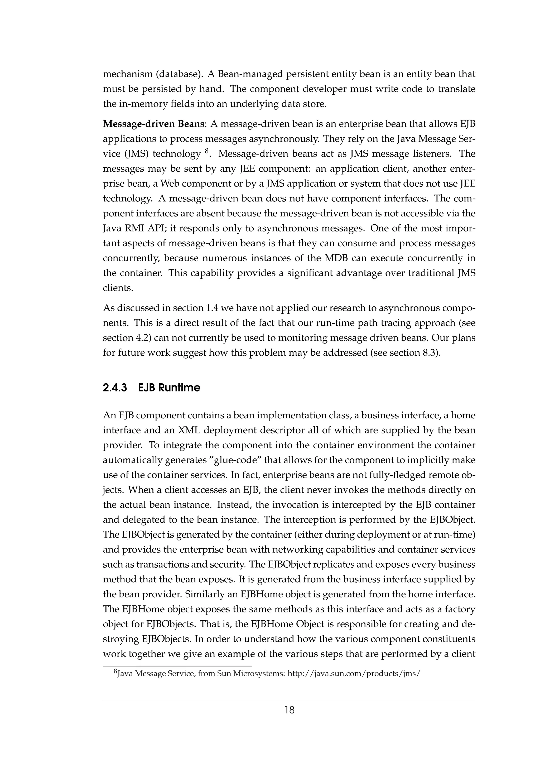 mechanism (database). A Bean-managed persistent entity bean is an entity bean that
must be persisted by hand. The component developer must write code to translate
the in-memory ﬁelds into an underlying data store.
Message-driven Beans: A message-driven bean is an enterprise bean that allows EJB
applications to process messages asynchronously. They rely on the Java Message Ser-
vice (JMS) technology 8. Message-driven beans act as JMS message listeners. The
messages may be sent by any JEE component: an application client, another enter-
prise bean, a Web component or by a JMS application or system that does not use JEE
technology. A message-driven bean does not have component interfaces. The com-
ponent interfaces are absent because the message-driven bean is not accessible via the
Java RMI API; it responds only to asynchronous messages. One of the most impor-
tant aspects of message-driven beans is that they can consume and process messages
concurrently, because numerous instances of the MDB can execute concurrently in
the container. This capability provides a signiﬁcant advantage over traditional JMS
clients.
As discussed in section 1.4 we have not applied our research to asynchronous compo-
nents. This is a direct result of the fact that our run-time path tracing approach (see
section 4.2) can not currently be used to monitoring message driven beans. Our plans
for future work suggest how this problem may be addressed (see section 8.3).
2.4.3 EJB Runtime
An EJB component contains a bean implementation class, a business interface, a home
interface and an XML deployment descriptor all of which are supplied by the bean
provider. To integrate the component into the container environment the container
automatically generates ”glue-code” that allows for the component to implicitly make
use of the container services. In fact, enterprise beans are not fully-ﬂedged remote ob-
jects. When a client accesses an EJB, the client never invokes the methods directly on
the actual bean instance. Instead, the invocation is intercepted by the EJB container
and delegated to the bean instance. The interception is performed by the EJBObject.
The EJBObject is generated by the container (either during deployment or at run-time)
and provides the enterprise bean with networking capabilities and container services
such as transactions and security. The EJBObject replicates and exposes every business
method that the bean exposes. It is generated from the business interface supplied by
the bean provider. Similarly an EJBHome object is generated from the home interface.
The EJBHome object exposes the same methods as this interface and acts as a factory
object for EJBObjects. That is, the EJBHome Object is responsible for creating and de-
stroying EJBObjects. In order to understand how the various component constituents
work together we give an example of the various steps that are performed by a client
8Java Message Service, from Sun Microsystems: http://java.sun.com/products/jms/
18
 