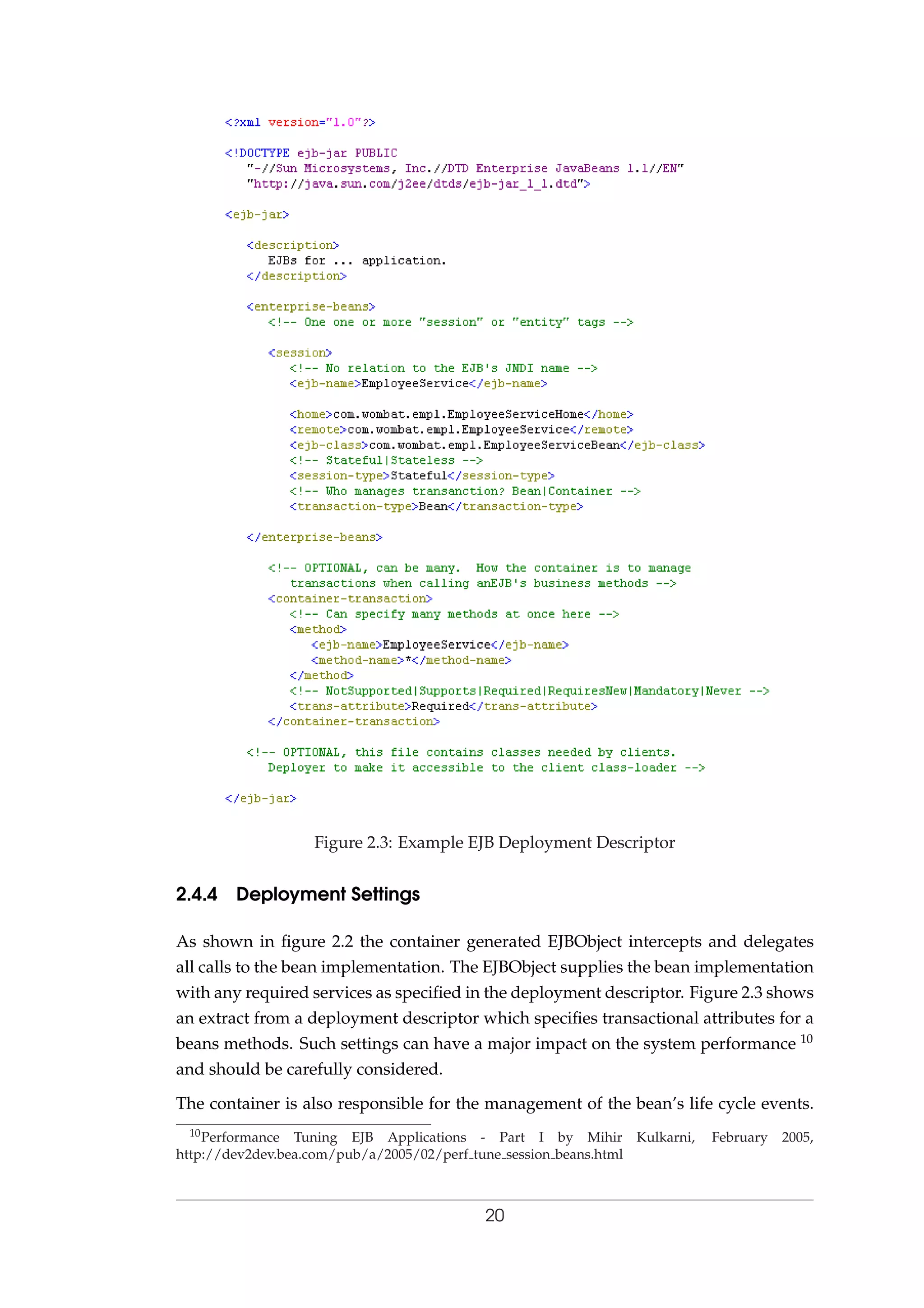 Figure 2.3: Example EJB Deployment Descriptor
2.4.4 Deployment Settings
As shown in ﬁgure 2.2 the container generated EJBObject intercepts and delegates
all calls to the bean implementation. The EJBObject supplies the bean implementation
with any required services as speciﬁed in the deployment descriptor. Figure 2.3 shows
an extract from a deployment descriptor which speciﬁes transactional attributes for a
beans methods. Such settings can have a major impact on the system performance 10
and should be carefully considered.
The container is also responsible for the management of the bean’s life cycle events.
10Performance Tuning EJB Applications - Part I by Mihir Kulkarni, February 2005,
http://dev2dev.bea.com/pub/a/2005/02/perf tune session beans.html
20
 