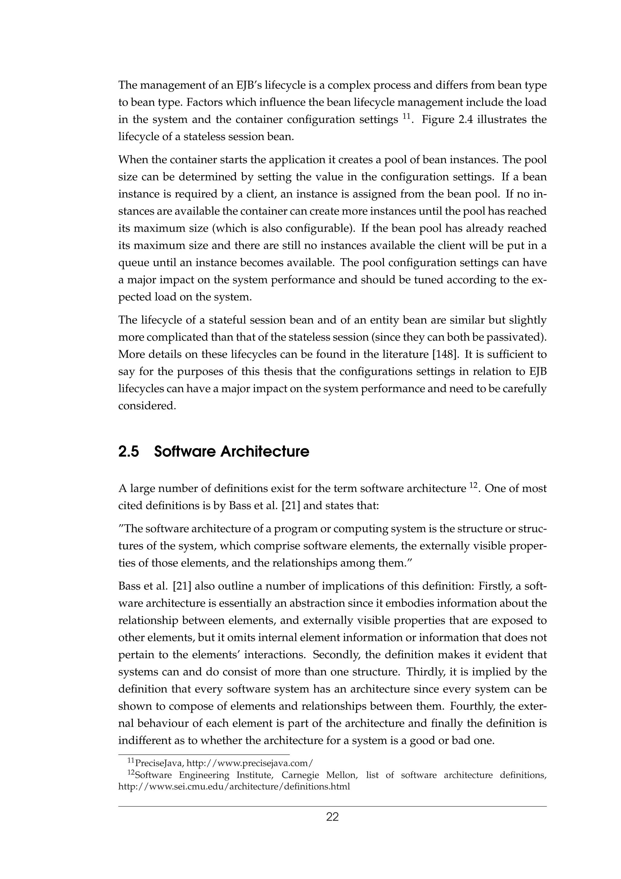 The management of an EJB’s lifecycle is a complex process and differs from bean type
to bean type. Factors which inﬂuence the bean lifecycle management include the load
in the system and the container conﬁguration settings 11. Figure 2.4 illustrates the
lifecycle of a stateless session bean.
When the container starts the application it creates a pool of bean instances. The pool
size can be determined by setting the value in the conﬁguration settings. If a bean
instance is required by a client, an instance is assigned from the bean pool. If no in-
stances are available the container can create more instances until the pool has reached
its maximum size (which is also conﬁgurable). If the bean pool has already reached
its maximum size and there are still no instances available the client will be put in a
queue until an instance becomes available. The pool conﬁguration settings can have
a major impact on the system performance and should be tuned according to the ex-
pected load on the system.
The lifecycle of a stateful session bean and of an entity bean are similar but slightly
more complicated than that of the stateless session (since they can both be passivated).
More details on these lifecycles can be found in the literature [148]. It is sufﬁcient to
say for the purposes of this thesis that the conﬁgurations settings in relation to EJB
lifecycles can have a major impact on the system performance and need to be carefully
considered.
2.5 Software Architecture
A large number of deﬁnitions exist for the term software architecture 12. One of most
cited deﬁnitions is by Bass et al. [21] and states that:
”The software architecture of a program or computing system is the structure or struc-
tures of the system, which comprise software elements, the externally visible proper-
ties of those elements, and the relationships among them.”
Bass et al. [21] also outline a number of implications of this deﬁnition: Firstly, a soft-
ware architecture is essentially an abstraction since it embodies information about the
relationship between elements, and externally visible properties that are exposed to
other elements, but it omits internal element information or information that does not
pertain to the elements’ interactions. Secondly, the deﬁnition makes it evident that
systems can and do consist of more than one structure. Thirdly, it is implied by the
deﬁnition that every software system has an architecture since every system can be
shown to compose of elements and relationships between them. Fourthly, the exter-
nal behaviour of each element is part of the architecture and ﬁnally the deﬁnition is
indifferent as to whether the architecture for a system is a good or bad one.
11PreciseJava, http://www.precisejava.com/
12Software Engineering Institute, Carnegie Mellon, list of software architecture deﬁnitions,
http://www.sei.cmu.edu/architecture/deﬁnitions.html
22
 