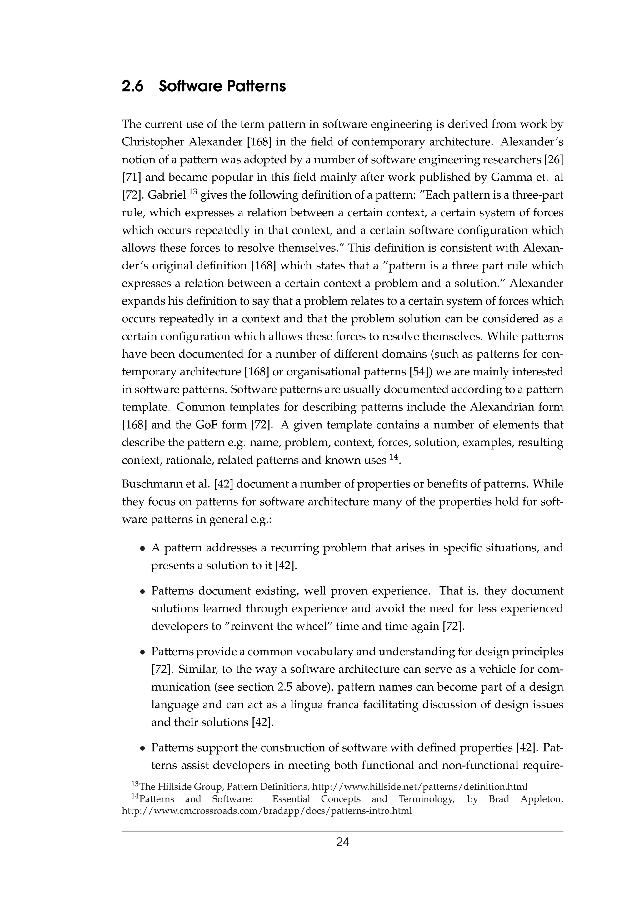2.6 Software Patterns
The current use of the term pattern in software engineering is derived from work by
Christopher Alexander [168] in the ﬁeld of contemporary architecture. Alexander’s
notion of a pattern was adopted by a number of software engineering researchers [26]
[71] and became popular in this ﬁeld mainly after work published by Gamma et. al
[72]. Gabriel 13 gives the following deﬁnition of a pattern: ”Each pattern is a three-part
rule, which expresses a relation between a certain context, a certain system of forces
which occurs repeatedly in that context, and a certain software conﬁguration which
allows these forces to resolve themselves.” This deﬁnition is consistent with Alexan-
der’s original deﬁnition [168] which states that a ”pattern is a three part rule which
expresses a relation between a certain context a problem and a solution.” Alexander
expands his deﬁnition to say that a problem relates to a certain system of forces which
occurs repeatedly in a context and that the problem solution can be considered as a
certain conﬁguration which allows these forces to resolve themselves. While patterns
have been documented for a number of different domains (such as patterns for con-
temporary architecture [168] or organisational patterns [54]) we are mainly interested
in software patterns. Software patterns are usually documented according to a pattern
template. Common templates for describing patterns include the Alexandrian form
[168] and the GoF form [72]. A given template contains a number of elements that
describe the pattern e.g. name, problem, context, forces, solution, examples, resulting
context, rationale, related patterns and known uses 14.
Buschmann et al. [42] document a number of properties or beneﬁts of patterns. While
they focus on patterns for software architecture many of the properties hold for soft-
ware patterns in general e.g.:
• A pattern addresses a recurring problem that arises in speciﬁc situations, and
presents a solution to it [42].
• Patterns document existing, well proven experience. That is, they document
solutions learned through experience and avoid the need for less experienced
developers to ”reinvent the wheel” time and time again [72].
• Patterns provide a common vocabulary and understanding for design principles
[72]. Similar, to the way a software architecture can serve as a vehicle for com-
munication (see section 2.5 above), pattern names can become part of a design
language and can act as a lingua franca facilitating discussion of design issues
and their solutions [42].
• Patterns support the construction of software with deﬁned properties [42]. Pat-
terns assist developers in meeting both functional and non-functional require-
13The Hillside Group, Pattern Deﬁnitions, http://www.hillside.net/patterns/deﬁnition.html
14Patterns and Software: Essential Concepts and Terminology, by Brad Appleton,
http://www.cmcrossroads.com/bradapp/docs/patterns-intro.html
24
 