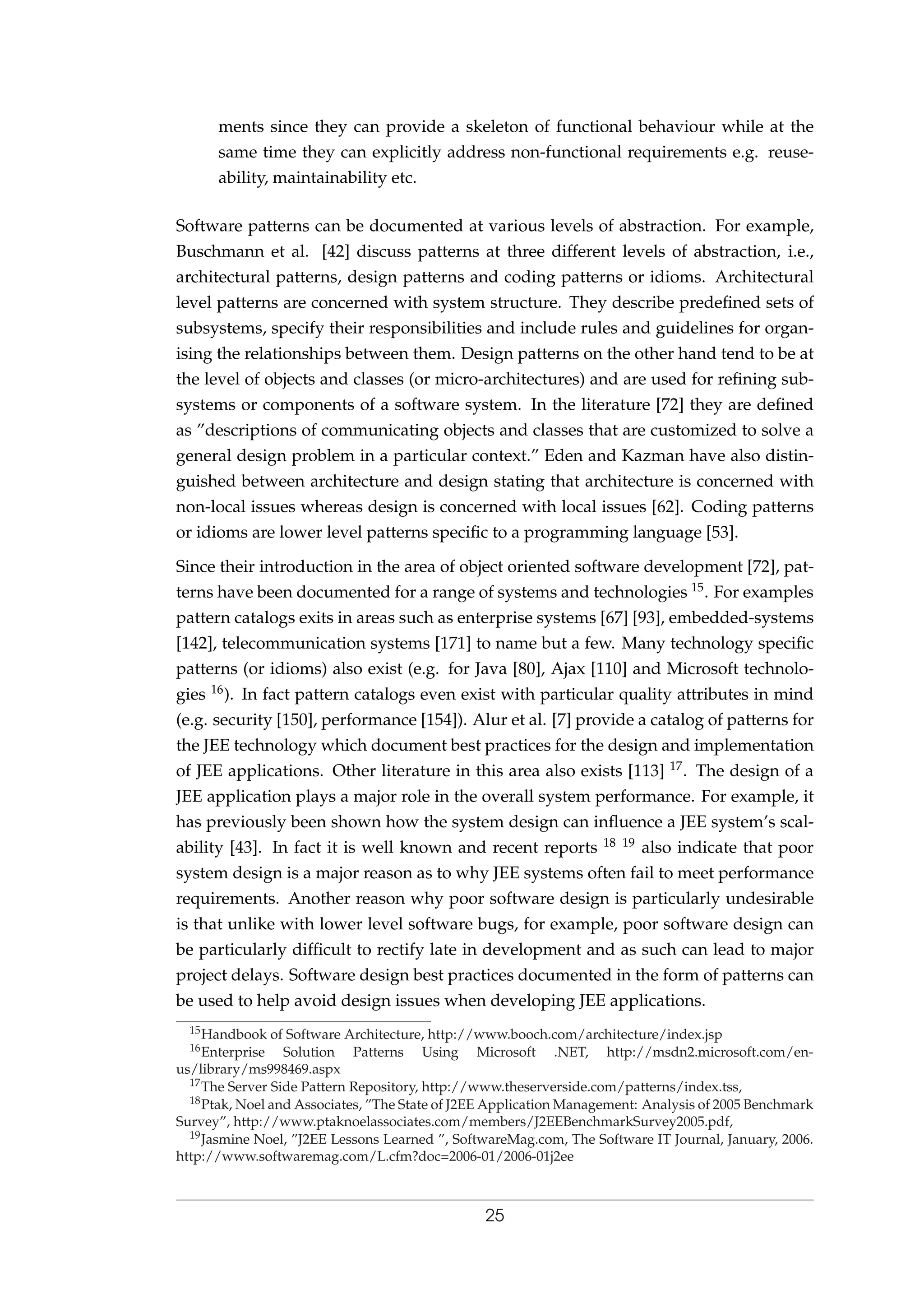 ments since they can provide a skeleton of functional behaviour while at the
same time they can explicitly address non-functional requirements e.g. reuse-
ability, maintainability etc.
Software patterns can be documented at various levels of abstraction. For example,
Buschmann et al. [42] discuss patterns at three different levels of abstraction, i.e.,
architectural patterns, design patterns and coding patterns or idioms. Architectural
level patterns are concerned with system structure. They describe predeﬁned sets of
subsystems, specify their responsibilities and include rules and guidelines for organ-
ising the relationships between them. Design patterns on the other hand tend to be at
the level of objects and classes (or micro-architectures) and are used for reﬁning sub-
systems or components of a software system. In the literature [72] they are deﬁned
as ”descriptions of communicating objects and classes that are customized to solve a
general design problem in a particular context.” Eden and Kazman have also distin-
guished between architecture and design stating that architecture is concerned with
non-local issues whereas design is concerned with local issues [62]. Coding patterns
or idioms are lower level patterns speciﬁc to a programming language [53].
Since their introduction in the area of object oriented software development [72], pat-
terns have been documented for a range of systems and technologies 15. For examples
pattern catalogs exits in areas such as enterprise systems [67] [93], embedded-systems
[142], telecommunication systems [171] to name but a few. Many technology speciﬁc
patterns (or idioms) also exist (e.g. for Java [80], Ajax [110] and Microsoft technolo-
gies 16). In fact pattern catalogs even exist with particular quality attributes in mind
(e.g. security [150], performance [154]). Alur et al. [7] provide a catalog of patterns for
the JEE technology which document best practices for the design and implementation
of JEE applications. Other literature in this area also exists [113] 17. The design of a
JEE application plays a major role in the overall system performance. For example, it
has previously been shown how the system design can inﬂuence a JEE system’s scal-
ability [43]. In fact it is well known and recent reports 18 19 also indicate that poor
system design is a major reason as to why JEE systems often fail to meet performance
requirements. Another reason why poor software design is particularly undesirable
is that unlike with lower level software bugs, for example, poor software design can
be particularly difﬁcult to rectify late in development and as such can lead to major
project delays. Software design best practices documented in the form of patterns can
be used to help avoid design issues when developing JEE applications.
15Handbook of Software Architecture, http://www.booch.com/architecture/index.jsp
16Enterprise Solution Patterns Using Microsoft .NET, http://msdn2.microsoft.com/en-
us/library/ms998469.aspx
17The Server Side Pattern Repository, http://www.theserverside.com/patterns/index.tss,
18Ptak, Noel and Associates, ”The State of J2EE Application Management: Analysis of 2005 Benchmark
Survey”, http://www.ptaknoelassociates.com/members/J2EEBenchmarkSurvey2005.pdf,
19Jasmine Noel, ”J2EE Lessons Learned ”, SoftwareMag.com, The Software IT Journal, January, 2006.
http://www.softwaremag.com/L.cfm?doc=2006-01/2006-01j2ee
25
 