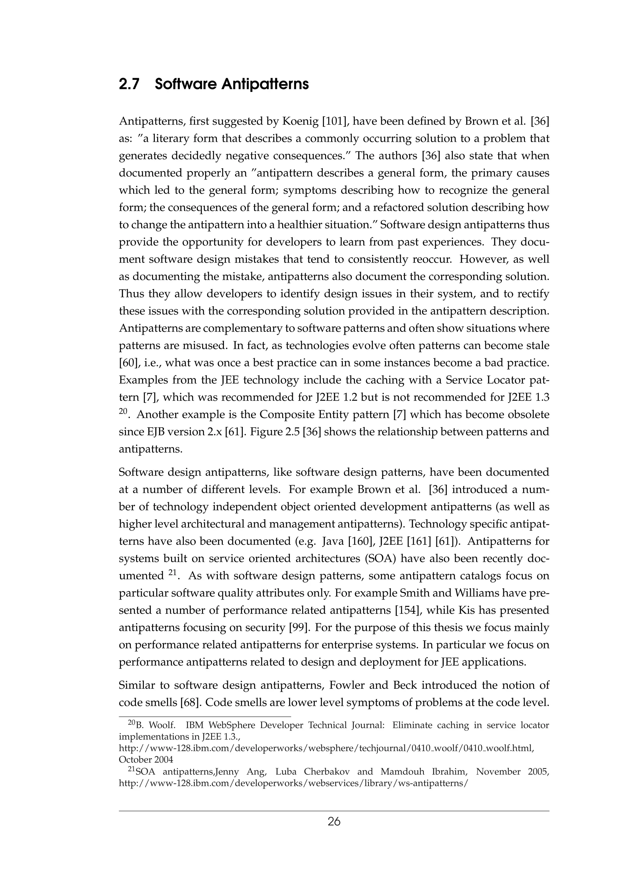 2.7 Software Antipatterns
Antipatterns, ﬁrst suggested by Koenig [101], have been deﬁned by Brown et al. [36]
as: ”a literary form that describes a commonly occurring solution to a problem that
generates decidedly negative consequences.” The authors [36] also state that when
documented properly an ”antipattern describes a general form, the primary causes
which led to the general form; symptoms describing how to recognize the general
form; the consequences of the general form; and a refactored solution describing how
to change the antipattern into a healthier situation.” Software design antipatterns thus
provide the opportunity for developers to learn from past experiences. They docu-
ment software design mistakes that tend to consistently reoccur. However, as well
as documenting the mistake, antipatterns also document the corresponding solution.
Thus they allow developers to identify design issues in their system, and to rectify
these issues with the corresponding solution provided in the antipattern description.
Antipatterns are complementary to software patterns and often show situations where
patterns are misused. In fact, as technologies evolve often patterns can become stale
[60], i.e., what was once a best practice can in some instances become a bad practice.
Examples from the JEE technology include the caching with a Service Locator pat-
tern [7], which was recommended for J2EE 1.2 but is not recommended for J2EE 1.3
20. Another example is the Composite Entity pattern [7] which has become obsolete
since EJB version 2.x [61]. Figure 2.5 [36] shows the relationship between patterns and
antipatterns.
Software design antipatterns, like software design patterns, have been documented
at a number of different levels. For example Brown et al. [36] introduced a num-
ber of technology independent object oriented development antipatterns (as well as
higher level architectural and management antipatterns). Technology speciﬁc antipat-
terns have also been documented (e.g. Java [160], J2EE [161] [61]). Antipatterns for
systems built on service oriented architectures (SOA) have also been recently doc-
umented 21. As with software design patterns, some antipattern catalogs focus on
particular software quality attributes only. For example Smith and Williams have pre-
sented a number of performance related antipatterns [154], while Kis has presented
antipatterns focusing on security [99]. For the purpose of this thesis we focus mainly
on performance related antipatterns for enterprise systems. In particular we focus on
performance antipatterns related to design and deployment for JEE applications.
Similar to software design antipatterns, Fowler and Beck introduced the notion of
code smells [68]. Code smells are lower level symptoms of problems at the code level.
20B. Woolf. IBM WebSphere Developer Technical Journal: Eliminate caching in service locator
implementations in J2EE 1.3.,
http://www-128.ibm.com/developerworks/websphere/techjournal/0410 woolf/0410 woolf.html,
October 2004
21SOA antipatterns,Jenny Ang, Luba Cherbakov and Mamdouh Ibrahim, November 2005,
http://www-128.ibm.com/developerworks/webservices/library/ws-antipatterns/
26
 