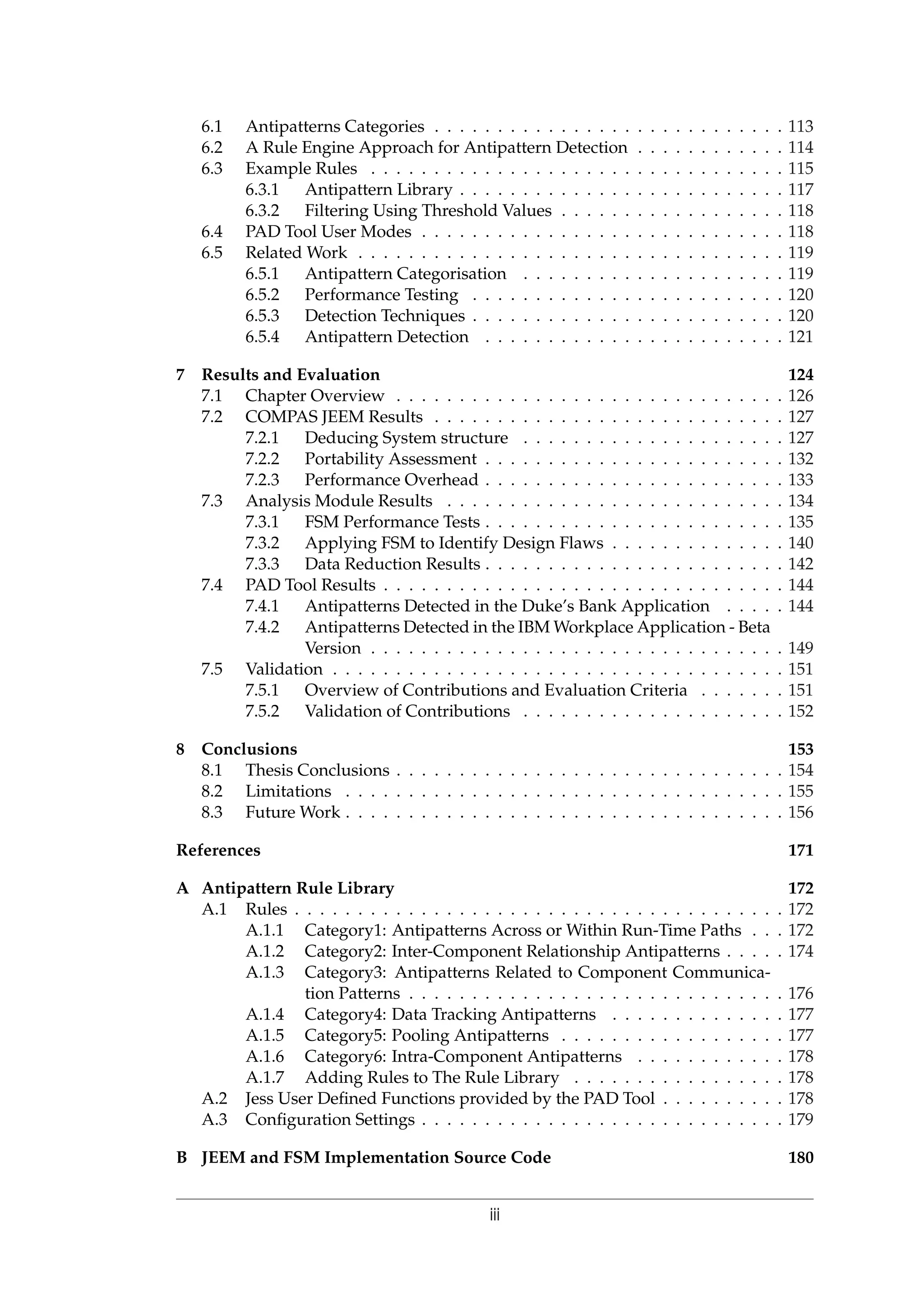 6.1 Antipatterns Categories . . . . . . . . . . . . . . . . . . . . . . . . . . . . 113
6.2 A Rule Engine Approach for Antipattern Detection . . . . . . . . . . . . 114
6.3 Example Rules . . . . . . . . . . . . . . . . . . . . . . . . . . . . . . . . . 115
6.3.1 Antipattern Library . . . . . . . . . . . . . . . . . . . . . . . . . . 117
6.3.2 Filtering Using Threshold Values . . . . . . . . . . . . . . . . . . 118
6.4 PAD Tool User Modes . . . . . . . . . . . . . . . . . . . . . . . . . . . . . 118
6.5 Related Work . . . . . . . . . . . . . . . . . . . . . . . . . . . . . . . . . . 119
6.5.1 Antipattern Categorisation . . . . . . . . . . . . . . . . . . . . . 119
6.5.2 Performance Testing . . . . . . . . . . . . . . . . . . . . . . . . . 120
6.5.3 Detection Techniques . . . . . . . . . . . . . . . . . . . . . . . . . 120
6.5.4 Antipattern Detection . . . . . . . . . . . . . . . . . . . . . . . . 121
7 Results and Evaluation 124
7.1 Chapter Overview . . . . . . . . . . . . . . . . . . . . . . . . . . . . . . . 126
7.2 COMPAS JEEM Results . . . . . . . . . . . . . . . . . . . . . . . . . . . . 127
7.2.1 Deducing System structure . . . . . . . . . . . . . . . . . . . . . 127
7.2.2 Portability Assessment . . . . . . . . . . . . . . . . . . . . . . . . 132
7.2.3 Performance Overhead . . . . . . . . . . . . . . . . . . . . . . . . 133
7.3 Analysis Module Results . . . . . . . . . . . . . . . . . . . . . . . . . . . 134
7.3.1 FSM Performance Tests . . . . . . . . . . . . . . . . . . . . . . . . 135
7.3.2 Applying FSM to Identify Design Flaws . . . . . . . . . . . . . . 140
7.3.3 Data Reduction Results . . . . . . . . . . . . . . . . . . . . . . . . 142
7.4 PAD Tool Results . . . . . . . . . . . . . . . . . . . . . . . . . . . . . . . . 144
7.4.1 Antipatterns Detected in the Duke’s Bank Application . . . . . 144
7.4.2 Antipatterns Detected in the IBM Workplace Application - Beta
Version . . . . . . . . . . . . . . . . . . . . . . . . . . . . . . . . . 149
7.5 Validation . . . . . . . . . . . . . . . . . . . . . . . . . . . . . . . . . . . . 151
7.5.1 Overview of Contributions and Evaluation Criteria . . . . . . . 151
7.5.2 Validation of Contributions . . . . . . . . . . . . . . . . . . . . . 152
8 Conclusions 153
8.1 Thesis Conclusions . . . . . . . . . . . . . . . . . . . . . . . . . . . . . . . 154
8.2 Limitations . . . . . . . . . . . . . . . . . . . . . . . . . . . . . . . . . . . 155
8.3 Future Work . . . . . . . . . . . . . . . . . . . . . . . . . . . . . . . . . . . 156
References 171
A Antipattern Rule Library 172
A.1 Rules . . . . . . . . . . . . . . . . . . . . . . . . . . . . . . . . . . . . . . . 172
A.1.1 Category1: Antipatterns Across or Within Run-Time Paths . . . 172
A.1.2 Category2: Inter-Component Relationship Antipatterns . . . . . 174
A.1.3 Category3: Antipatterns Related to Component Communica-
tion Patterns . . . . . . . . . . . . . . . . . . . . . . . . . . . . . . 176
A.1.4 Category4: Data Tracking Antipatterns . . . . . . . . . . . . . . 177
A.1.5 Category5: Pooling Antipatterns . . . . . . . . . . . . . . . . . . 177
A.1.6 Category6: Intra-Component Antipatterns . . . . . . . . . . . . 178
A.1.7 Adding Rules to The Rule Library . . . . . . . . . . . . . . . . . 178
A.2 Jess User Deﬁned Functions provided by the PAD Tool . . . . . . . . . . 178
A.3 Conﬁguration Settings . . . . . . . . . . . . . . . . . . . . . . . . . . . . . 179
B JEEM and FSM Implementation Source Code 180
iii
 