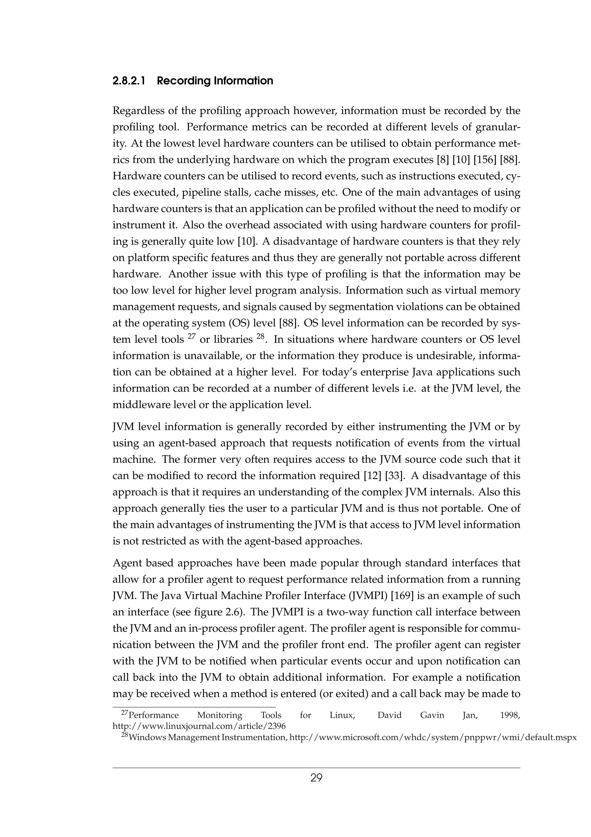 2.8.2.1 Recording Information
Regardless of the proﬁling approach however, information must be recorded by the
proﬁling tool. Performance metrics can be recorded at different levels of granular-
ity. At the lowest level hardware counters can be utilised to obtain performance met-
rics from the underlying hardware on which the program executes [8] [10] [156] [88].
Hardware counters can be utilised to record events, such as instructions executed, cy-
cles executed, pipeline stalls, cache misses, etc. One of the main advantages of using
hardware counters is that an application can be proﬁled without the need to modify or
instrument it. Also the overhead associated with using hardware counters for proﬁl-
ing is generally quite low [10]. A disadvantage of hardware counters is that they rely
on platform speciﬁc features and thus they are generally not portable across different
hardware. Another issue with this type of proﬁling is that the information may be
too low level for higher level program analysis. Information such as virtual memory
management requests, and signals caused by segmentation violations can be obtained
at the operating system (OS) level [88]. OS level information can be recorded by sys-
tem level tools 27 or libraries 28. In situations where hardware counters or OS level
information is unavailable, or the information they produce is undesirable, informa-
tion can be obtained at a higher level. For today’s enterprise Java applications such
information can be recorded at a number of different levels i.e. at the JVM level, the
middleware level or the application level.
JVM level information is generally recorded by either instrumenting the JVM or by
using an agent-based approach that requests notiﬁcation of events from the virtual
machine. The former very often requires access to the JVM source code such that it
can be modiﬁed to record the information required [12] [33]. A disadvantage of this
approach is that it requires an understanding of the complex JVM internals. Also this
approach generally ties the user to a particular JVM and is thus not portable. One of
the main advantages of instrumenting the JVM is that access to JVM level information
is not restricted as with the agent-based approaches.
Agent based approaches have been made popular through standard interfaces that
allow for a proﬁler agent to request performance related information from a running
JVM. The Java Virtual Machine Proﬁler Interface (JVMPI) [169] is an example of such
an interface (see ﬁgure 2.6). The JVMPI is a two-way function call interface between
the JVM and an in-process proﬁler agent. The proﬁler agent is responsible for commu-
nication between the JVM and the proﬁler front end. The proﬁler agent can register
with the JVM to be notiﬁed when particular events occur and upon notiﬁcation can
call back into the JVM to obtain additional information. For example a notiﬁcation
may be received when a method is entered (or exited) and a call back may be made to
27Performance Monitoring Tools for Linux, David Gavin Jan, 1998,
http://www.linuxjournal.com/article/2396
28Windows Management Instrumentation, http://www.microsoft.com/whdc/system/pnppwr/wmi/default.mspx
29
 