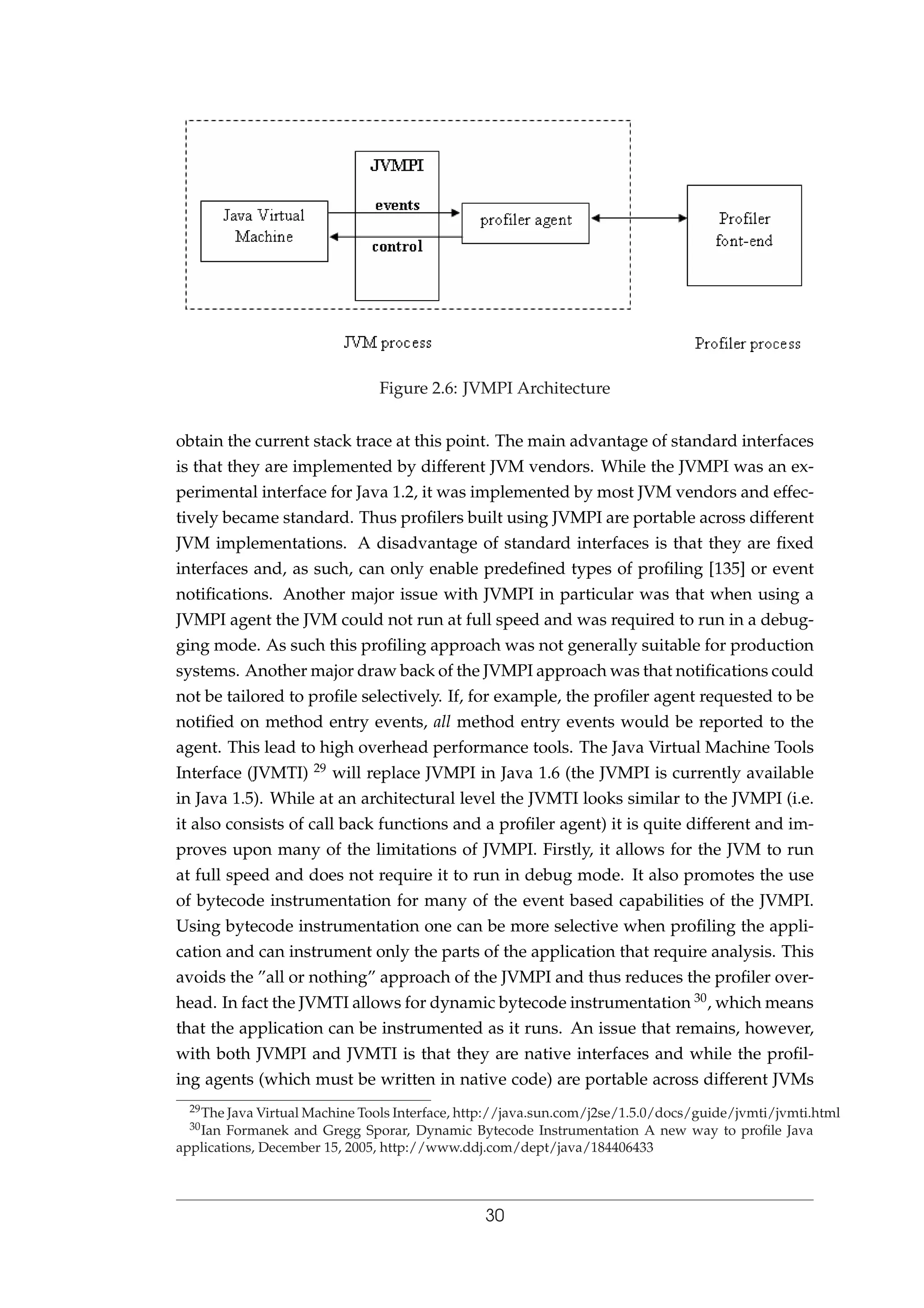 Figure 2.6: JVMPI Architecture
obtain the current stack trace at this point. The main advantage of standard interfaces
is that they are implemented by different JVM vendors. While the JVMPI was an ex-
perimental interface for Java 1.2, it was implemented by most JVM vendors and effec-
tively became standard. Thus proﬁlers built using JVMPI are portable across different
JVM implementations. A disadvantage of standard interfaces is that they are ﬁxed
interfaces and, as such, can only enable predeﬁned types of proﬁling [135] or event
notiﬁcations. Another major issue with JVMPI in particular was that when using a
JVMPI agent the JVM could not run at full speed and was required to run in a debug-
ging mode. As such this proﬁling approach was not generally suitable for production
systems. Another major draw back of the JVMPI approach was that notiﬁcations could
not be tailored to proﬁle selectively. If, for example, the proﬁler agent requested to be
notiﬁed on method entry events, all method entry events would be reported to the
agent. This lead to high overhead performance tools. The Java Virtual Machine Tools
Interface (JVMTI) 29 will replace JVMPI in Java 1.6 (the JVMPI is currently available
in Java 1.5). While at an architectural level the JVMTI looks similar to the JVMPI (i.e.
it also consists of call back functions and a proﬁler agent) it is quite different and im-
proves upon many of the limitations of JVMPI. Firstly, it allows for the JVM to run
at full speed and does not require it to run in debug mode. It also promotes the use
of bytecode instrumentation for many of the event based capabilities of the JVMPI.
Using bytecode instrumentation one can be more selective when proﬁling the appli-
cation and can instrument only the parts of the application that require analysis. This
avoids the ”all or nothing” approach of the JVMPI and thus reduces the proﬁler over-
head. In fact the JVMTI allows for dynamic bytecode instrumentation 30, which means
that the application can be instrumented as it runs. An issue that remains, however,
with both JVMPI and JVMTI is that they are native interfaces and while the proﬁl-
ing agents (which must be written in native code) are portable across different JVMs
29The Java Virtual Machine Tools Interface, http://java.sun.com/j2se/1.5.0/docs/guide/jvmti/jvmti.html
30Ian Formanek and Gregg Sporar, Dynamic Bytecode Instrumentation A new way to proﬁle Java
applications, December 15, 2005, http://www.ddj.com/dept/java/184406433
30
 