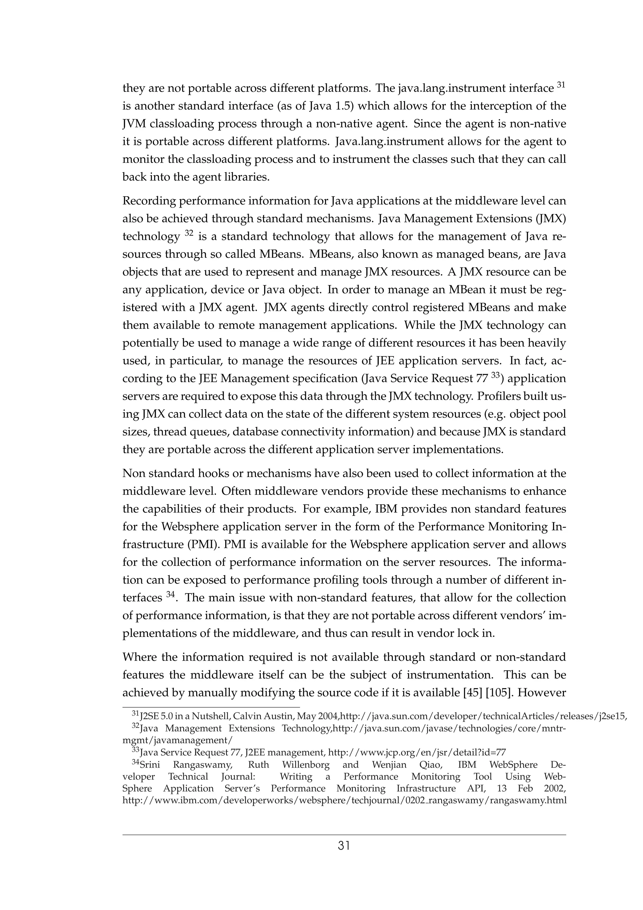 they are not portable across different platforms. The java.lang.instrument interface 31
is another standard interface (as of Java 1.5) which allows for the interception of the
JVM classloading process through a non-native agent. Since the agent is non-native
it is portable across different platforms. Java.lang.instrument allows for the agent to
monitor the classloading process and to instrument the classes such that they can call
back into the agent libraries.
Recording performance information for Java applications at the middleware level can
also be achieved through standard mechanisms. Java Management Extensions (JMX)
technology 32 is a standard technology that allows for the management of Java re-
sources through so called MBeans. MBeans, also known as managed beans, are Java
objects that are used to represent and manage JMX resources. A JMX resource can be
any application, device or Java object. In order to manage an MBean it must be reg-
istered with a JMX agent. JMX agents directly control registered MBeans and make
them available to remote management applications. While the JMX technology can
potentially be used to manage a wide range of different resources it has been heavily
used, in particular, to manage the resources of JEE application servers. In fact, ac-
cording to the JEE Management speciﬁcation (Java Service Request 77 33) application
servers are required to expose this data through the JMX technology. Proﬁlers built us-
ing JMX can collect data on the state of the different system resources (e.g. object pool
sizes, thread queues, database connectivity information) and because JMX is standard
they are portable across the different application server implementations.
Non standard hooks or mechanisms have also been used to collect information at the
middleware level. Often middleware vendors provide these mechanisms to enhance
the capabilities of their products. For example, IBM provides non standard features
for the Websphere application server in the form of the Performance Monitoring In-
frastructure (PMI). PMI is available for the Websphere application server and allows
for the collection of performance information on the server resources. The informa-
tion can be exposed to performance proﬁling tools through a number of different in-
terfaces 34. The main issue with non-standard features, that allow for the collection
of performance information, is that they are not portable across different vendors’ im-
plementations of the middleware, and thus can result in vendor lock in.
Where the information required is not available through standard or non-standard
features the middleware itself can be the subject of instrumentation. This can be
achieved by manually modifying the source code if it is available [45] [105]. However
31J2SE 5.0 in a Nutshell, Calvin Austin, May 2004,http://java.sun.com/developer/technicalArticles/releases/j2se15,
32Java Management Extensions Technology,http://java.sun.com/javase/technologies/core/mntr-
mgmt/javamanagement/
33Java Service Request 77, J2EE management, http://www.jcp.org/en/jsr/detail?id=77
34Srini Rangaswamy, Ruth Willenborg and Wenjian Qiao, IBM WebSphere De-
veloper Technical Journal: Writing a Performance Monitoring Tool Using Web-
Sphere Application Server’s Performance Monitoring Infrastructure API, 13 Feb 2002,
http://www.ibm.com/developerworks/websphere/techjournal/0202 rangaswamy/rangaswamy.html
31
 