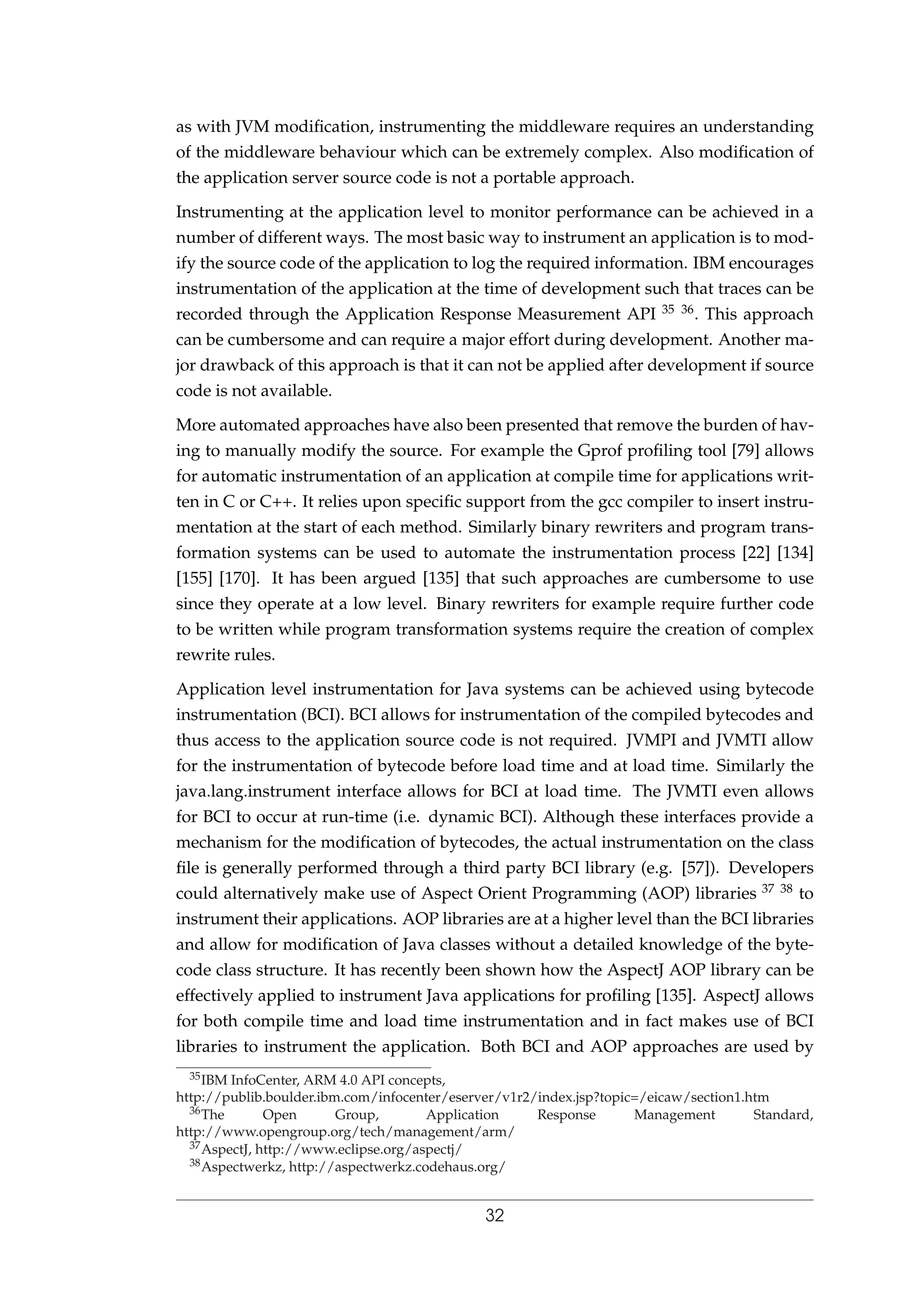 as with JVM modiﬁcation, instrumenting the middleware requires an understanding
of the middleware behaviour which can be extremely complex. Also modiﬁcation of
the application server source code is not a portable approach.
Instrumenting at the application level to monitor performance can be achieved in a
number of different ways. The most basic way to instrument an application is to mod-
ify the source code of the application to log the required information. IBM encourages
instrumentation of the application at the time of development such that traces can be
recorded through the Application Response Measurement API 35 36. This approach
can be cumbersome and can require a major effort during development. Another ma-
jor drawback of this approach is that it can not be applied after development if source
code is not available.
More automated approaches have also been presented that remove the burden of hav-
ing to manually modify the source. For example the Gprof proﬁling tool [79] allows
for automatic instrumentation of an application at compile time for applications writ-
ten in C or C++. It relies upon speciﬁc support from the gcc compiler to insert instru-
mentation at the start of each method. Similarly binary rewriters and program trans-
formation systems can be used to automate the instrumentation process [22] [134]
[155] [170]. It has been argued [135] that such approaches are cumbersome to use
since they operate at a low level. Binary rewriters for example require further code
to be written while program transformation systems require the creation of complex
rewrite rules.
Application level instrumentation for Java systems can be achieved using bytecode
instrumentation (BCI). BCI allows for instrumentation of the compiled bytecodes and
thus access to the application source code is not required. JVMPI and JVMTI allow
for the instrumentation of bytecode before load time and at load time. Similarly the
java.lang.instrument interface allows for BCI at load time. The JVMTI even allows
for BCI to occur at run-time (i.e. dynamic BCI). Although these interfaces provide a
mechanism for the modiﬁcation of bytecodes, the actual instrumentation on the class
ﬁle is generally performed through a third party BCI library (e.g. [57]). Developers
could alternatively make use of Aspect Orient Programming (AOP) libraries 37 38 to
instrument their applications. AOP libraries are at a higher level than the BCI libraries
and allow for modiﬁcation of Java classes without a detailed knowledge of the byte-
code class structure. It has recently been shown how the AspectJ AOP library can be
effectively applied to instrument Java applications for proﬁling [135]. AspectJ allows
for both compile time and load time instrumentation and in fact makes use of BCI
libraries to instrument the application. Both BCI and AOP approaches are used by
35IBM InfoCenter, ARM 4.0 API concepts,
http://publib.boulder.ibm.com/infocenter/eserver/v1r2/index.jsp?topic=/eicaw/section1.htm
36The Open Group, Application Response Management Standard,
http://www.opengroup.org/tech/management/arm/
37AspectJ, http://www.eclipse.org/aspectj/
38Aspectwerkz, http://aspectwerkz.codehaus.org/
32
 