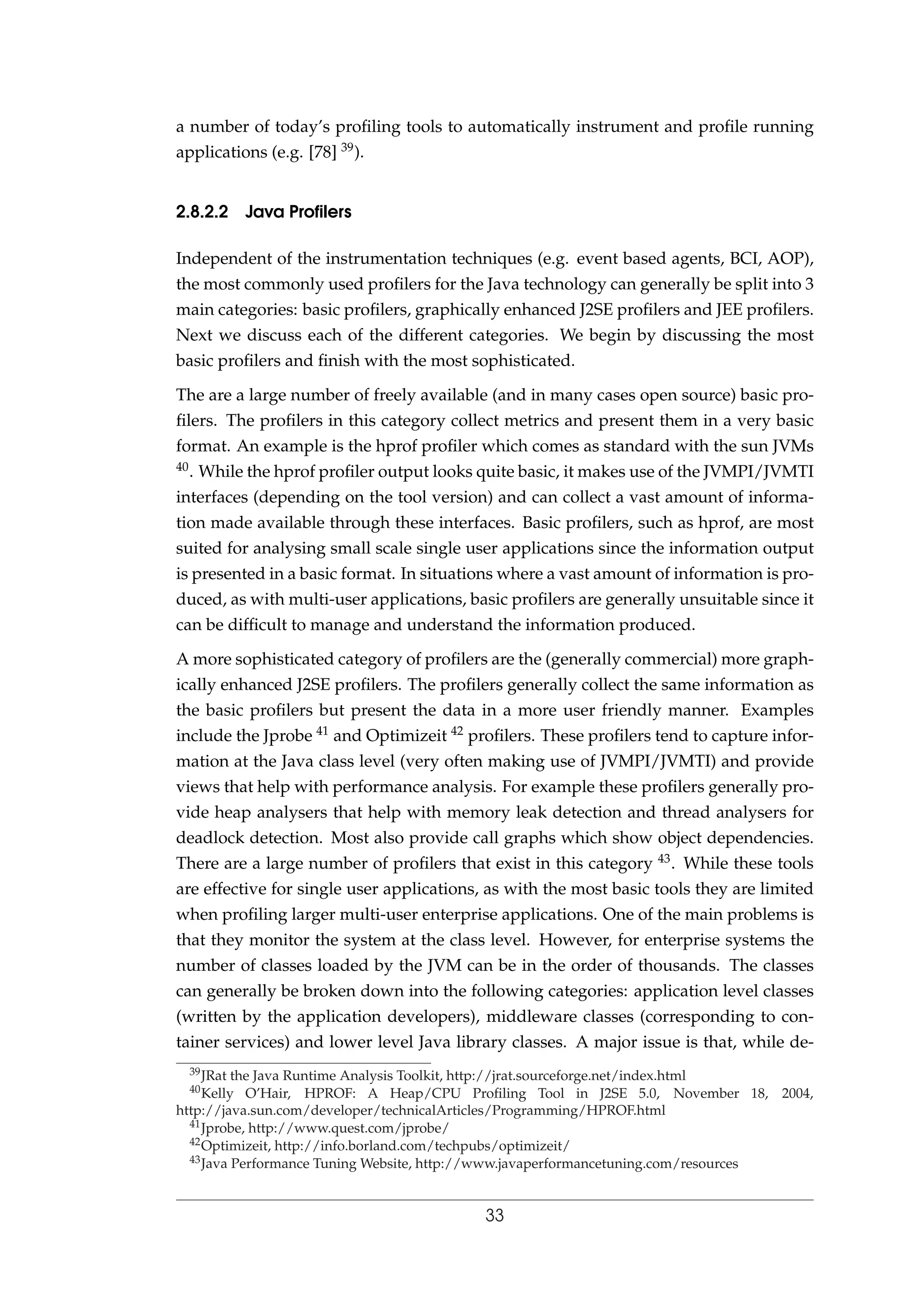 a number of today’s proﬁling tools to automatically instrument and proﬁle running
applications (e.g. [78] 39).
2.8.2.2 Java Proﬁlers
Independent of the instrumentation techniques (e.g. event based agents, BCI, AOP),
the most commonly used proﬁlers for the Java technology can generally be split into 3
main categories: basic proﬁlers, graphically enhanced J2SE proﬁlers and JEE proﬁlers.
Next we discuss each of the different categories. We begin by discussing the most
basic proﬁlers and ﬁnish with the most sophisticated.
The are a large number of freely available (and in many cases open source) basic pro-
ﬁlers. The proﬁlers in this category collect metrics and present them in a very basic
format. An example is the hprof proﬁler which comes as standard with the sun JVMs
40. While the hprof proﬁler output looks quite basic, it makes use of the JVMPI/JVMTI
interfaces (depending on the tool version) and can collect a vast amount of informa-
tion made available through these interfaces. Basic proﬁlers, such as hprof, are most
suited for analysing small scale single user applications since the information output
is presented in a basic format. In situations where a vast amount of information is pro-
duced, as with multi-user applications, basic proﬁlers are generally unsuitable since it
can be difﬁcult to manage and understand the information produced.
A more sophisticated category of proﬁlers are the (generally commercial) more graph-
ically enhanced J2SE proﬁlers. The proﬁlers generally collect the same information as
the basic proﬁlers but present the data in a more user friendly manner. Examples
include the Jprobe 41 and Optimizeit 42 proﬁlers. These proﬁlers tend to capture infor-
mation at the Java class level (very often making use of JVMPI/JVMTI) and provide
views that help with performance analysis. For example these proﬁlers generally pro-
vide heap analysers that help with memory leak detection and thread analysers for
deadlock detection. Most also provide call graphs which show object dependencies.
There are a large number of proﬁlers that exist in this category 43. While these tools
are effective for single user applications, as with the most basic tools they are limited
when proﬁling larger multi-user enterprise applications. One of the main problems is
that they monitor the system at the class level. However, for enterprise systems the
number of classes loaded by the JVM can be in the order of thousands. The classes
can generally be broken down into the following categories: application level classes
(written by the application developers), middleware classes (corresponding to con-
tainer services) and lower level Java library classes. A major issue is that, while de-
39JRat the Java Runtime Analysis Toolkit, http://jrat.sourceforge.net/index.html
40Kelly O’Hair, HPROF: A Heap/CPU Proﬁling Tool in J2SE 5.0, November 18, 2004,
http://java.sun.com/developer/technicalArticles/Programming/HPROF.html
41Jprobe, http://www.quest.com/jprobe/
42Optimizeit, http://info.borland.com/techpubs/optimizeit/
43Java Performance Tuning Website, http://www.javaperformancetuning.com/resources
33
 