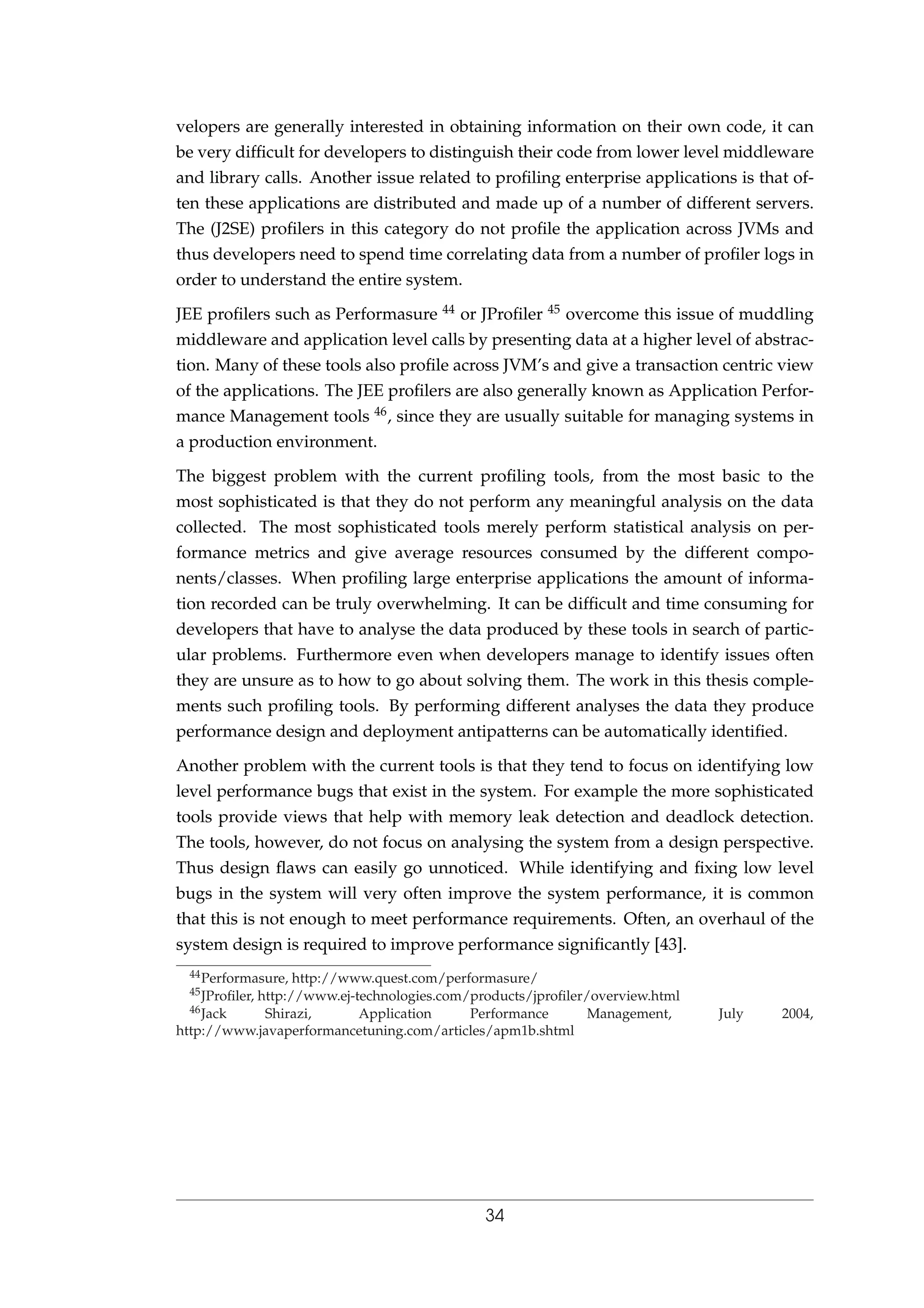 velopers are generally interested in obtaining information on their own code, it can
be very difﬁcult for developers to distinguish their code from lower level middleware
and library calls. Another issue related to proﬁling enterprise applications is that of-
ten these applications are distributed and made up of a number of different servers.
The (J2SE) proﬁlers in this category do not proﬁle the application across JVMs and
thus developers need to spend time correlating data from a number of proﬁler logs in
order to understand the entire system.
JEE proﬁlers such as Performasure 44 or JProﬁler 45 overcome this issue of muddling
middleware and application level calls by presenting data at a higher level of abstrac-
tion. Many of these tools also proﬁle across JVM’s and give a transaction centric view
of the applications. The JEE proﬁlers are also generally known as Application Perfor-
mance Management tools 46, since they are usually suitable for managing systems in
a production environment.
The biggest problem with the current proﬁling tools, from the most basic to the
most sophisticated is that they do not perform any meaningful analysis on the data
collected. The most sophisticated tools merely perform statistical analysis on per-
formance metrics and give average resources consumed by the different compo-
nents/classes. When proﬁling large enterprise applications the amount of informa-
tion recorded can be truly overwhelming. It can be difﬁcult and time consuming for
developers that have to analyse the data produced by these tools in search of partic-
ular problems. Furthermore even when developers manage to identify issues often
they are unsure as to how to go about solving them. The work in this thesis comple-
ments such proﬁling tools. By performing different analyses the data they produce
performance design and deployment antipatterns can be automatically identiﬁed.
Another problem with the current tools is that they tend to focus on identifying low
level performance bugs that exist in the system. For example the more sophisticated
tools provide views that help with memory leak detection and deadlock detection.
The tools, however, do not focus on analysing the system from a design perspective.
Thus design ﬂaws can easily go unnoticed. While identifying and ﬁxing low level
bugs in the system will very often improve the system performance, it is common
that this is not enough to meet performance requirements. Often, an overhaul of the
system design is required to improve performance signiﬁcantly [43].
44Performasure, http://www.quest.com/performasure/
45JProﬁler, http://www.ej-technologies.com/products/jproﬁler/overview.html
46Jack Shirazi, Application Performance Management, July 2004,
http://www.javaperformancetuning.com/articles/apm1b.shtml
34
 