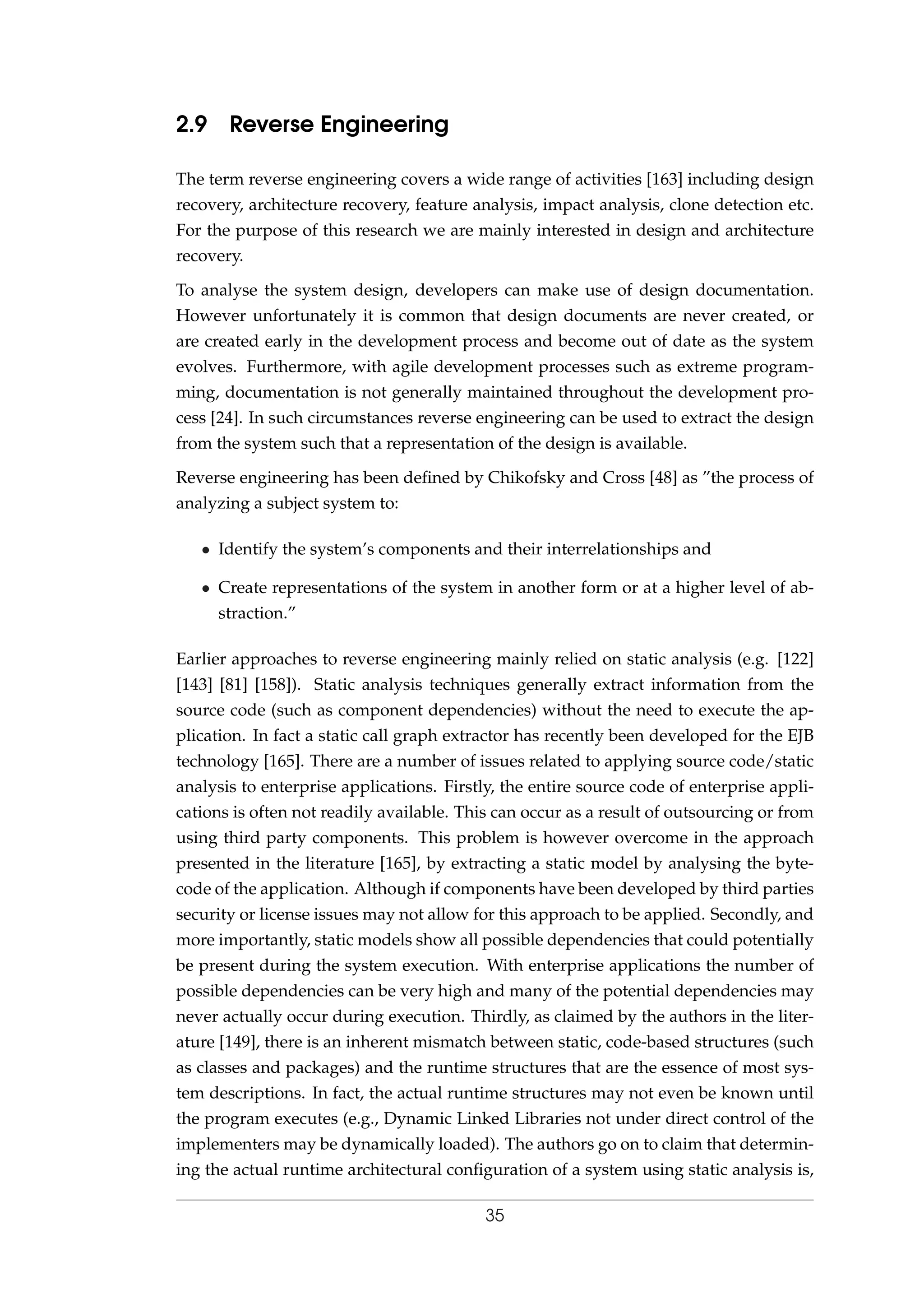 2.9 Reverse Engineering
The term reverse engineering covers a wide range of activities [163] including design
recovery, architecture recovery, feature analysis, impact analysis, clone detection etc.
For the purpose of this research we are mainly interested in design and architecture
recovery.
To analyse the system design, developers can make use of design documentation.
However unfortunately it is common that design documents are never created, or
are created early in the development process and become out of date as the system
evolves. Furthermore, with agile development processes such as extreme program-
ming, documentation is not generally maintained throughout the development pro-
cess [24]. In such circumstances reverse engineering can be used to extract the design
from the system such that a representation of the design is available.
Reverse engineering has been deﬁned by Chikofsky and Cross [48] as ”the process of
analyzing a subject system to:
• Identify the system’s components and their interrelationships and
• Create representations of the system in another form or at a higher level of ab-
straction.”
Earlier approaches to reverse engineering mainly relied on static analysis (e.g. [122]
[143] [81] [158]). Static analysis techniques generally extract information from the
source code (such as component dependencies) without the need to execute the ap-
plication. In fact a static call graph extractor has recently been developed for the EJB
technology [165]. There are a number of issues related to applying source code/static
analysis to enterprise applications. Firstly, the entire source code of enterprise appli-
cations is often not readily available. This can occur as a result of outsourcing or from
using third party components. This problem is however overcome in the approach
presented in the literature [165], by extracting a static model by analysing the byte-
code of the application. Although if components have been developed by third parties
security or license issues may not allow for this approach to be applied. Secondly, and
more importantly, static models show all possible dependencies that could potentially
be present during the system execution. With enterprise applications the number of
possible dependencies can be very high and many of the potential dependencies may
never actually occur during execution. Thirdly, as claimed by the authors in the liter-
ature [149], there is an inherent mismatch between static, code-based structures (such
as classes and packages) and the runtime structures that are the essence of most sys-
tem descriptions. In fact, the actual runtime structures may not even be known until
the program executes (e.g., Dynamic Linked Libraries not under direct control of the
implementers may be dynamically loaded). The authors go on to claim that determin-
ing the actual runtime architectural conﬁguration of a system using static analysis is,
35
 