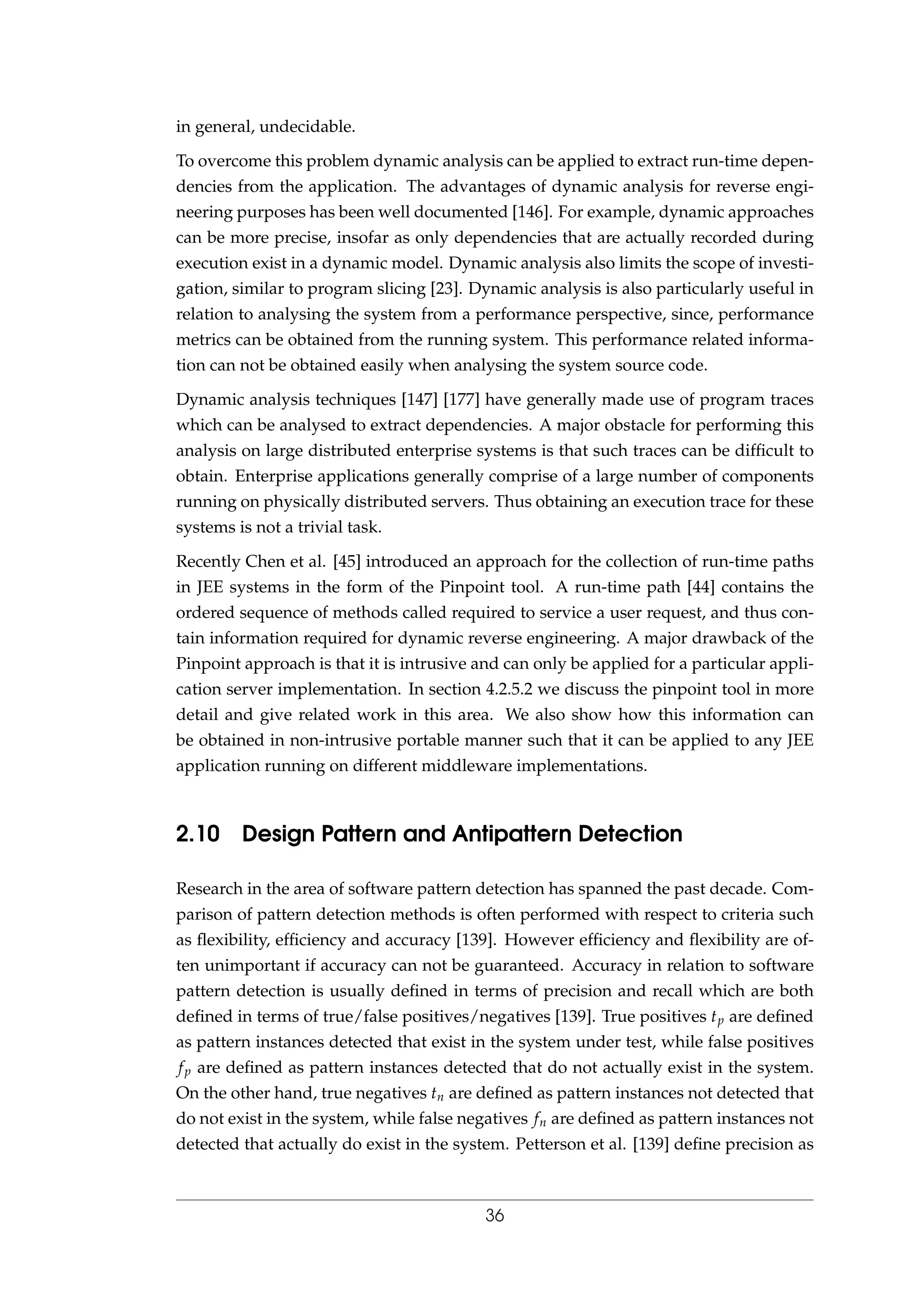 in general, undecidable.
To overcome this problem dynamic analysis can be applied to extract run-time depen-
dencies from the application. The advantages of dynamic analysis for reverse engi-
neering purposes has been well documented [146]. For example, dynamic approaches
can be more precise, insofar as only dependencies that are actually recorded during
execution exist in a dynamic model. Dynamic analysis also limits the scope of investi-
gation, similar to program slicing [23]. Dynamic analysis is also particularly useful in
relation to analysing the system from a performance perspective, since, performance
metrics can be obtained from the running system. This performance related informa-
tion can not be obtained easily when analysing the system source code.
Dynamic analysis techniques [147] [177] have generally made use of program traces
which can be analysed to extract dependencies. A major obstacle for performing this
analysis on large distributed enterprise systems is that such traces can be difﬁcult to
obtain. Enterprise applications generally comprise of a large number of components
running on physically distributed servers. Thus obtaining an execution trace for these
systems is not a trivial task.
Recently Chen et al. [45] introduced an approach for the collection of run-time paths
in JEE systems in the form of the Pinpoint tool. A run-time path [44] contains the
ordered sequence of methods called required to service a user request, and thus con-
tain information required for dynamic reverse engineering. A major drawback of the
Pinpoint approach is that it is intrusive and can only be applied for a particular appli-
cation server implementation. In section 4.2.5.2 we discuss the pinpoint tool in more
detail and give related work in this area. We also show how this information can
be obtained in non-intrusive portable manner such that it can be applied to any JEE
application running on different middleware implementations.
2.10 Design Pattern and Antipattern Detection
Research in the area of software pattern detection has spanned the past decade. Com-
parison of pattern detection methods is often performed with respect to criteria such
as ﬂexibility, efﬁciency and accuracy [139]. However efﬁciency and ﬂexibility are of-
ten unimportant if accuracy can not be guaranteed. Accuracy in relation to software
pattern detection is usually deﬁned in terms of precision and recall which are both
deﬁned in terms of true/false positives/negatives [139]. True positives tp are deﬁned
as pattern instances detected that exist in the system under test, while false positives
fp are deﬁned as pattern instances detected that do not actually exist in the system.
On the other hand, true negatives tn are deﬁned as pattern instances not detected that
do not exist in the system, while false negatives fn are deﬁned as pattern instances not
detected that actually do exist in the system. Petterson et al. [139] deﬁne precision as
36
 