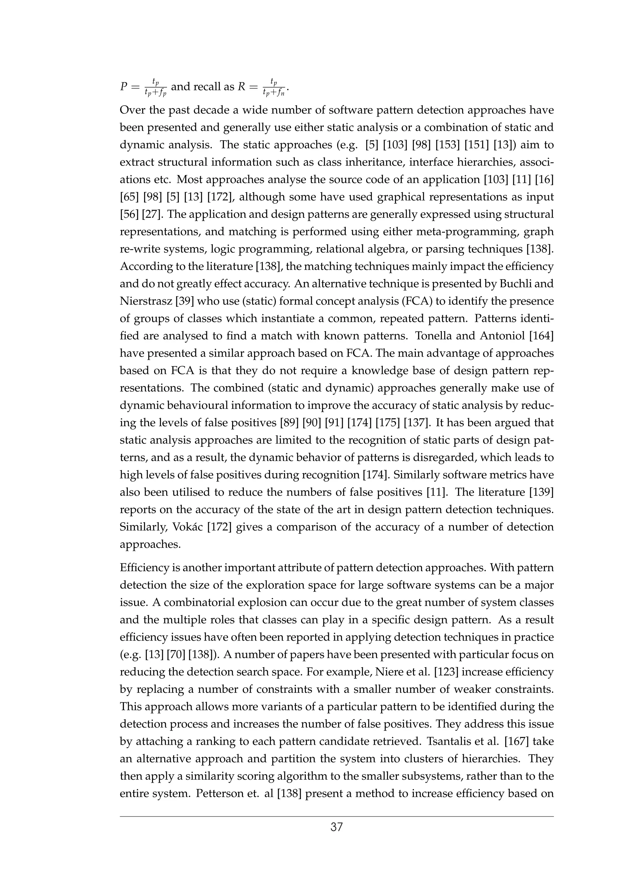 P =
tp
tp+fp
and recall as R =
tp
tp+fn
.
Over the past decade a wide number of software pattern detection approaches have
been presented and generally use either static analysis or a combination of static and
dynamic analysis. The static approaches (e.g. [5] [103] [98] [153] [151] [13]) aim to
extract structural information such as class inheritance, interface hierarchies, associ-
ations etc. Most approaches analyse the source code of an application [103] [11] [16]
[65] [98] [5] [13] [172], although some have used graphical representations as input
[56] [27]. The application and design patterns are generally expressed using structural
representations, and matching is performed using either meta-programming, graph
re-write systems, logic programming, relational algebra, or parsing techniques [138].
According to the literature [138], the matching techniques mainly impact the efﬁciency
and do not greatly effect accuracy. An alternative technique is presented by Buchli and
Nierstrasz [39] who use (static) formal concept analysis (FCA) to identify the presence
of groups of classes which instantiate a common, repeated pattern. Patterns identi-
ﬁed are analysed to ﬁnd a match with known patterns. Tonella and Antoniol [164]
have presented a similar approach based on FCA. The main advantage of approaches
based on FCA is that they do not require a knowledge base of design pattern rep-
resentations. The combined (static and dynamic) approaches generally make use of
dynamic behavioural information to improve the accuracy of static analysis by reduc-
ing the levels of false positives [89] [90] [91] [174] [175] [137]. It has been argued that
static analysis approaches are limited to the recognition of static parts of design pat-
terns, and as a result, the dynamic behavior of patterns is disregarded, which leads to
high levels of false positives during recognition [174]. Similarly software metrics have
also been utilised to reduce the numbers of false positives [11]. The literature [139]
reports on the accuracy of the state of the art in design pattern detection techniques.
Similarly, Vok´ac [172] gives a comparison of the accuracy of a number of detection
approaches.
Efﬁciency is another important attribute of pattern detection approaches. With pattern
detection the size of the exploration space for large software systems can be a major
issue. A combinatorial explosion can occur due to the great number of system classes
and the multiple roles that classes can play in a speciﬁc design pattern. As a result
efﬁciency issues have often been reported in applying detection techniques in practice
(e.g. [13] [70] [138]). A number of papers have been presented with particular focus on
reducing the detection search space. For example, Niere et al. [123] increase efﬁciency
by replacing a number of constraints with a smaller number of weaker constraints.
This approach allows more variants of a particular pattern to be identiﬁed during the
detection process and increases the number of false positives. They address this issue
by attaching a ranking to each pattern candidate retrieved. Tsantalis et al. [167] take
an alternative approach and partition the system into clusters of hierarchies. They
then apply a similarity scoring algorithm to the smaller subsystems, rather than to the
entire system. Petterson et. al [138] present a method to increase efﬁciency based on
37
 