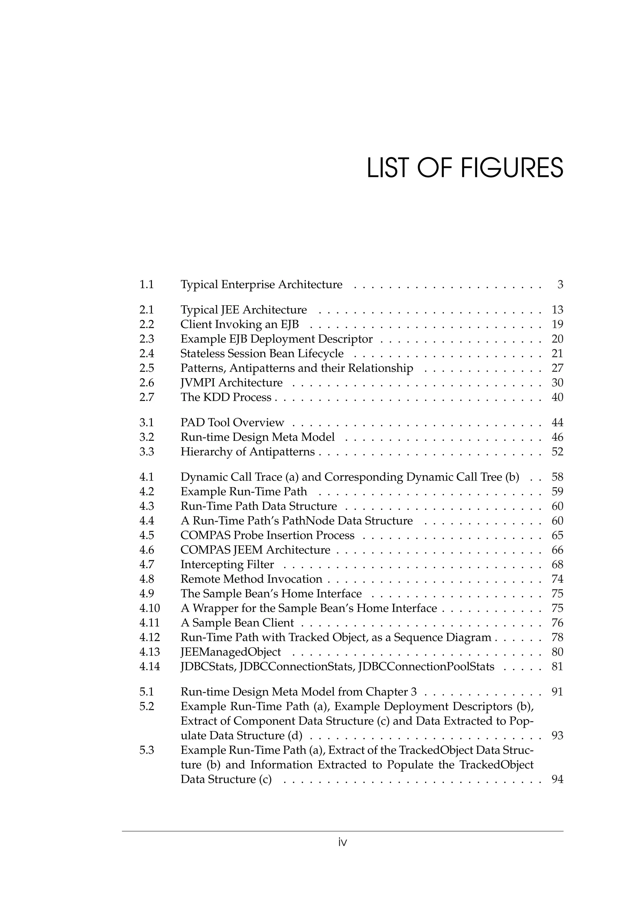 LIST OF FIGURES
1.1 Typical Enterprise Architecture . . . . . . . . . . . . . . . . . . . . . . 3
2.1 Typical JEE Architecture . . . . . . . . . . . . . . . . . . . . . . . . . . 13
2.2 Client Invoking an EJB . . . . . . . . . . . . . . . . . . . . . . . . . . . 19
2.3 Example EJB Deployment Descriptor . . . . . . . . . . . . . . . . . . . 20
2.4 Stateless Session Bean Lifecycle . . . . . . . . . . . . . . . . . . . . . . 21
2.5 Patterns, Antipatterns and their Relationship . . . . . . . . . . . . . . 27
2.6 JVMPI Architecture . . . . . . . . . . . . . . . . . . . . . . . . . . . . . 30
2.7 The KDD Process . . . . . . . . . . . . . . . . . . . . . . . . . . . . . . . 40
3.1 PAD Tool Overview . . . . . . . . . . . . . . . . . . . . . . . . . . . . . 44
3.2 Run-time Design Meta Model . . . . . . . . . . . . . . . . . . . . . . . 46
3.3 Hierarchy of Antipatterns . . . . . . . . . . . . . . . . . . . . . . . . . . 52
4.1 Dynamic Call Trace (a) and Corresponding Dynamic Call Tree (b) . . 58
4.2 Example Run-Time Path . . . . . . . . . . . . . . . . . . . . . . . . . . 59
4.3 Run-Time Path Data Structure . . . . . . . . . . . . . . . . . . . . . . . 60
4.4 A Run-Time Path’s PathNode Data Structure . . . . . . . . . . . . . . 60
4.5 COMPAS Probe Insertion Process . . . . . . . . . . . . . . . . . . . . . 65
4.6 COMPAS JEEM Architecture . . . . . . . . . . . . . . . . . . . . . . . . 66
4.7 Intercepting Filter . . . . . . . . . . . . . . . . . . . . . . . . . . . . . . 68
4.8 Remote Method Invocation . . . . . . . . . . . . . . . . . . . . . . . . . 74
4.9 The Sample Bean’s Home Interface . . . . . . . . . . . . . . . . . . . . 75
4.10 A Wrapper for the Sample Bean’s Home Interface . . . . . . . . . . . . 75
4.11 A Sample Bean Client . . . . . . . . . . . . . . . . . . . . . . . . . . . . 76
4.12 Run-Time Path with Tracked Object, as a Sequence Diagram . . . . . . 78
4.13 JEEManagedObject . . . . . . . . . . . . . . . . . . . . . . . . . . . . . 80
4.14 JDBCStats, JDBCConnectionStats, JDBCConnectionPoolStats . . . . . 81
5.1 Run-time Design Meta Model from Chapter 3 . . . . . . . . . . . . . . 91
5.2 Example Run-Time Path (a), Example Deployment Descriptors (b),
Extract of Component Data Structure (c) and Data Extracted to Pop-
ulate Data Structure (d) . . . . . . . . . . . . . . . . . . . . . . . . . . . 93
5.3 Example Run-Time Path (a), Extract of the TrackedObject Data Struc-
ture (b) and Information Extracted to Populate the TrackedObject
Data Structure (c) . . . . . . . . . . . . . . . . . . . . . . . . . . . . . . 94
iv
 