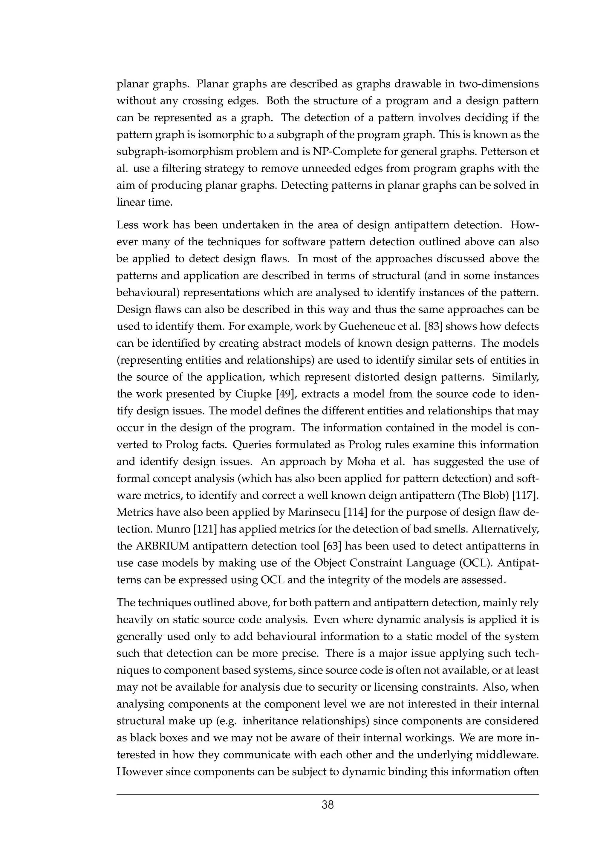 planar graphs. Planar graphs are described as graphs drawable in two-dimensions
without any crossing edges. Both the structure of a program and a design pattern
can be represented as a graph. The detection of a pattern involves deciding if the
pattern graph is isomorphic to a subgraph of the program graph. This is known as the
subgraph-isomorphism problem and is NP-Complete for general graphs. Petterson et
al. use a ﬁltering strategy to remove unneeded edges from program graphs with the
aim of producing planar graphs. Detecting patterns in planar graphs can be solved in
linear time.
Less work has been undertaken in the area of design antipattern detection. How-
ever many of the techniques for software pattern detection outlined above can also
be applied to detect design ﬂaws. In most of the approaches discussed above the
patterns and application are described in terms of structural (and in some instances
behavioural) representations which are analysed to identify instances of the pattern.
Design ﬂaws can also be described in this way and thus the same approaches can be
used to identify them. For example, work by Gueheneuc et al. [83] shows how defects
can be identiﬁed by creating abstract models of known design patterns. The models
(representing entities and relationships) are used to identify similar sets of entities in
the source of the application, which represent distorted design patterns. Similarly,
the work presented by Ciupke [49], extracts a model from the source code to iden-
tify design issues. The model deﬁnes the different entities and relationships that may
occur in the design of the program. The information contained in the model is con-
verted to Prolog facts. Queries formulated as Prolog rules examine this information
and identify design issues. An approach by Moha et al. has suggested the use of
formal concept analysis (which has also been applied for pattern detection) and soft-
ware metrics, to identify and correct a well known deign antipattern (The Blob) [117].
Metrics have also been applied by Marinsecu [114] for the purpose of design ﬂaw de-
tection. Munro [121] has applied metrics for the detection of bad smells. Alternatively,
the ARBRIUM antipattern detection tool [63] has been used to detect antipatterns in
use case models by making use of the Object Constraint Language (OCL). Antipat-
terns can be expressed using OCL and the integrity of the models are assessed.
The techniques outlined above, for both pattern and antipattern detection, mainly rely
heavily on static source code analysis. Even where dynamic analysis is applied it is
generally used only to add behavioural information to a static model of the system
such that detection can be more precise. There is a major issue applying such tech-
niques to component based systems, since source code is often not available, or at least
may not be available for analysis due to security or licensing constraints. Also, when
analysing components at the component level we are not interested in their internal
structural make up (e.g. inheritance relationships) since components are considered
as black boxes and we may not be aware of their internal workings. We are more in-
terested in how they communicate with each other and the underlying middleware.
However since components can be subject to dynamic binding this information often
38
 