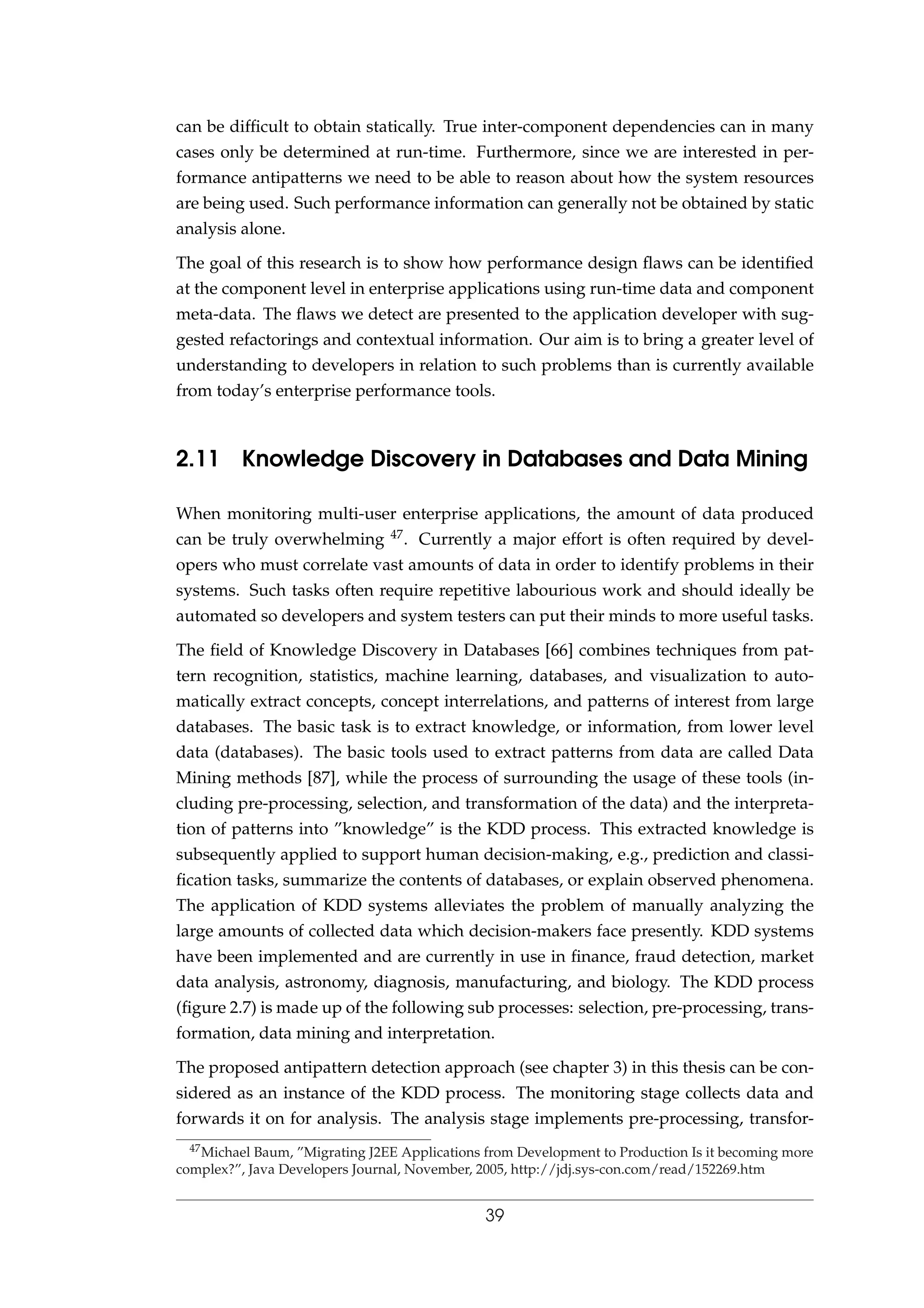 can be difﬁcult to obtain statically. True inter-component dependencies can in many
cases only be determined at run-time. Furthermore, since we are interested in per-
formance antipatterns we need to be able to reason about how the system resources
are being used. Such performance information can generally not be obtained by static
analysis alone.
The goal of this research is to show how performance design ﬂaws can be identiﬁed
at the component level in enterprise applications using run-time data and component
meta-data. The ﬂaws we detect are presented to the application developer with sug-
gested refactorings and contextual information. Our aim is to bring a greater level of
understanding to developers in relation to such problems than is currently available
from today’s enterprise performance tools.
2.11 Knowledge Discovery in Databases and Data Mining
When monitoring multi-user enterprise applications, the amount of data produced
can be truly overwhelming 47. Currently a major effort is often required by devel-
opers who must correlate vast amounts of data in order to identify problems in their
systems. Such tasks often require repetitive labourious work and should ideally be
automated so developers and system testers can put their minds to more useful tasks.
The ﬁeld of Knowledge Discovery in Databases [66] combines techniques from pat-
tern recognition, statistics, machine learning, databases, and visualization to auto-
matically extract concepts, concept interrelations, and patterns of interest from large
databases. The basic task is to extract knowledge, or information, from lower level
data (databases). The basic tools used to extract patterns from data are called Data
Mining methods [87], while the process of surrounding the usage of these tools (in-
cluding pre-processing, selection, and transformation of the data) and the interpreta-
tion of patterns into ”knowledge” is the KDD process. This extracted knowledge is
subsequently applied to support human decision-making, e.g., prediction and classi-
ﬁcation tasks, summarize the contents of databases, or explain observed phenomena.
The application of KDD systems alleviates the problem of manually analyzing the
large amounts of collected data which decision-makers face presently. KDD systems
have been implemented and are currently in use in ﬁnance, fraud detection, market
data analysis, astronomy, diagnosis, manufacturing, and biology. The KDD process
(ﬁgure 2.7) is made up of the following sub processes: selection, pre-processing, trans-
formation, data mining and interpretation.
The proposed antipattern detection approach (see chapter 3) in this thesis can be con-
sidered as an instance of the KDD process. The monitoring stage collects data and
forwards it on for analysis. The analysis stage implements pre-processing, transfor-
47Michael Baum, ”Migrating J2EE Applications from Development to Production Is it becoming more
complex?”, Java Developers Journal, November, 2005, http://jdj.sys-con.com/read/152269.htm
39
 