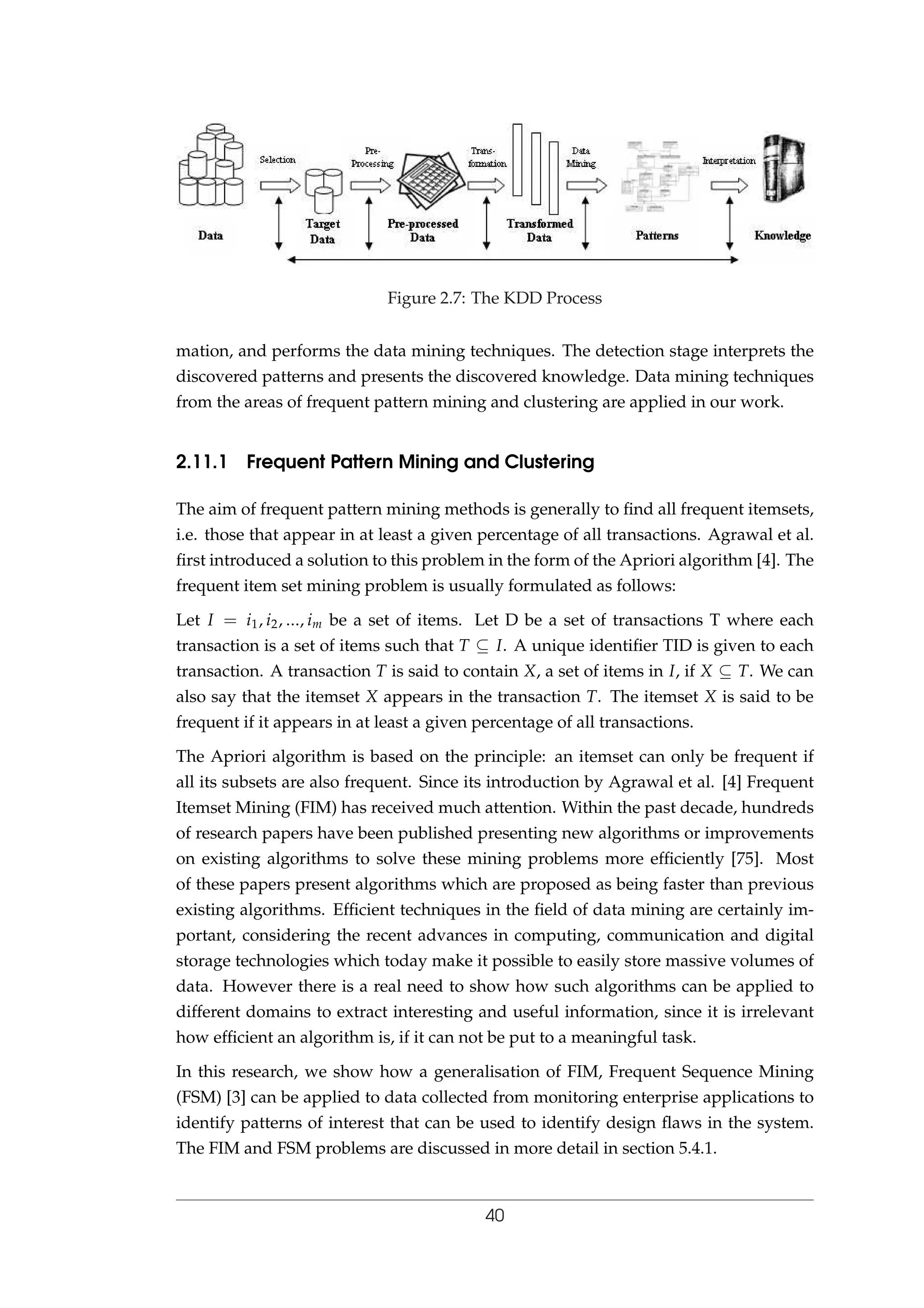 Figure 2.7: The KDD Process
mation, and performs the data mining techniques. The detection stage interprets the
discovered patterns and presents the discovered knowledge. Data mining techniques
from the areas of frequent pattern mining and clustering are applied in our work.
2.11.1 Frequent Pattern Mining and Clustering
The aim of frequent pattern mining methods is generally to ﬁnd all frequent itemsets,
i.e. those that appear in at least a given percentage of all transactions. Agrawal et al.
ﬁrst introduced a solution to this problem in the form of the Apriori algorithm [4]. The
frequent item set mining problem is usually formulated as follows:
Let I = i1, i2, ..., im be a set of items. Let D be a set of transactions T where each
transaction is a set of items such that T ⊆ I. A unique identiﬁer TID is given to each
transaction. A transaction T is said to contain X, a set of items in I, if X ⊆ T. We can
also say that the itemset X appears in the transaction T. The itemset X is said to be
frequent if it appears in at least a given percentage of all transactions.
The Apriori algorithm is based on the principle: an itemset can only be frequent if
all its subsets are also frequent. Since its introduction by Agrawal et al. [4] Frequent
Itemset Mining (FIM) has received much attention. Within the past decade, hundreds
of research papers have been published presenting new algorithms or improvements
on existing algorithms to solve these mining problems more efﬁciently [75]. Most
of these papers present algorithms which are proposed as being faster than previous
existing algorithms. Efﬁcient techniques in the ﬁeld of data mining are certainly im-
portant, considering the recent advances in computing, communication and digital
storage technologies which today make it possible to easily store massive volumes of
data. However there is a real need to show how such algorithms can be applied to
different domains to extract interesting and useful information, since it is irrelevant
how efﬁcient an algorithm is, if it can not be put to a meaningful task.
In this research, we show how a generalisation of FIM, Frequent Sequence Mining
(FSM) [3] can be applied to data collected from monitoring enterprise applications to
identify patterns of interest that can be used to identify design ﬂaws in the system.
The FIM and FSM problems are discussed in more detail in section 5.4.1.
40
 