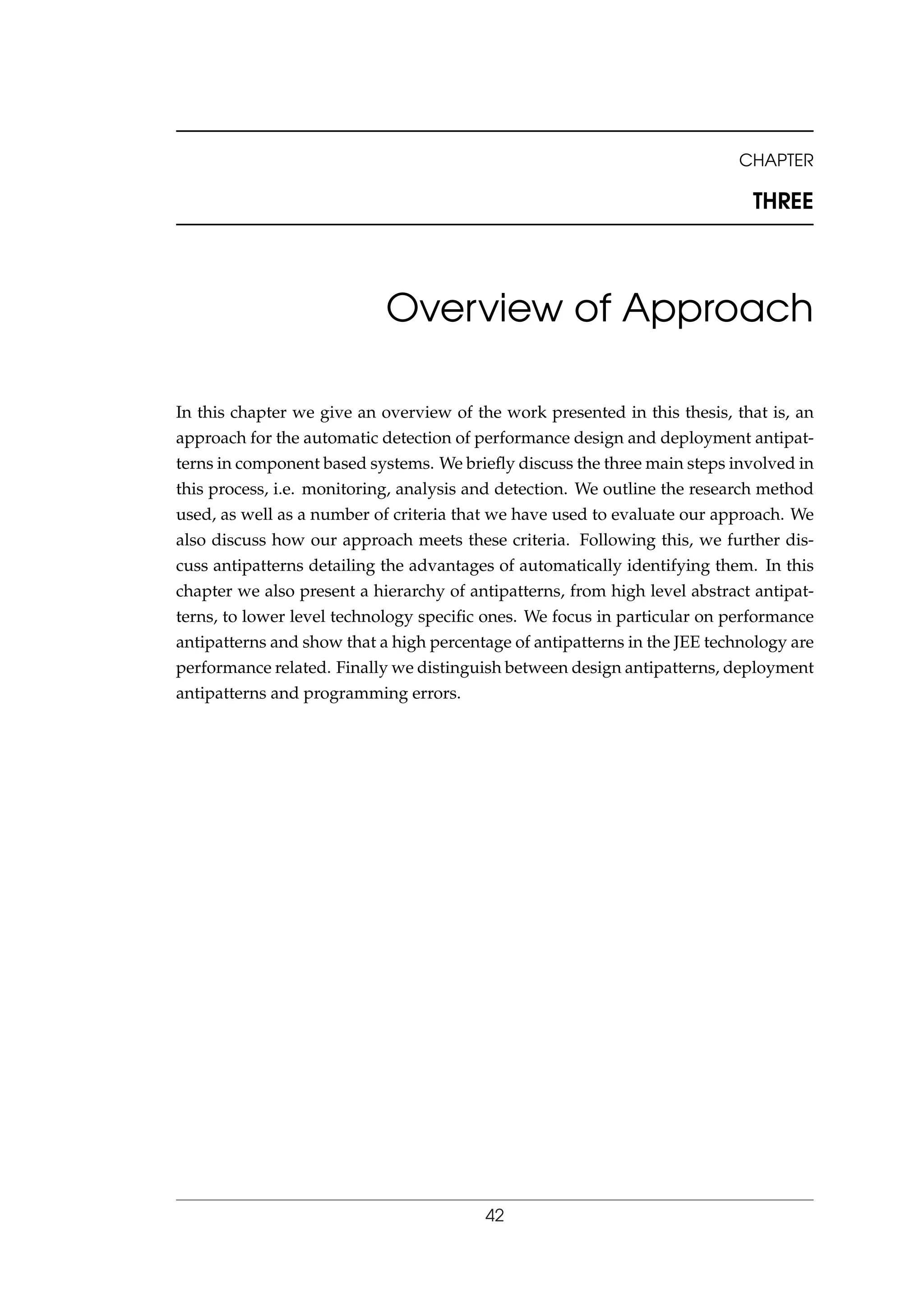 CHAPTER
THREE
Overview of Approach
In this chapter we give an overview of the work presented in this thesis, that is, an
approach for the automatic detection of performance design and deployment antipat-
terns in component based systems. We brieﬂy discuss the three main steps involved in
this process, i.e. monitoring, analysis and detection. We outline the research method
used, as well as a number of criteria that we have used to evaluate our approach. We
also discuss how our approach meets these criteria. Following this, we further dis-
cuss antipatterns detailing the advantages of automatically identifying them. In this
chapter we also present a hierarchy of antipatterns, from high level abstract antipat-
terns, to lower level technology speciﬁc ones. We focus in particular on performance
antipatterns and show that a high percentage of antipatterns in the JEE technology are
performance related. Finally we distinguish between design antipatterns, deployment
antipatterns and programming errors.
42
 