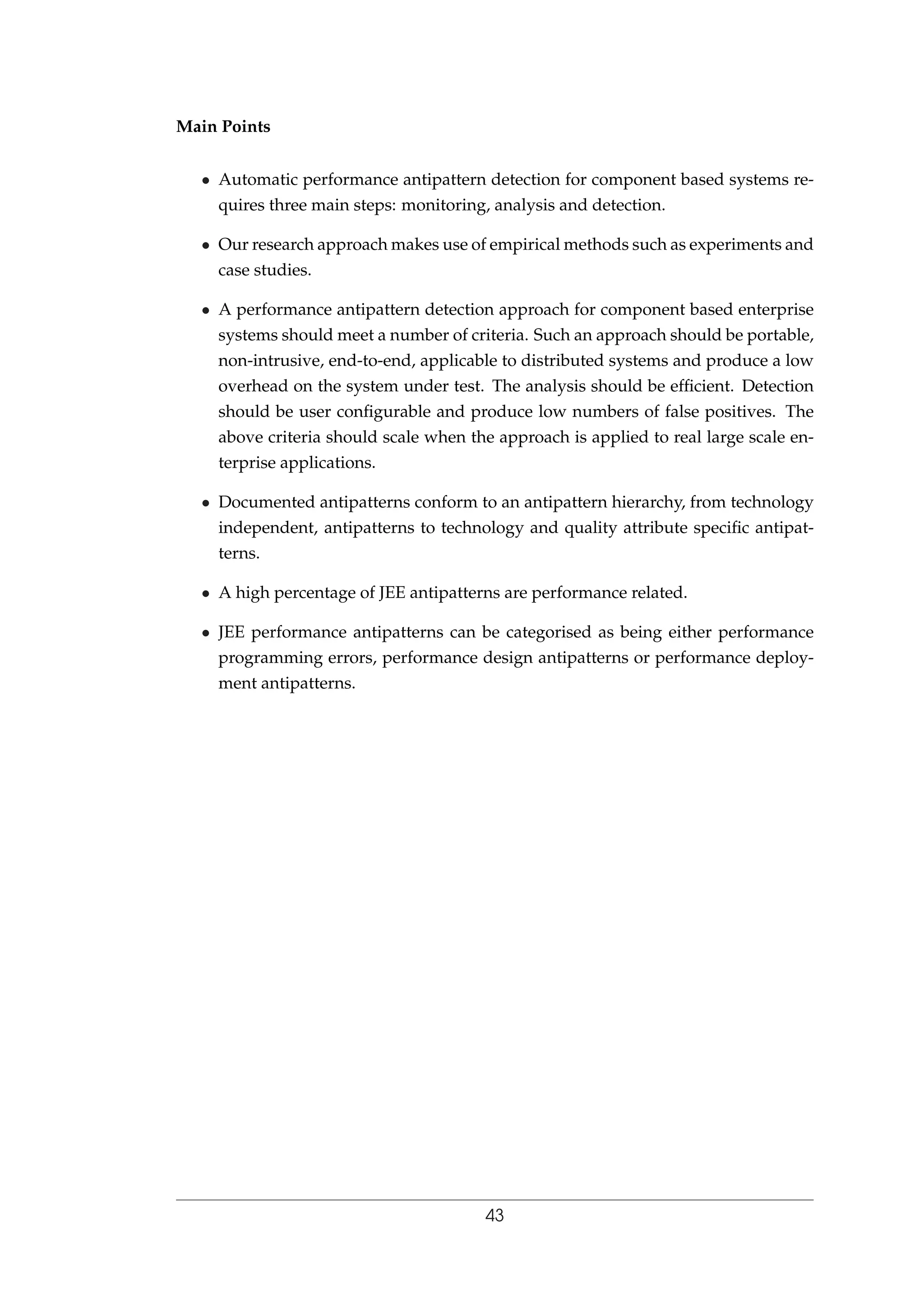 Main Points
• Automatic performance antipattern detection for component based systems re-
quires three main steps: monitoring, analysis and detection.
• Our research approach makes use of empirical methods such as experiments and
case studies.
• A performance antipattern detection approach for component based enterprise
systems should meet a number of criteria. Such an approach should be portable,
non-intrusive, end-to-end, applicable to distributed systems and produce a low
overhead on the system under test. The analysis should be efﬁcient. Detection
should be user conﬁgurable and produce low numbers of false positives. The
above criteria should scale when the approach is applied to real large scale en-
terprise applications.
• Documented antipatterns conform to an antipattern hierarchy, from technology
independent, antipatterns to technology and quality attribute speciﬁc antipat-
terns.
• A high percentage of JEE antipatterns are performance related.
• JEE performance antipatterns can be categorised as being either performance
programming errors, performance design antipatterns or performance deploy-
ment antipatterns.
43
 