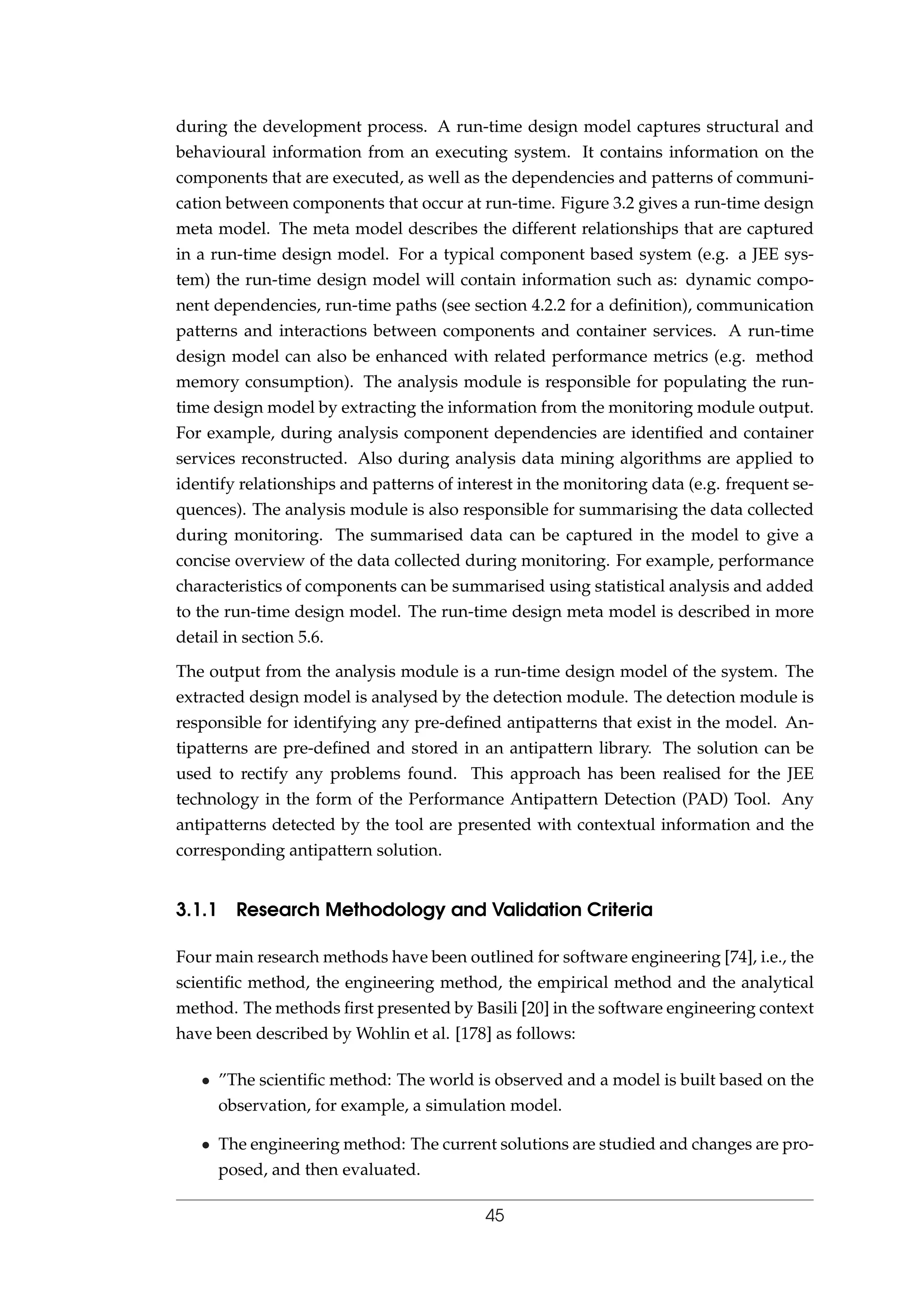 during the development process. A run-time design model captures structural and
behavioural information from an executing system. It contains information on the
components that are executed, as well as the dependencies and patterns of communi-
cation between components that occur at run-time. Figure 3.2 gives a run-time design
meta model. The meta model describes the different relationships that are captured
in a run-time design model. For a typical component based system (e.g. a JEE sys-
tem) the run-time design model will contain information such as: dynamic compo-
nent dependencies, run-time paths (see section 4.2.2 for a deﬁnition), communication
patterns and interactions between components and container services. A run-time
design model can also be enhanced with related performance metrics (e.g. method
memory consumption). The analysis module is responsible for populating the run-
time design model by extracting the information from the monitoring module output.
For example, during analysis component dependencies are identiﬁed and container
services reconstructed. Also during analysis data mining algorithms are applied to
identify relationships and patterns of interest in the monitoring data (e.g. frequent se-
quences). The analysis module is also responsible for summarising the data collected
during monitoring. The summarised data can be captured in the model to give a
concise overview of the data collected during monitoring. For example, performance
characteristics of components can be summarised using statistical analysis and added
to the run-time design model. The run-time design meta model is described in more
detail in section 5.6.
The output from the analysis module is a run-time design model of the system. The
extracted design model is analysed by the detection module. The detection module is
responsible for identifying any pre-deﬁned antipatterns that exist in the model. An-
tipatterns are pre-deﬁned and stored in an antipattern library. The solution can be
used to rectify any problems found. This approach has been realised for the JEE
technology in the form of the Performance Antipattern Detection (PAD) Tool. Any
antipatterns detected by the tool are presented with contextual information and the
corresponding antipattern solution.
3.1.1 Research Methodology and Validation Criteria
Four main research methods have been outlined for software engineering [74], i.e., the
scientiﬁc method, the engineering method, the empirical method and the analytical
method. The methods ﬁrst presented by Basili [20] in the software engineering context
have been described by Wohlin et al. [178] as follows:
• ”The scientiﬁc method: The world is observed and a model is built based on the
observation, for example, a simulation model.
• The engineering method: The current solutions are studied and changes are pro-
posed, and then evaluated.
45
 