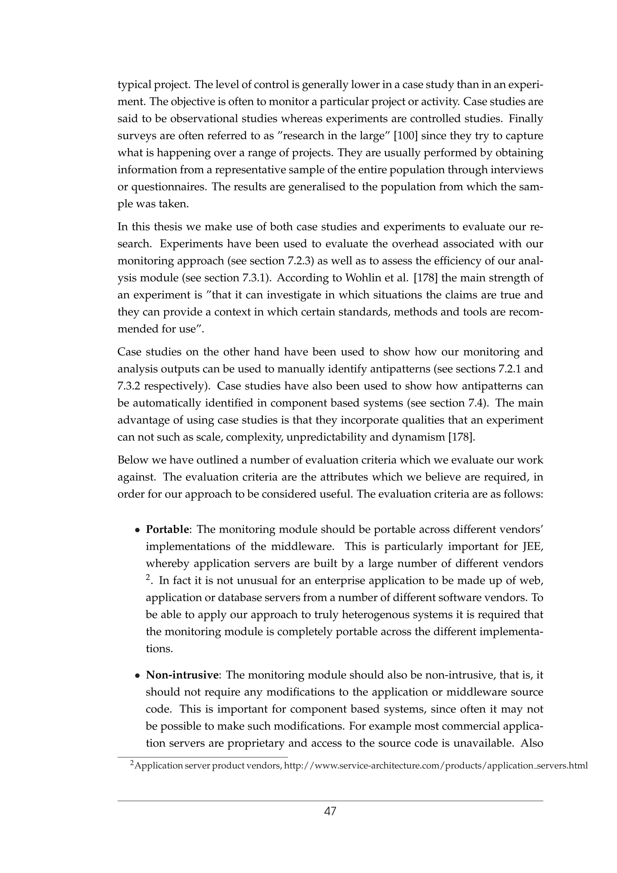 typical project. The level of control is generally lower in a case study than in an experi-
ment. The objective is often to monitor a particular project or activity. Case studies are
said to be observational studies whereas experiments are controlled studies. Finally
surveys are often referred to as ”research in the large” [100] since they try to capture
what is happening over a range of projects. They are usually performed by obtaining
information from a representative sample of the entire population through interviews
or questionnaires. The results are generalised to the population from which the sam-
ple was taken.
In this thesis we make use of both case studies and experiments to evaluate our re-
search. Experiments have been used to evaluate the overhead associated with our
monitoring approach (see section 7.2.3) as well as to assess the efﬁciency of our anal-
ysis module (see section 7.3.1). According to Wohlin et al. [178] the main strength of
an experiment is ”that it can investigate in which situations the claims are true and
they can provide a context in which certain standards, methods and tools are recom-
mended for use”.
Case studies on the other hand have been used to show how our monitoring and
analysis outputs can be used to manually identify antipatterns (see sections 7.2.1 and
7.3.2 respectively). Case studies have also been used to show how antipatterns can
be automatically identiﬁed in component based systems (see section 7.4). The main
advantage of using case studies is that they incorporate qualities that an experiment
can not such as scale, complexity, unpredictability and dynamism [178].
Below we have outlined a number of evaluation criteria which we evaluate our work
against. The evaluation criteria are the attributes which we believe are required, in
order for our approach to be considered useful. The evaluation criteria are as follows:
• Portable: The monitoring module should be portable across different vendors’
implementations of the middleware. This is particularly important for JEE,
whereby application servers are built by a large number of different vendors
2. In fact it is not unusual for an enterprise application to be made up of web,
application or database servers from a number of different software vendors. To
be able to apply our approach to truly heterogenous systems it is required that
the monitoring module is completely portable across the different implementa-
tions.
• Non-intrusive: The monitoring module should also be non-intrusive, that is, it
should not require any modiﬁcations to the application or middleware source
code. This is important for component based systems, since often it may not
be possible to make such modiﬁcations. For example most commercial applica-
tion servers are proprietary and access to the source code is unavailable. Also
2Application server product vendors, http://www.service-architecture.com/products/application servers.html
47
 