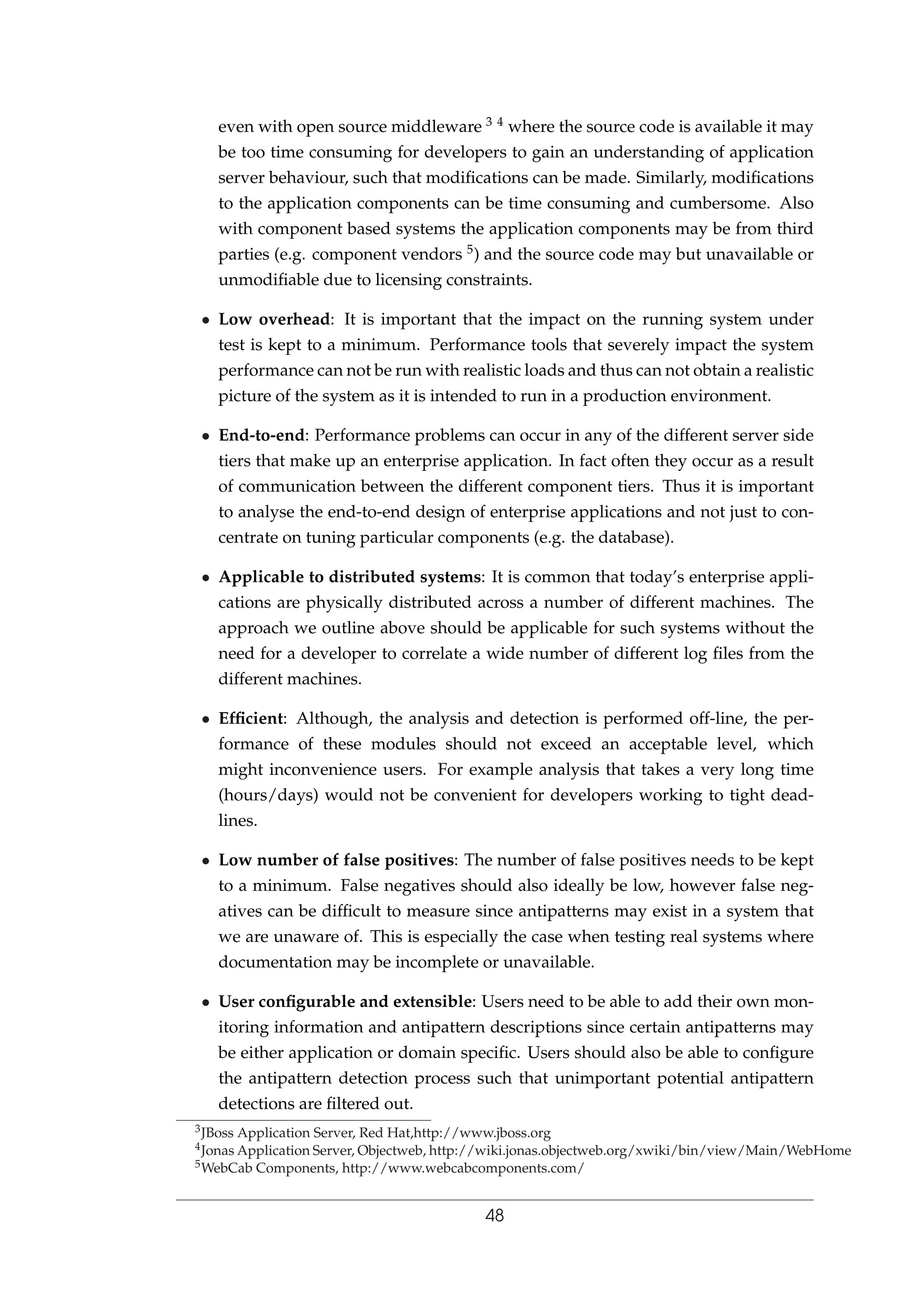 even with open source middleware 3 4 where the source code is available it may
be too time consuming for developers to gain an understanding of application
server behaviour, such that modiﬁcations can be made. Similarly, modiﬁcations
to the application components can be time consuming and cumbersome. Also
with component based systems the application components may be from third
parties (e.g. component vendors 5) and the source code may but unavailable or
unmodiﬁable due to licensing constraints.
• Low overhead: It is important that the impact on the running system under
test is kept to a minimum. Performance tools that severely impact the system
performance can not be run with realistic loads and thus can not obtain a realistic
picture of the system as it is intended to run in a production environment.
• End-to-end: Performance problems can occur in any of the different server side
tiers that make up an enterprise application. In fact often they occur as a result
of communication between the different component tiers. Thus it is important
to analyse the end-to-end design of enterprise applications and not just to con-
centrate on tuning particular components (e.g. the database).
• Applicable to distributed systems: It is common that today’s enterprise appli-
cations are physically distributed across a number of different machines. The
approach we outline above should be applicable for such systems without the
need for a developer to correlate a wide number of different log ﬁles from the
different machines.
• Efﬁcient: Although, the analysis and detection is performed off-line, the per-
formance of these modules should not exceed an acceptable level, which
might inconvenience users. For example analysis that takes a very long time
(hours/days) would not be convenient for developers working to tight dead-
lines.
• Low number of false positives: The number of false positives needs to be kept
to a minimum. False negatives should also ideally be low, however false neg-
atives can be difﬁcult to measure since antipatterns may exist in a system that
we are unaware of. This is especially the case when testing real systems where
documentation may be incomplete or unavailable.
• User conﬁgurable and extensible: Users need to be able to add their own mon-
itoring information and antipattern descriptions since certain antipatterns may
be either application or domain speciﬁc. Users should also be able to conﬁgure
the antipattern detection process such that unimportant potential antipattern
detections are ﬁltered out.
3JBoss Application Server, Red Hat,http://www.jboss.org
4Jonas Application Server, Objectweb, http://wiki.jonas.objectweb.org/xwiki/bin/view/Main/WebHome
5WebCab Components, http://www.webcabcomponents.com/
48
 