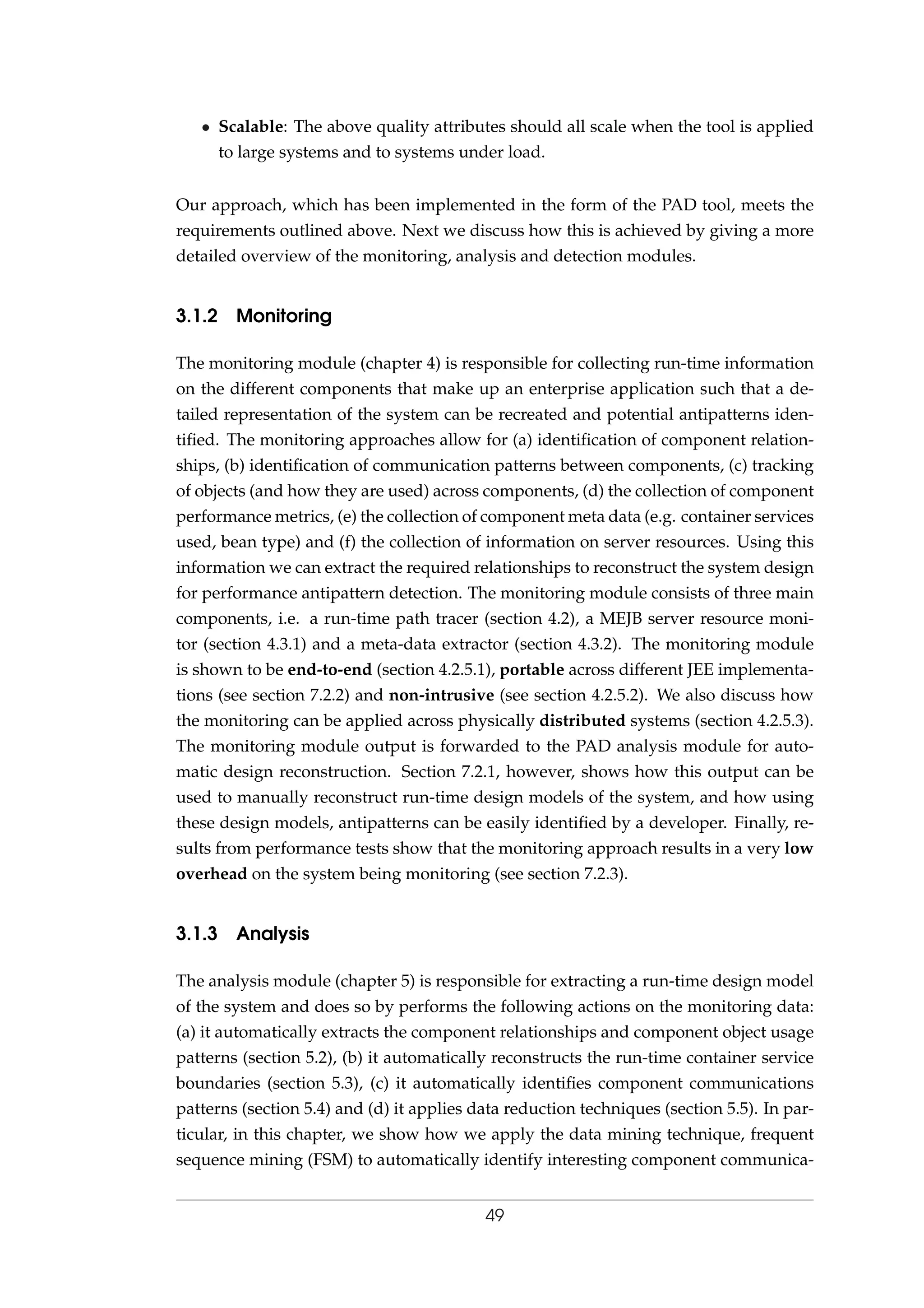 • Scalable: The above quality attributes should all scale when the tool is applied
to large systems and to systems under load.
Our approach, which has been implemented in the form of the PAD tool, meets the
requirements outlined above. Next we discuss how this is achieved by giving a more
detailed overview of the monitoring, analysis and detection modules.
3.1.2 Monitoring
The monitoring module (chapter 4) is responsible for collecting run-time information
on the different components that make up an enterprise application such that a de-
tailed representation of the system can be recreated and potential antipatterns iden-
tiﬁed. The monitoring approaches allow for (a) identiﬁcation of component relation-
ships, (b) identiﬁcation of communication patterns between components, (c) tracking
of objects (and how they are used) across components, (d) the collection of component
performance metrics, (e) the collection of component meta data (e.g. container services
used, bean type) and (f) the collection of information on server resources. Using this
information we can extract the required relationships to reconstruct the system design
for performance antipattern detection. The monitoring module consists of three main
components, i.e. a run-time path tracer (section 4.2), a MEJB server resource moni-
tor (section 4.3.1) and a meta-data extractor (section 4.3.2). The monitoring module
is shown to be end-to-end (section 4.2.5.1), portable across different JEE implementa-
tions (see section 7.2.2) and non-intrusive (see section 4.2.5.2). We also discuss how
the monitoring can be applied across physically distributed systems (section 4.2.5.3).
The monitoring module output is forwarded to the PAD analysis module for auto-
matic design reconstruction. Section 7.2.1, however, shows how this output can be
used to manually reconstruct run-time design models of the system, and how using
these design models, antipatterns can be easily identiﬁed by a developer. Finally, re-
sults from performance tests show that the monitoring approach results in a very low
overhead on the system being monitoring (see section 7.2.3).
3.1.3 Analysis
The analysis module (chapter 5) is responsible for extracting a run-time design model
of the system and does so by performs the following actions on the monitoring data:
(a) it automatically extracts the component relationships and component object usage
patterns (section 5.2), (b) it automatically reconstructs the run-time container service
boundaries (section 5.3), (c) it automatically identiﬁes component communications
patterns (section 5.4) and (d) it applies data reduction techniques (section 5.5). In par-
ticular, in this chapter, we show how we apply the data mining technique, frequent
sequence mining (FSM) to automatically identify interesting component communica-
49
 