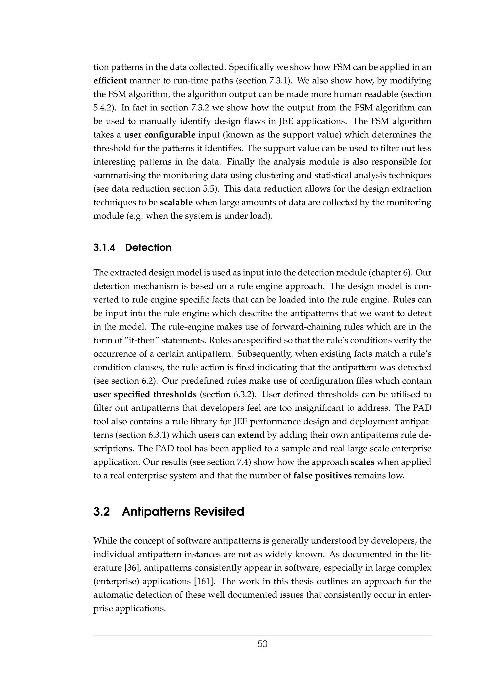 tion patterns in the data collected. Speciﬁcally we show how FSM can be applied in an
efﬁcient manner to run-time paths (section 7.3.1). We also show how, by modifying
the FSM algorithm, the algorithm output can be made more human readable (section
5.4.2). In fact in section 7.3.2 we show how the output from the FSM algorithm can
be used to manually identify design ﬂaws in JEE applications. The FSM algorithm
takes a user conﬁgurable input (known as the support value) which determines the
threshold for the patterns it identiﬁes. The support value can be used to ﬁlter out less
interesting patterns in the data. Finally the analysis module is also responsible for
summarising the monitoring data using clustering and statistical analysis techniques
(see data reduction section 5.5). This data reduction allows for the design extraction
techniques to be scalable when large amounts of data are collected by the monitoring
module (e.g. when the system is under load).
3.1.4 Detection
The extracted design model is used as input into the detection module (chapter 6). Our
detection mechanism is based on a rule engine approach. The design model is con-
verted to rule engine speciﬁc facts that can be loaded into the rule engine. Rules can
be input into the rule engine which describe the antipatterns that we want to detect
in the model. The rule-engine makes use of forward-chaining rules which are in the
form of ”if-then” statements. Rules are speciﬁed so that the rule’s conditions verify the
occurrence of a certain antipattern. Subsequently, when existing facts match a rule’s
condition clauses, the rule action is ﬁred indicating that the antipattern was detected
(see section 6.2). Our predeﬁned rules make use of conﬁguration ﬁles which contain
user speciﬁed thresholds (section 6.3.2). User deﬁned thresholds can be utilised to
ﬁlter out antipatterns that developers feel are too insigniﬁcant to address. The PAD
tool also contains a rule library for JEE performance design and deployment antipat-
terns (section 6.3.1) which users can extend by adding their own antipatterns rule de-
scriptions. The PAD tool has been applied to a sample and real large scale enterprise
application. Our results (see section 7.4) show how the approach scales when applied
to a real enterprise system and that the number of false positives remains low.
3.2 Antipatterns Revisited
While the concept of software antipatterns is generally understood by developers, the
individual antipattern instances are not as widely known. As documented in the lit-
erature [36], antipatterns consistently appear in software, especially in large complex
(enterprise) applications [161]. The work in this thesis outlines an approach for the
automatic detection of these well documented issues that consistently occur in enter-
prise applications.
50
 
