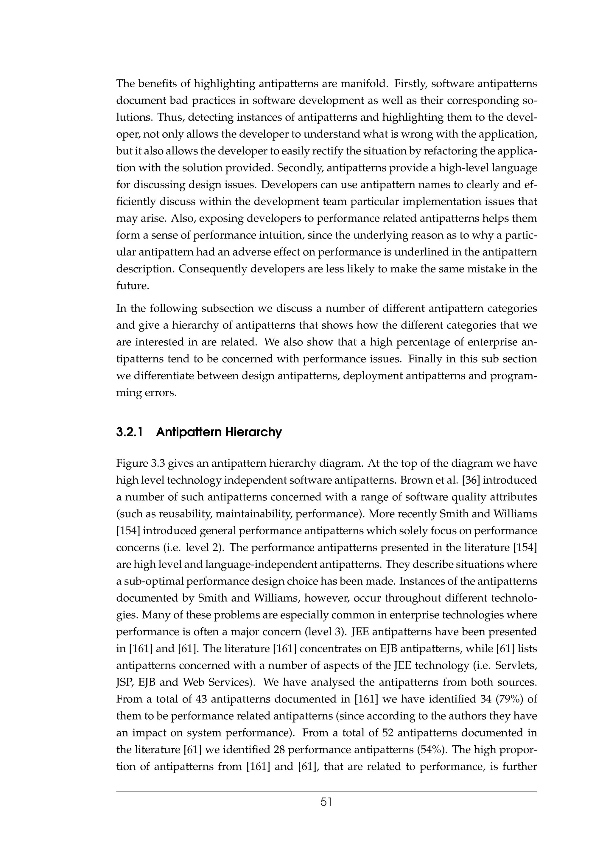 The beneﬁts of highlighting antipatterns are manifold. Firstly, software antipatterns
document bad practices in software development as well as their corresponding so-
lutions. Thus, detecting instances of antipatterns and highlighting them to the devel-
oper, not only allows the developer to understand what is wrong with the application,
but it also allows the developer to easily rectify the situation by refactoring the applica-
tion with the solution provided. Secondly, antipatterns provide a high-level language
for discussing design issues. Developers can use antipattern names to clearly and ef-
ﬁciently discuss within the development team particular implementation issues that
may arise. Also, exposing developers to performance related antipatterns helps them
form a sense of performance intuition, since the underlying reason as to why a partic-
ular antipattern had an adverse effect on performance is underlined in the antipattern
description. Consequently developers are less likely to make the same mistake in the
future.
In the following subsection we discuss a number of different antipattern categories
and give a hierarchy of antipatterns that shows how the different categories that we
are interested in are related. We also show that a high percentage of enterprise an-
tipatterns tend to be concerned with performance issues. Finally in this sub section
we differentiate between design antipatterns, deployment antipatterns and program-
ming errors.
3.2.1 Antipattern Hierarchy
Figure 3.3 gives an antipattern hierarchy diagram. At the top of the diagram we have
high level technology independent software antipatterns. Brown et al. [36] introduced
a number of such antipatterns concerned with a range of software quality attributes
(such as reusability, maintainability, performance). More recently Smith and Williams
[154] introduced general performance antipatterns which solely focus on performance
concerns (i.e. level 2). The performance antipatterns presented in the literature [154]
are high level and language-independent antipatterns. They describe situations where
a sub-optimal performance design choice has been made. Instances of the antipatterns
documented by Smith and Williams, however, occur throughout different technolo-
gies. Many of these problems are especially common in enterprise technologies where
performance is often a major concern (level 3). JEE antipatterns have been presented
in [161] and [61]. The literature [161] concentrates on EJB antipatterns, while [61] lists
antipatterns concerned with a number of aspects of the JEE technology (i.e. Servlets,
JSP, EJB and Web Services). We have analysed the antipatterns from both sources.
From a total of 43 antipatterns documented in [161] we have identiﬁed 34 (79%) of
them to be performance related antipatterns (since according to the authors they have
an impact on system performance). From a total of 52 antipatterns documented in
the literature [61] we identiﬁed 28 performance antipatterns (54%). The high propor-
tion of antipatterns from [161] and [61], that are related to performance, is further
51
 