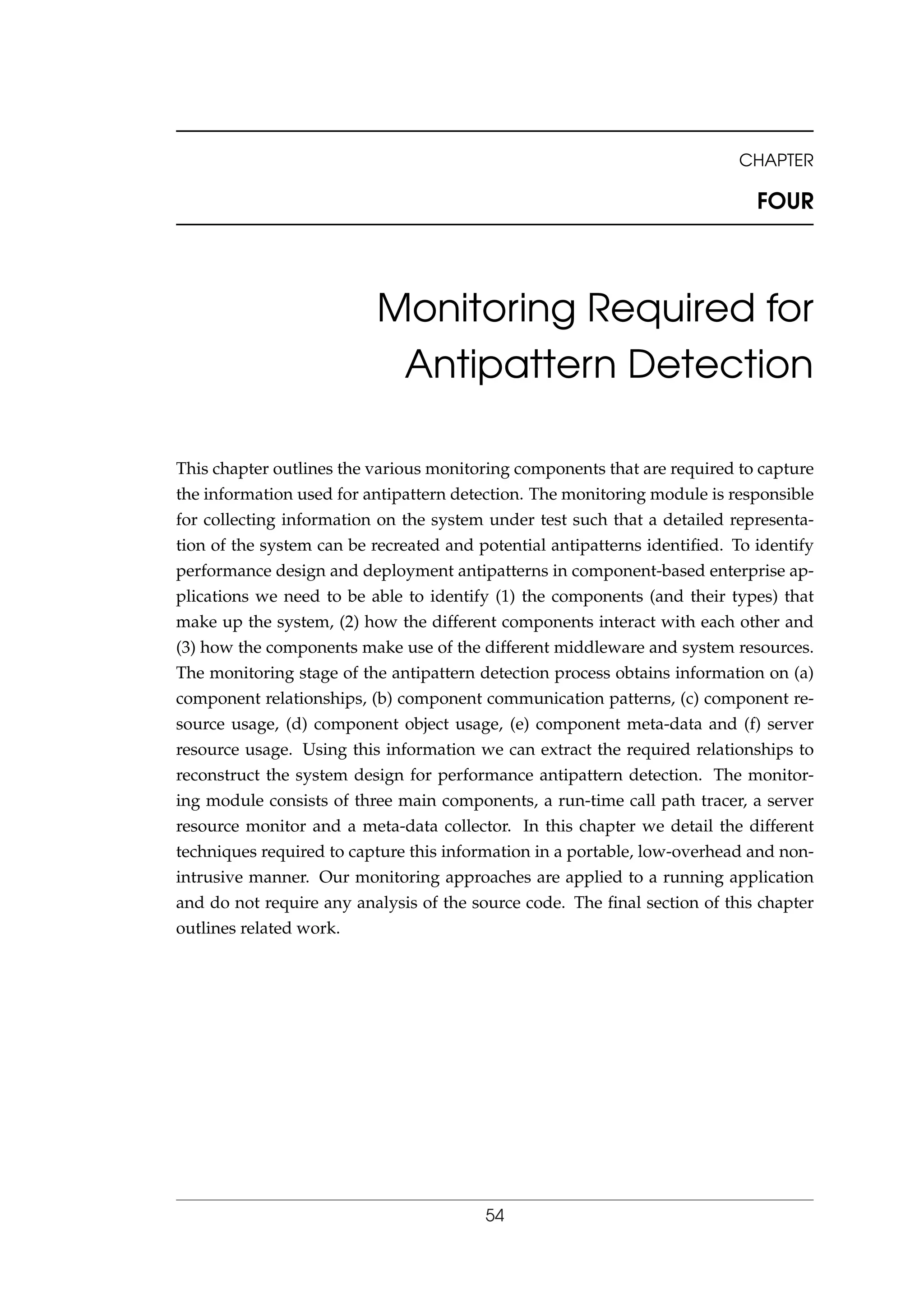 CHAPTER
FOUR
Monitoring Required for
Antipattern Detection
This chapter outlines the various monitoring components that are required to capture
the information used for antipattern detection. The monitoring module is responsible
for collecting information on the system under test such that a detailed representa-
tion of the system can be recreated and potential antipatterns identiﬁed. To identify
performance design and deployment antipatterns in component-based enterprise ap-
plications we need to be able to identify (1) the components (and their types) that
make up the system, (2) how the different components interact with each other and
(3) how the components make use of the different middleware and system resources.
The monitoring stage of the antipattern detection process obtains information on (a)
component relationships, (b) component communication patterns, (c) component re-
source usage, (d) component object usage, (e) component meta-data and (f) server
resource usage. Using this information we can extract the required relationships to
reconstruct the system design for performance antipattern detection. The monitor-
ing module consists of three main components, a run-time call path tracer, a server
resource monitor and a meta-data collector. In this chapter we detail the different
techniques required to capture this information in a portable, low-overhead and non-
intrusive manner. Our monitoring approaches are applied to a running application
and do not require any analysis of the source code. The ﬁnal section of this chapter
outlines related work.
54
 