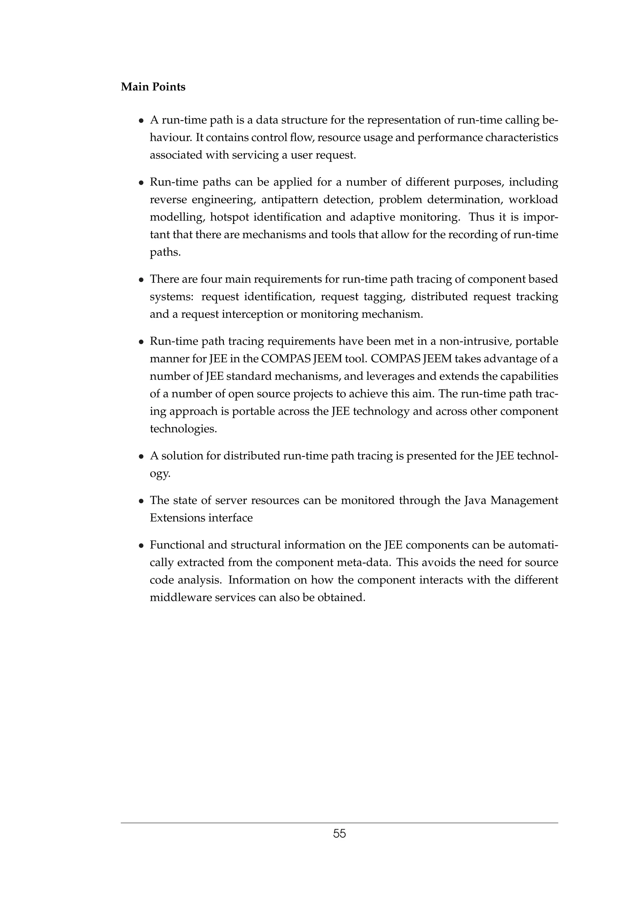 Main Points
• A run-time path is a data structure for the representation of run-time calling be-
haviour. It contains control ﬂow, resource usage and performance characteristics
associated with servicing a user request.
• Run-time paths can be applied for a number of different purposes, including
reverse engineering, antipattern detection, problem determination, workload
modelling, hotspot identiﬁcation and adaptive monitoring. Thus it is impor-
tant that there are mechanisms and tools that allow for the recording of run-time
paths.
• There are four main requirements for run-time path tracing of component based
systems: request identiﬁcation, request tagging, distributed request tracking
and a request interception or monitoring mechanism.
• Run-time path tracing requirements have been met in a non-intrusive, portable
manner for JEE in the COMPAS JEEM tool. COMPAS JEEM takes advantage of a
number of JEE standard mechanisms, and leverages and extends the capabilities
of a number of open source projects to achieve this aim. The run-time path trac-
ing approach is portable across the JEE technology and across other component
technologies.
• A solution for distributed run-time path tracing is presented for the JEE technol-
ogy.
• The state of server resources can be monitored through the Java Management
Extensions interface
• Functional and structural information on the JEE components can be automati-
cally extracted from the component meta-data. This avoids the need for source
code analysis. Information on how the component interacts with the different
middleware services can also be obtained.
55
 