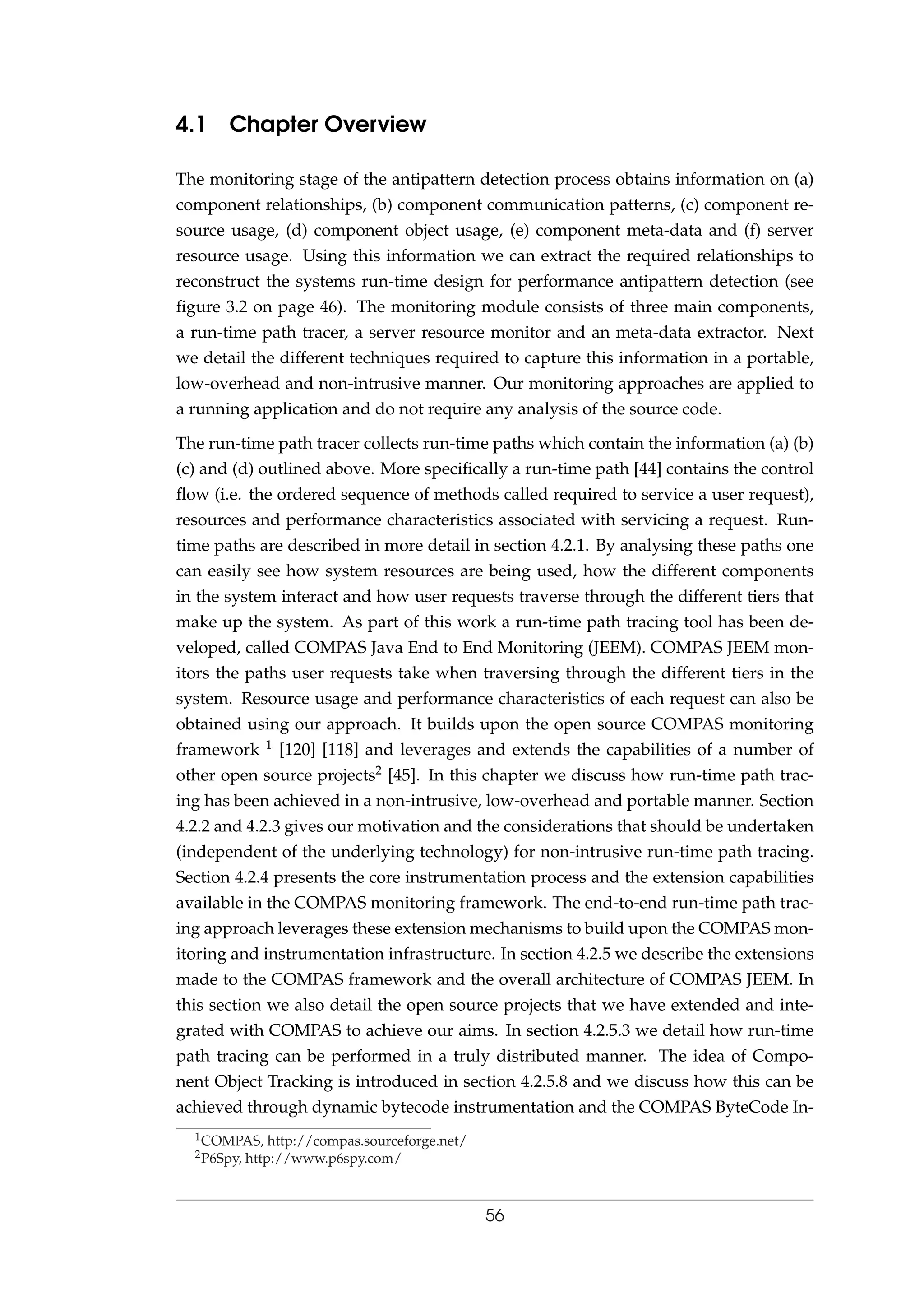 4.1 Chapter Overview
The monitoring stage of the antipattern detection process obtains information on (a)
component relationships, (b) component communication patterns, (c) component re-
source usage, (d) component object usage, (e) component meta-data and (f) server
resource usage. Using this information we can extract the required relationships to
reconstruct the systems run-time design for performance antipattern detection (see
ﬁgure 3.2 on page 46). The monitoring module consists of three main components,
a run-time path tracer, a server resource monitor and an meta-data extractor. Next
we detail the different techniques required to capture this information in a portable,
low-overhead and non-intrusive manner. Our monitoring approaches are applied to
a running application and do not require any analysis of the source code.
The run-time path tracer collects run-time paths which contain the information (a) (b)
(c) and (d) outlined above. More speciﬁcally a run-time path [44] contains the control
ﬂow (i.e. the ordered sequence of methods called required to service a user request),
resources and performance characteristics associated with servicing a request. Run-
time paths are described in more detail in section 4.2.1. By analysing these paths one
can easily see how system resources are being used, how the different components
in the system interact and how user requests traverse through the different tiers that
make up the system. As part of this work a run-time path tracing tool has been de-
veloped, called COMPAS Java End to End Monitoring (JEEM). COMPAS JEEM mon-
itors the paths user requests take when traversing through the different tiers in the
system. Resource usage and performance characteristics of each request can also be
obtained using our approach. It builds upon the open source COMPAS monitoring
framework 1 [120] [118] and leverages and extends the capabilities of a number of
other open source projects2 [45]. In this chapter we discuss how run-time path trac-
ing has been achieved in a non-intrusive, low-overhead and portable manner. Section
4.2.2 and 4.2.3 gives our motivation and the considerations that should be undertaken
(independent of the underlying technology) for non-intrusive run-time path tracing.
Section 4.2.4 presents the core instrumentation process and the extension capabilities
available in the COMPAS monitoring framework. The end-to-end run-time path trac-
ing approach leverages these extension mechanisms to build upon the COMPAS mon-
itoring and instrumentation infrastructure. In section 4.2.5 we describe the extensions
made to the COMPAS framework and the overall architecture of COMPAS JEEM. In
this section we also detail the open source projects that we have extended and inte-
grated with COMPAS to achieve our aims. In section 4.2.5.3 we detail how run-time
path tracing can be performed in a truly distributed manner. The idea of Compo-
nent Object Tracking is introduced in section 4.2.5.8 and we discuss how this can be
achieved through dynamic bytecode instrumentation and the COMPAS ByteCode In-
1COMPAS, http://compas.sourceforge.net/
2P6Spy, http://www.p6spy.com/
56
 