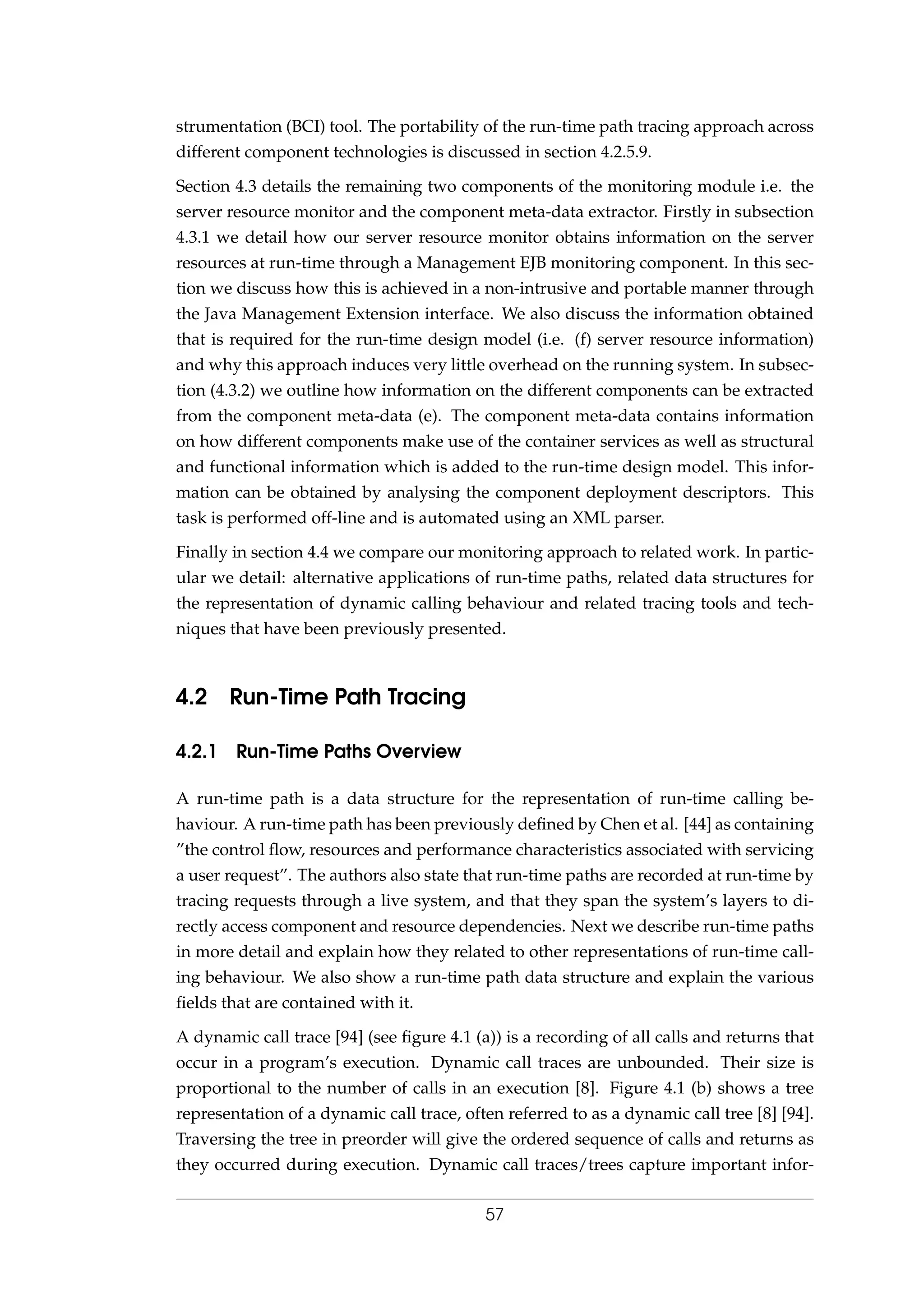 strumentation (BCI) tool. The portability of the run-time path tracing approach across
different component technologies is discussed in section 4.2.5.9.
Section 4.3 details the remaining two components of the monitoring module i.e. the
server resource monitor and the component meta-data extractor. Firstly in subsection
4.3.1 we detail how our server resource monitor obtains information on the server
resources at run-time through a Management EJB monitoring component. In this sec-
tion we discuss how this is achieved in a non-intrusive and portable manner through
the Java Management Extension interface. We also discuss the information obtained
that is required for the run-time design model (i.e. (f) server resource information)
and why this approach induces very little overhead on the running system. In subsec-
tion (4.3.2) we outline how information on the different components can be extracted
from the component meta-data (e). The component meta-data contains information
on how different components make use of the container services as well as structural
and functional information which is added to the run-time design model. This infor-
mation can be obtained by analysing the component deployment descriptors. This
task is performed off-line and is automated using an XML parser.
Finally in section 4.4 we compare our monitoring approach to related work. In partic-
ular we detail: alternative applications of run-time paths, related data structures for
the representation of dynamic calling behaviour and related tracing tools and tech-
niques that have been previously presented.
4.2 Run-Time Path Tracing
4.2.1 Run-Time Paths Overview
A run-time path is a data structure for the representation of run-time calling be-
haviour. A run-time path has been previously deﬁned by Chen et al. [44] as containing
”the control ﬂow, resources and performance characteristics associated with servicing
a user request”. The authors also state that run-time paths are recorded at run-time by
tracing requests through a live system, and that they span the system’s layers to di-
rectly access component and resource dependencies. Next we describe run-time paths
in more detail and explain how they related to other representations of run-time call-
ing behaviour. We also show a run-time path data structure and explain the various
ﬁelds that are contained with it.
A dynamic call trace [94] (see ﬁgure 4.1 (a)) is a recording of all calls and returns that
occur in a program’s execution. Dynamic call traces are unbounded. Their size is
proportional to the number of calls in an execution [8]. Figure 4.1 (b) shows a tree
representation of a dynamic call trace, often referred to as a dynamic call tree [8] [94].
Traversing the tree in preorder will give the ordered sequence of calls and returns as
they occurred during execution. Dynamic call traces/trees capture important infor-
57
 