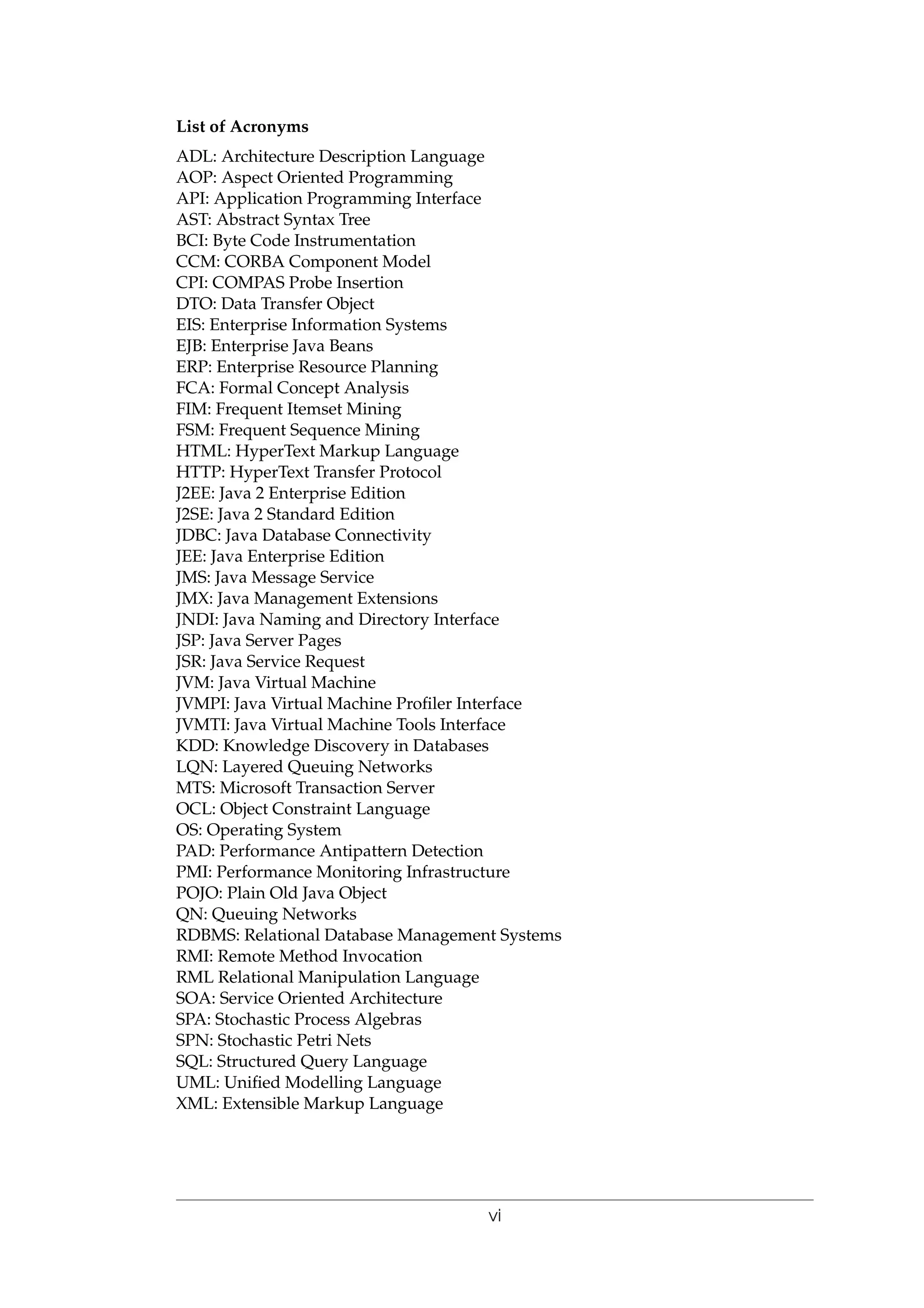 List of Acronyms
ADL: Architecture Description Language
AOP: Aspect Oriented Programming
API: Application Programming Interface
AST: Abstract Syntax Tree
BCI: Byte Code Instrumentation
CCM: CORBA Component Model
CPI: COMPAS Probe Insertion
DTO: Data Transfer Object
EIS: Enterprise Information Systems
EJB: Enterprise Java Beans
ERP: Enterprise Resource Planning
FCA: Formal Concept Analysis
FIM: Frequent Itemset Mining
FSM: Frequent Sequence Mining
HTML: HyperText Markup Language
HTTP: HyperText Transfer Protocol
J2EE: Java 2 Enterprise Edition
J2SE: Java 2 Standard Edition
JDBC: Java Database Connectivity
JEE: Java Enterprise Edition
JMS: Java Message Service
JMX: Java Management Extensions
JNDI: Java Naming and Directory Interface
JSP: Java Server Pages
JSR: Java Service Request
JVM: Java Virtual Machine
JVMPI: Java Virtual Machine Proﬁler Interface
JVMTI: Java Virtual Machine Tools Interface
KDD: Knowledge Discovery in Databases
LQN: Layered Queuing Networks
MTS: Microsoft Transaction Server
OCL: Object Constraint Language
OS: Operating System
PAD: Performance Antipattern Detection
PMI: Performance Monitoring Infrastructure
POJO: Plain Old Java Object
QN: Queuing Networks
RDBMS: Relational Database Management Systems
RMI: Remote Method Invocation
RML Relational Manipulation Language
SOA: Service Oriented Architecture
SPA: Stochastic Process Algebras
SPN: Stochastic Petri Nets
SQL: Structured Query Language
UML: Uniﬁed Modelling Language
XML: Extensible Markup Language
vi
 