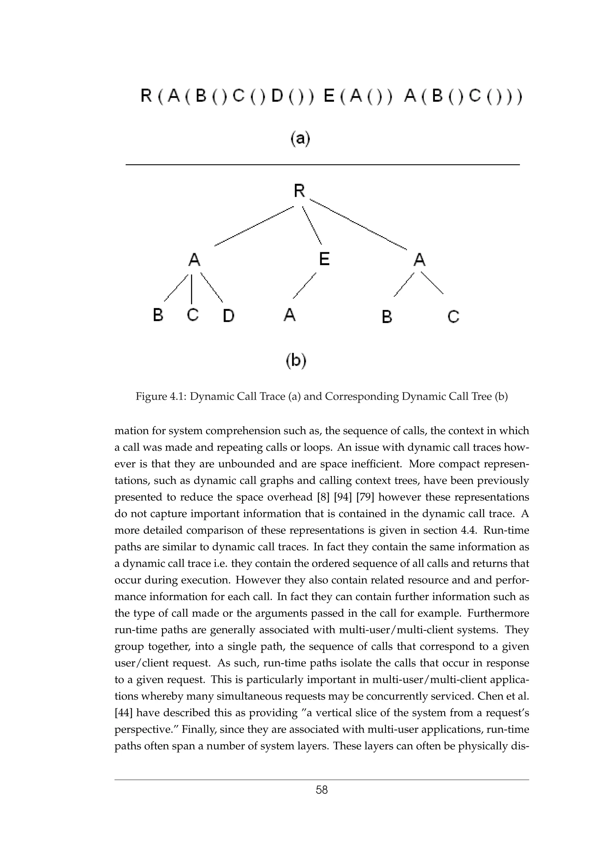 Figure 4.1: Dynamic Call Trace (a) and Corresponding Dynamic Call Tree (b)
mation for system comprehension such as, the sequence of calls, the context in which
a call was made and repeating calls or loops. An issue with dynamic call traces how-
ever is that they are unbounded and are space inefﬁcient. More compact represen-
tations, such as dynamic call graphs and calling context trees, have been previously
presented to reduce the space overhead [8] [94] [79] however these representations
do not capture important information that is contained in the dynamic call trace. A
more detailed comparison of these representations is given in section 4.4. Run-time
paths are similar to dynamic call traces. In fact they contain the same information as
a dynamic call trace i.e. they contain the ordered sequence of all calls and returns that
occur during execution. However they also contain related resource and and perfor-
mance information for each call. In fact they can contain further information such as
the type of call made or the arguments passed in the call for example. Furthermore
run-time paths are generally associated with multi-user/multi-client systems. They
group together, into a single path, the sequence of calls that correspond to a given
user/client request. As such, run-time paths isolate the calls that occur in response
to a given request. This is particularly important in multi-user/multi-client applica-
tions whereby many simultaneous requests may be concurrently serviced. Chen et al.
[44] have described this as providing ”a vertical slice of the system from a request’s
perspective.” Finally, since they are associated with multi-user applications, run-time
paths often span a number of system layers. These layers can often be physically dis-
58
 