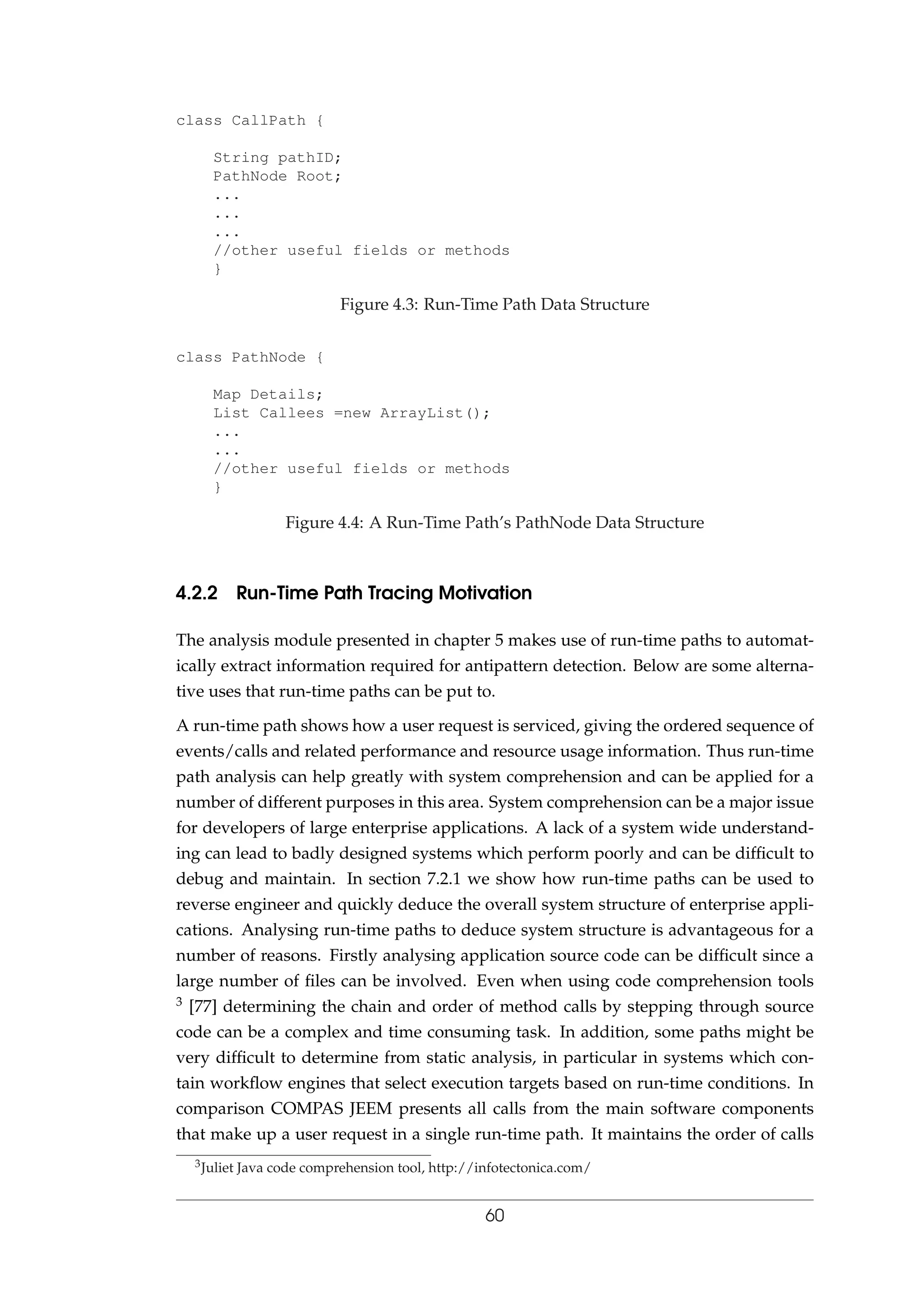 class CallPath {
String pathID;
PathNode Root;
...
...
...
//other useful fields or methods
}
Figure 4.3: Run-Time Path Data Structure
class PathNode {
Map Details;
List Callees =new ArrayList();
...
...
//other useful fields or methods
}
Figure 4.4: A Run-Time Path’s PathNode Data Structure
4.2.2 Run-Time Path Tracing Motivation
The analysis module presented in chapter 5 makes use of run-time paths to automat-
ically extract information required for antipattern detection. Below are some alterna-
tive uses that run-time paths can be put to.
A run-time path shows how a user request is serviced, giving the ordered sequence of
events/calls and related performance and resource usage information. Thus run-time
path analysis can help greatly with system comprehension and can be applied for a
number of different purposes in this area. System comprehension can be a major issue
for developers of large enterprise applications. A lack of a system wide understand-
ing can lead to badly designed systems which perform poorly and can be difﬁcult to
debug and maintain. In section 7.2.1 we show how run-time paths can be used to
reverse engineer and quickly deduce the overall system structure of enterprise appli-
cations. Analysing run-time paths to deduce system structure is advantageous for a
number of reasons. Firstly analysing application source code can be difﬁcult since a
large number of ﬁles can be involved. Even when using code comprehension tools
3 [77] determining the chain and order of method calls by stepping through source
code can be a complex and time consuming task. In addition, some paths might be
very difﬁcult to determine from static analysis, in particular in systems which con-
tain workﬂow engines that select execution targets based on run-time conditions. In
comparison COMPAS JEEM presents all calls from the main software components
that make up a user request in a single run-time path. It maintains the order of calls
3Juliet Java code comprehension tool, http://infotectonica.com/
60
 