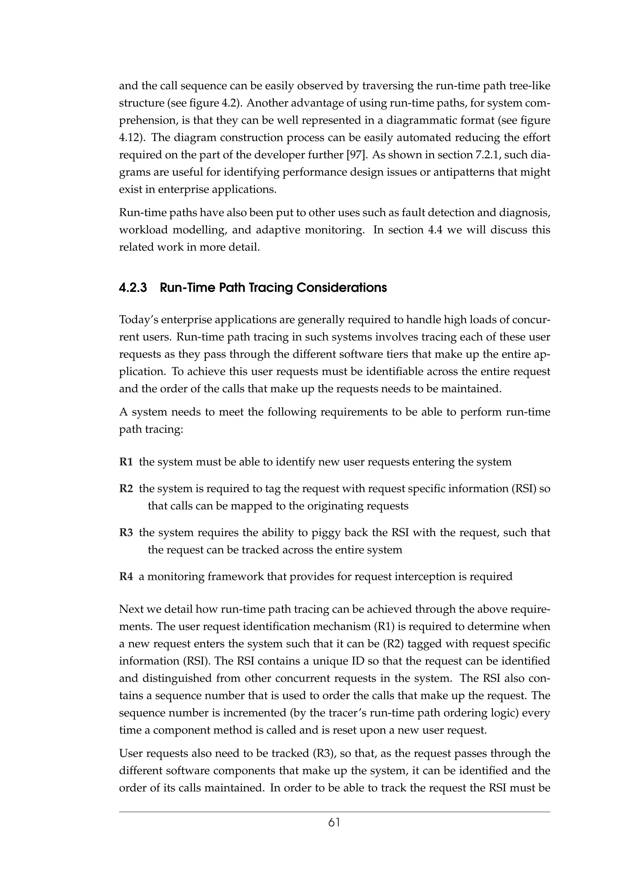 and the call sequence can be easily observed by traversing the run-time path tree-like
structure (see ﬁgure 4.2). Another advantage of using run-time paths, for system com-
prehension, is that they can be well represented in a diagrammatic format (see ﬁgure
4.12). The diagram construction process can be easily automated reducing the effort
required on the part of the developer further [97]. As shown in section 7.2.1, such dia-
grams are useful for identifying performance design issues or antipatterns that might
exist in enterprise applications.
Run-time paths have also been put to other uses such as fault detection and diagnosis,
workload modelling, and adaptive monitoring. In section 4.4 we will discuss this
related work in more detail.
4.2.3 Run-Time Path Tracing Considerations
Today’s enterprise applications are generally required to handle high loads of concur-
rent users. Run-time path tracing in such systems involves tracing each of these user
requests as they pass through the different software tiers that make up the entire ap-
plication. To achieve this user requests must be identiﬁable across the entire request
and the order of the calls that make up the requests needs to be maintained.
A system needs to meet the following requirements to be able to perform run-time
path tracing:
R1 the system must be able to identify new user requests entering the system
R2 the system is required to tag the request with request speciﬁc information (RSI) so
that calls can be mapped to the originating requests
R3 the system requires the ability to piggy back the RSI with the request, such that
the request can be tracked across the entire system
R4 a monitoring framework that provides for request interception is required
Next we detail how run-time path tracing can be achieved through the above require-
ments. The user request identiﬁcation mechanism (R1) is required to determine when
a new request enters the system such that it can be (R2) tagged with request speciﬁc
information (RSI). The RSI contains a unique ID so that the request can be identiﬁed
and distinguished from other concurrent requests in the system. The RSI also con-
tains a sequence number that is used to order the calls that make up the request. The
sequence number is incremented (by the tracer’s run-time path ordering logic) every
time a component method is called and is reset upon a new user request.
User requests also need to be tracked (R3), so that, as the request passes through the
different software components that make up the system, it can be identiﬁed and the
order of its calls maintained. In order to be able to track the request the RSI must be
61
 