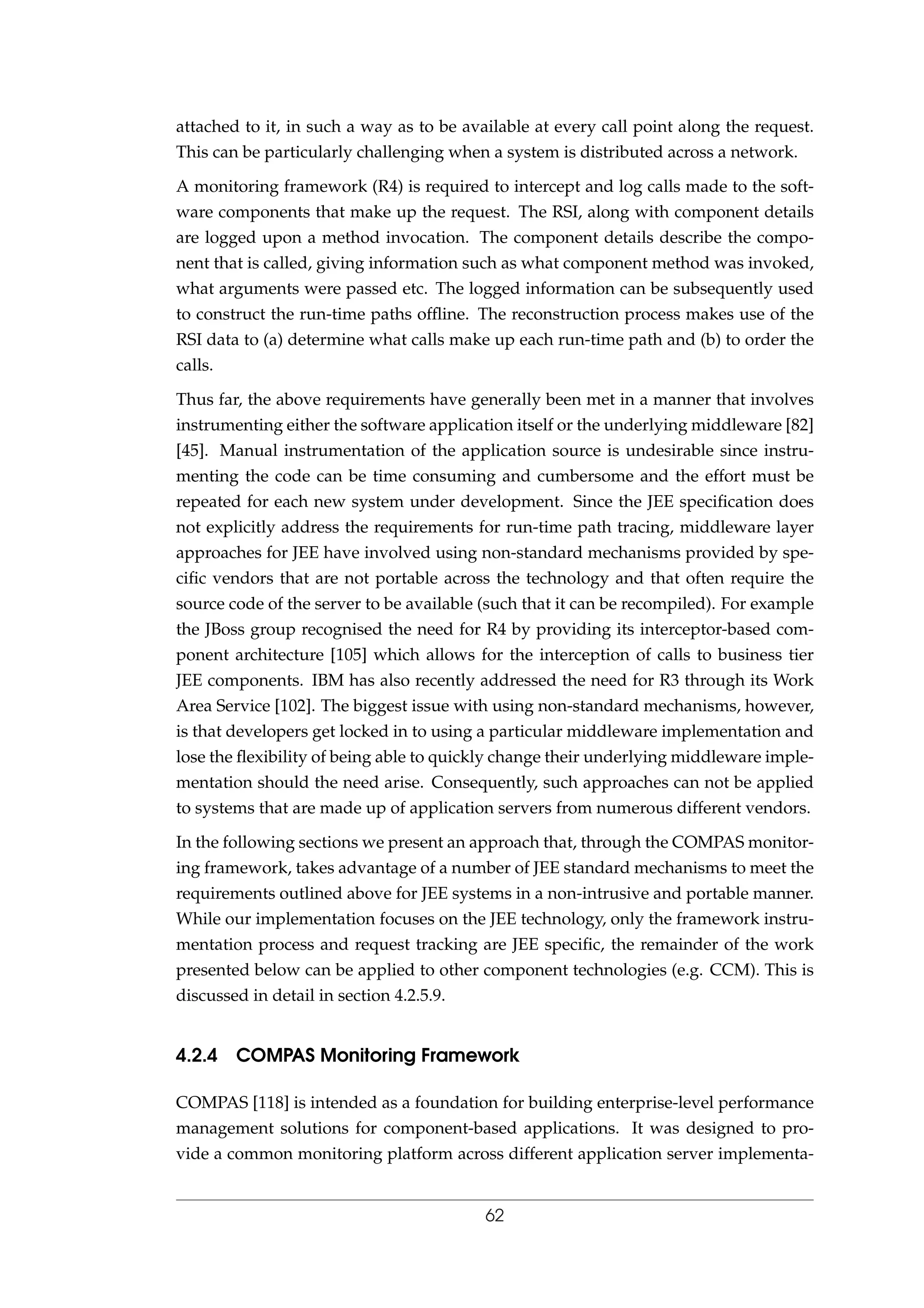 attached to it, in such a way as to be available at every call point along the request.
This can be particularly challenging when a system is distributed across a network.
A monitoring framework (R4) is required to intercept and log calls made to the soft-
ware components that make up the request. The RSI, along with component details
are logged upon a method invocation. The component details describe the compo-
nent that is called, giving information such as what component method was invoked,
what arguments were passed etc. The logged information can be subsequently used
to construct the run-time paths ofﬂine. The reconstruction process makes use of the
RSI data to (a) determine what calls make up each run-time path and (b) to order the
calls.
Thus far, the above requirements have generally been met in a manner that involves
instrumenting either the software application itself or the underlying middleware [82]
[45]. Manual instrumentation of the application source is undesirable since instru-
menting the code can be time consuming and cumbersome and the effort must be
repeated for each new system under development. Since the JEE speciﬁcation does
not explicitly address the requirements for run-time path tracing, middleware layer
approaches for JEE have involved using non-standard mechanisms provided by spe-
ciﬁc vendors that are not portable across the technology and that often require the
source code of the server to be available (such that it can be recompiled). For example
the JBoss group recognised the need for R4 by providing its interceptor-based com-
ponent architecture [105] which allows for the interception of calls to business tier
JEE components. IBM has also recently addressed the need for R3 through its Work
Area Service [102]. The biggest issue with using non-standard mechanisms, however,
is that developers get locked in to using a particular middleware implementation and
lose the ﬂexibility of being able to quickly change their underlying middleware imple-
mentation should the need arise. Consequently, such approaches can not be applied
to systems that are made up of application servers from numerous different vendors.
In the following sections we present an approach that, through the COMPAS monitor-
ing framework, takes advantage of a number of JEE standard mechanisms to meet the
requirements outlined above for JEE systems in a non-intrusive and portable manner.
While our implementation focuses on the JEE technology, only the framework instru-
mentation process and request tracking are JEE speciﬁc, the remainder of the work
presented below can be applied to other component technologies (e.g. CCM). This is
discussed in detail in section 4.2.5.9.
4.2.4 COMPAS Monitoring Framework
COMPAS [118] is intended as a foundation for building enterprise-level performance
management solutions for component-based applications. It was designed to pro-
vide a common monitoring platform across different application server implementa-
62
 