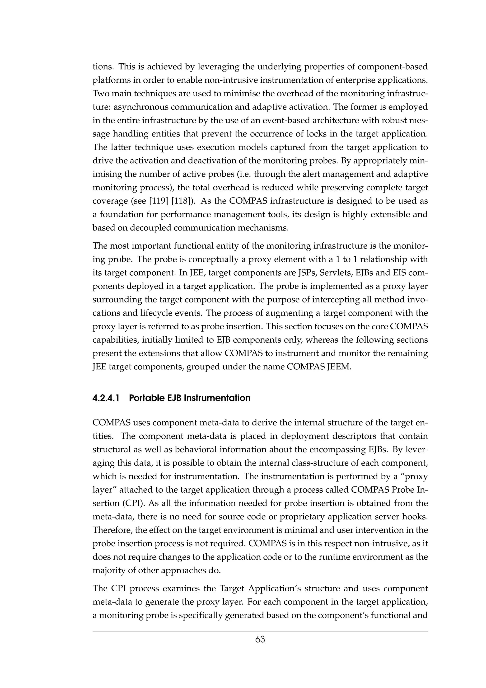 tions. This is achieved by leveraging the underlying properties of component-based
platforms in order to enable non-intrusive instrumentation of enterprise applications.
Two main techniques are used to minimise the overhead of the monitoring infrastruc-
ture: asynchronous communication and adaptive activation. The former is employed
in the entire infrastructure by the use of an event-based architecture with robust mes-
sage handling entities that prevent the occurrence of locks in the target application.
The latter technique uses execution models captured from the target application to
drive the activation and deactivation of the monitoring probes. By appropriately min-
imising the number of active probes (i.e. through the alert management and adaptive
monitoring process), the total overhead is reduced while preserving complete target
coverage (see [119] [118]). As the COMPAS infrastructure is designed to be used as
a foundation for performance management tools, its design is highly extensible and
based on decoupled communication mechanisms.
The most important functional entity of the monitoring infrastructure is the monitor-
ing probe. The probe is conceptually a proxy element with a 1 to 1 relationship with
its target component. In JEE, target components are JSPs, Servlets, EJBs and EIS com-
ponents deployed in a target application. The probe is implemented as a proxy layer
surrounding the target component with the purpose of intercepting all method invo-
cations and lifecycle events. The process of augmenting a target component with the
proxy layer is referred to as probe insertion. This section focuses on the core COMPAS
capabilities, initially limited to EJB components only, whereas the following sections
present the extensions that allow COMPAS to instrument and monitor the remaining
JEE target components, grouped under the name COMPAS JEEM.
4.2.4.1 Portable EJB Instrumentation
COMPAS uses component meta-data to derive the internal structure of the target en-
tities. The component meta-data is placed in deployment descriptors that contain
structural as well as behavioral information about the encompassing EJBs. By lever-
aging this data, it is possible to obtain the internal class-structure of each component,
which is needed for instrumentation. The instrumentation is performed by a ”proxy
layer” attached to the target application through a process called COMPAS Probe In-
sertion (CPI). As all the information needed for probe insertion is obtained from the
meta-data, there is no need for source code or proprietary application server hooks.
Therefore, the effect on the target environment is minimal and user intervention in the
probe insertion process is not required. COMPAS is in this respect non-intrusive, as it
does not require changes to the application code or to the runtime environment as the
majority of other approaches do.
The CPI process examines the Target Application’s structure and uses component
meta-data to generate the proxy layer. For each component in the target application,
a monitoring probe is speciﬁcally generated based on the component’s functional and
63
 