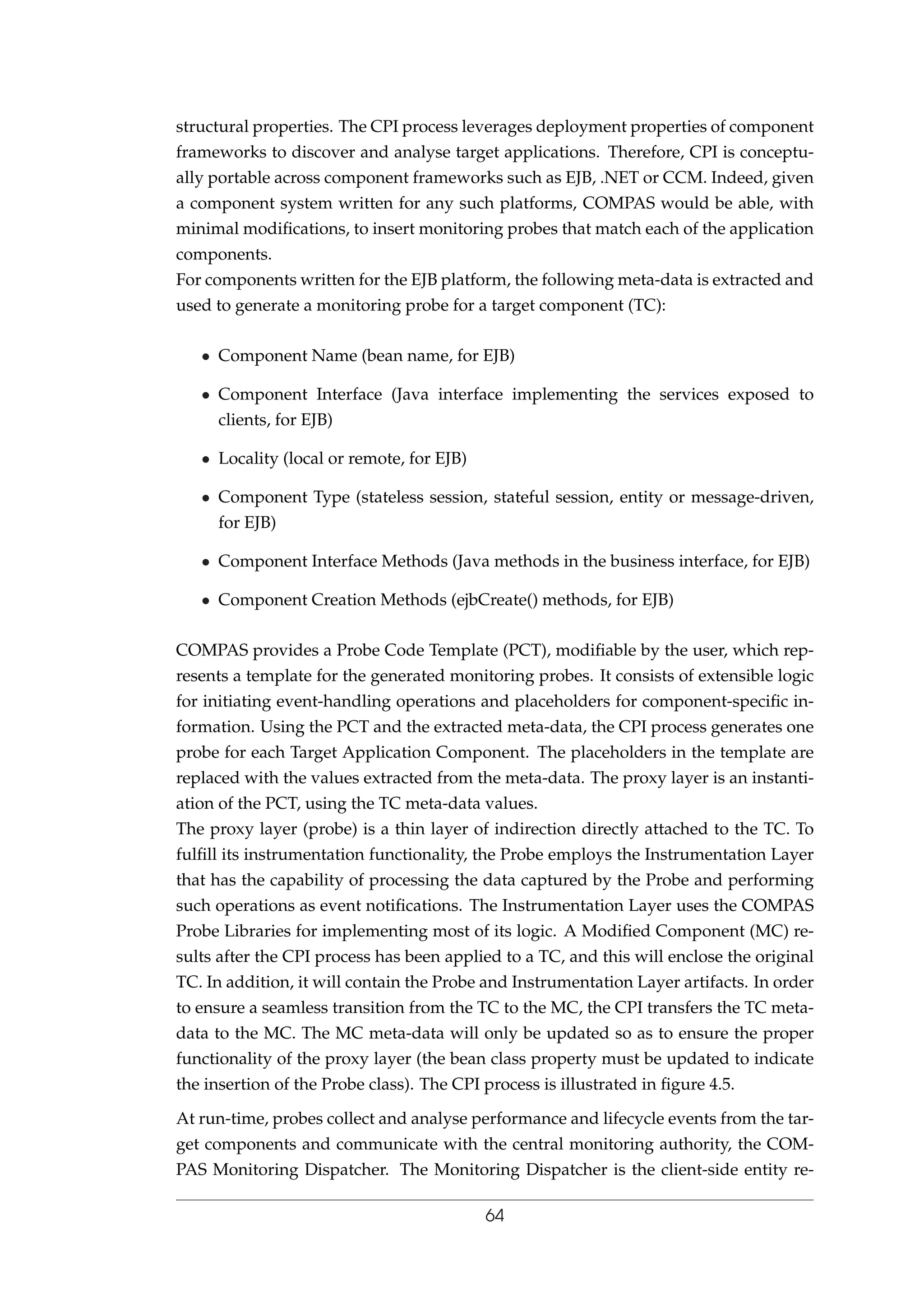 structural properties. The CPI process leverages deployment properties of component
frameworks to discover and analyse target applications. Therefore, CPI is conceptu-
ally portable across component frameworks such as EJB, .NET or CCM. Indeed, given
a component system written for any such platforms, COMPAS would be able, with
minimal modiﬁcations, to insert monitoring probes that match each of the application
components.
For components written for the EJB platform, the following meta-data is extracted and
used to generate a monitoring probe for a target component (TC):
• Component Name (bean name, for EJB)
• Component Interface (Java interface implementing the services exposed to
clients, for EJB)
• Locality (local or remote, for EJB)
• Component Type (stateless session, stateful session, entity or message-driven,
for EJB)
• Component Interface Methods (Java methods in the business interface, for EJB)
• Component Creation Methods (ejbCreate() methods, for EJB)
COMPAS provides a Probe Code Template (PCT), modiﬁable by the user, which rep-
resents a template for the generated monitoring probes. It consists of extensible logic
for initiating event-handling operations and placeholders for component-speciﬁc in-
formation. Using the PCT and the extracted meta-data, the CPI process generates one
probe for each Target Application Component. The placeholders in the template are
replaced with the values extracted from the meta-data. The proxy layer is an instanti-
ation of the PCT, using the TC meta-data values.
The proxy layer (probe) is a thin layer of indirection directly attached to the TC. To
fulﬁll its instrumentation functionality, the Probe employs the Instrumentation Layer
that has the capability of processing the data captured by the Probe and performing
such operations as event notiﬁcations. The Instrumentation Layer uses the COMPAS
Probe Libraries for implementing most of its logic. A Modiﬁed Component (MC) re-
sults after the CPI process has been applied to a TC, and this will enclose the original
TC. In addition, it will contain the Probe and Instrumentation Layer artifacts. In order
to ensure a seamless transition from the TC to the MC, the CPI transfers the TC meta-
data to the MC. The MC meta-data will only be updated so as to ensure the proper
functionality of the proxy layer (the bean class property must be updated to indicate
the insertion of the Probe class). The CPI process is illustrated in ﬁgure 4.5.
At run-time, probes collect and analyse performance and lifecycle events from the tar-
get components and communicate with the central monitoring authority, the COM-
PAS Monitoring Dispatcher. The Monitoring Dispatcher is the client-side entity re-
64
 