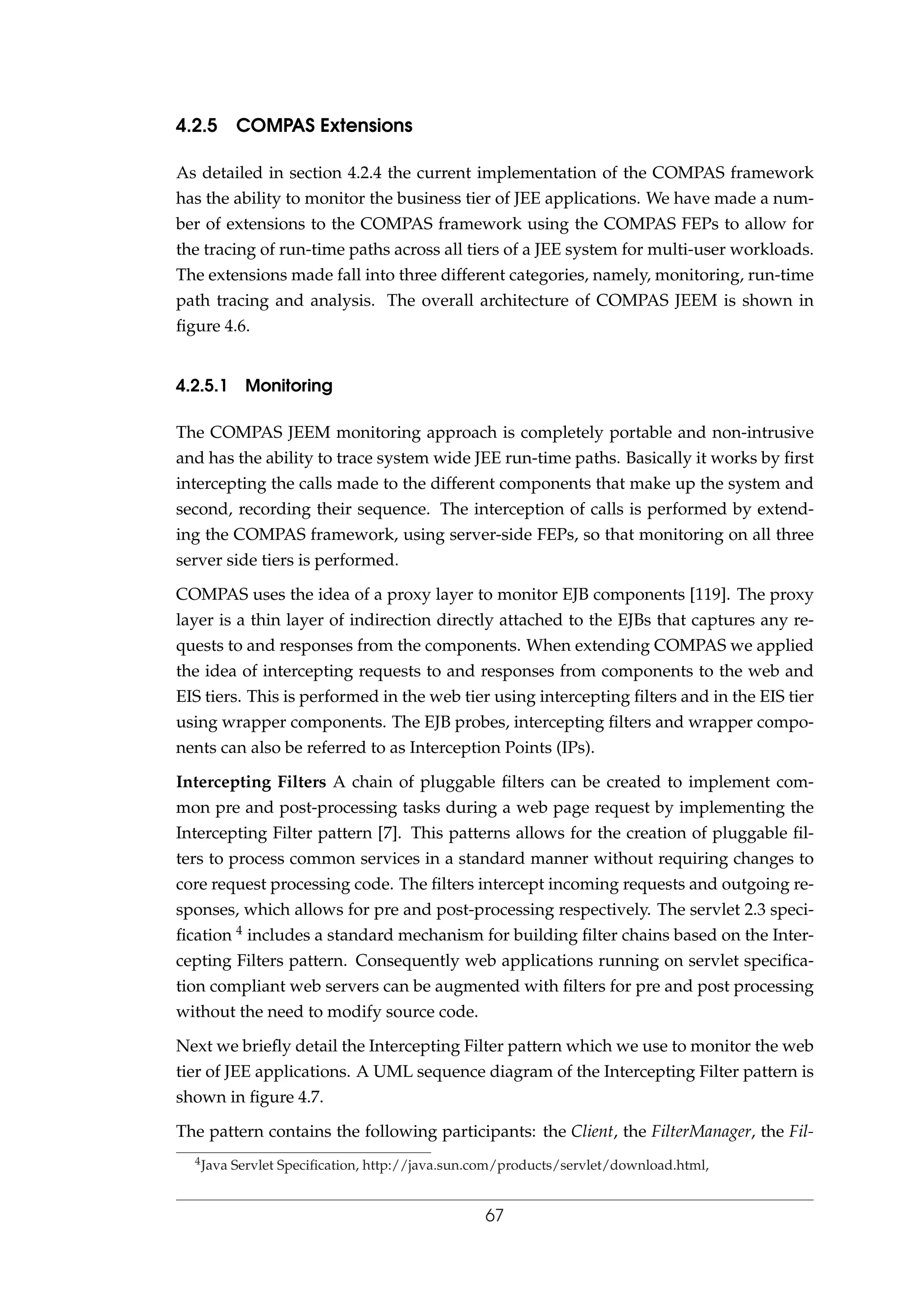 4.2.5 COMPAS Extensions
As detailed in section 4.2.4 the current implementation of the COMPAS framework
has the ability to monitor the business tier of JEE applications. We have made a num-
ber of extensions to the COMPAS framework using the COMPAS FEPs to allow for
the tracing of run-time paths across all tiers of a JEE system for multi-user workloads.
The extensions made fall into three different categories, namely, monitoring, run-time
path tracing and analysis. The overall architecture of COMPAS JEEM is shown in
ﬁgure 4.6.
4.2.5.1 Monitoring
The COMPAS JEEM monitoring approach is completely portable and non-intrusive
and has the ability to trace system wide JEE run-time paths. Basically it works by ﬁrst
intercepting the calls made to the different components that make up the system and
second, recording their sequence. The interception of calls is performed by extend-
ing the COMPAS framework, using server-side FEPs, so that monitoring on all three
server side tiers is performed.
COMPAS uses the idea of a proxy layer to monitor EJB components [119]. The proxy
layer is a thin layer of indirection directly attached to the EJBs that captures any re-
quests to and responses from the components. When extending COMPAS we applied
the idea of intercepting requests to and responses from components to the web and
EIS tiers. This is performed in the web tier using intercepting ﬁlters and in the EIS tier
using wrapper components. The EJB probes, intercepting ﬁlters and wrapper compo-
nents can also be referred to as Interception Points (IPs).
Intercepting Filters A chain of pluggable ﬁlters can be created to implement com-
mon pre and post-processing tasks during a web page request by implementing the
Intercepting Filter pattern [7]. This patterns allows for the creation of pluggable ﬁl-
ters to process common services in a standard manner without requiring changes to
core request processing code. The ﬁlters intercept incoming requests and outgoing re-
sponses, which allows for pre and post-processing respectively. The servlet 2.3 speci-
ﬁcation 4 includes a standard mechanism for building ﬁlter chains based on the Inter-
cepting Filters pattern. Consequently web applications running on servlet speciﬁca-
tion compliant web servers can be augmented with ﬁlters for pre and post processing
without the need to modify source code.
Next we brieﬂy detail the Intercepting Filter pattern which we use to monitor the web
tier of JEE applications. A UML sequence diagram of the Intercepting Filter pattern is
shown in ﬁgure 4.7.
The pattern contains the following participants: the Client, the FilterManager, the Fil-
4Java Servlet Speciﬁcation, http://java.sun.com/products/servlet/download.html,
67
 