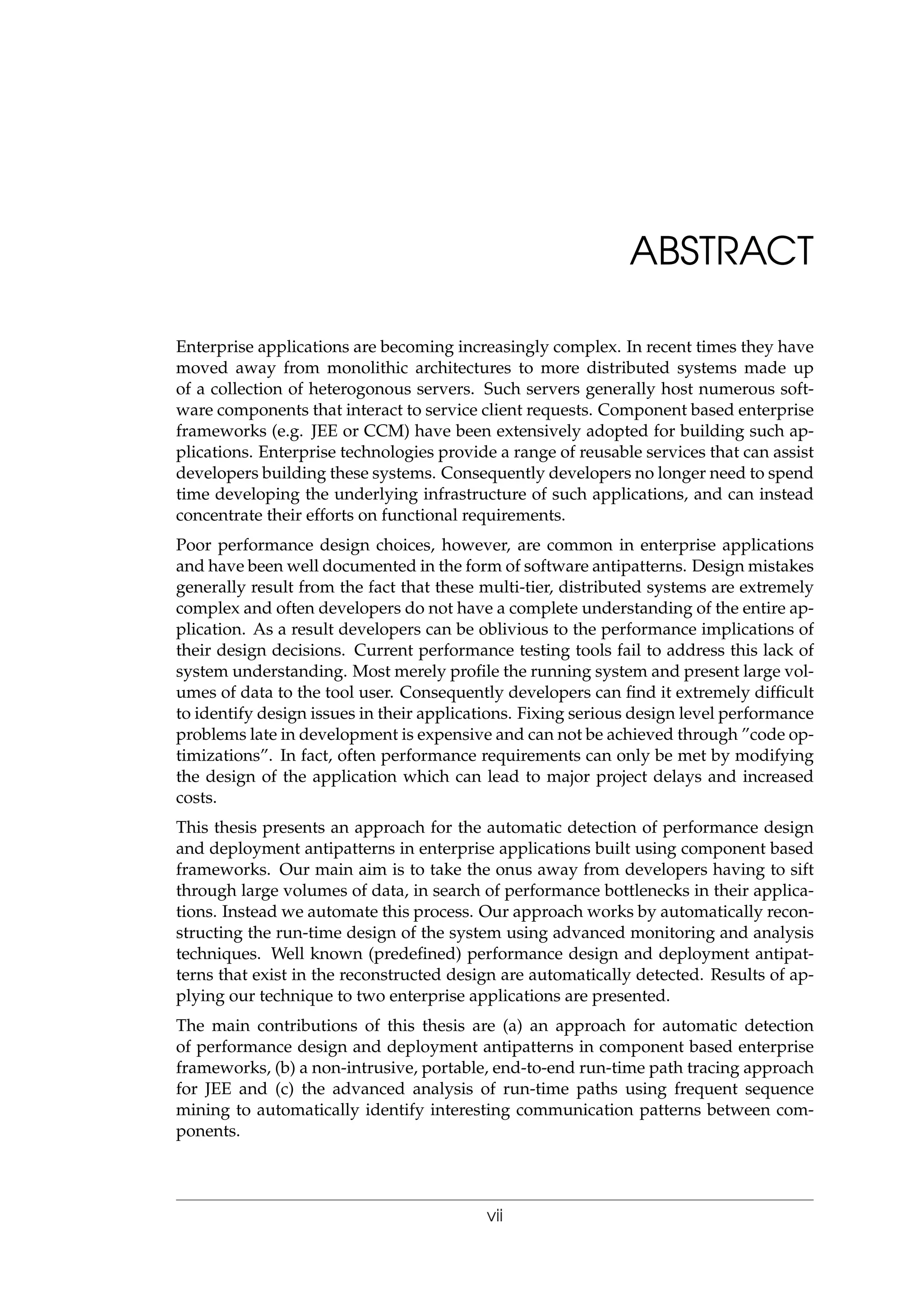ABSTRACT
Enterprise applications are becoming increasingly complex. In recent times they have
moved away from monolithic architectures to more distributed systems made up
of a collection of heterogonous servers. Such servers generally host numerous soft-
ware components that interact to service client requests. Component based enterprise
frameworks (e.g. JEE or CCM) have been extensively adopted for building such ap-
plications. Enterprise technologies provide a range of reusable services that can assist
developers building these systems. Consequently developers no longer need to spend
time developing the underlying infrastructure of such applications, and can instead
concentrate their efforts on functional requirements.
Poor performance design choices, however, are common in enterprise applications
and have been well documented in the form of software antipatterns. Design mistakes
generally result from the fact that these multi-tier, distributed systems are extremely
complex and often developers do not have a complete understanding of the entire ap-
plication. As a result developers can be oblivious to the performance implications of
their design decisions. Current performance testing tools fail to address this lack of
system understanding. Most merely proﬁle the running system and present large vol-
umes of data to the tool user. Consequently developers can ﬁnd it extremely difﬁcult
to identify design issues in their applications. Fixing serious design level performance
problems late in development is expensive and can not be achieved through ”code op-
timizations”. In fact, often performance requirements can only be met by modifying
the design of the application which can lead to major project delays and increased
costs.
This thesis presents an approach for the automatic detection of performance design
and deployment antipatterns in enterprise applications built using component based
frameworks. Our main aim is to take the onus away from developers having to sift
through large volumes of data, in search of performance bottlenecks in their applica-
tions. Instead we automate this process. Our approach works by automatically recon-
structing the run-time design of the system using advanced monitoring and analysis
techniques. Well known (predeﬁned) performance design and deployment antipat-
terns that exist in the reconstructed design are automatically detected. Results of ap-
plying our technique to two enterprise applications are presented.
The main contributions of this thesis are (a) an approach for automatic detection
of performance design and deployment antipatterns in component based enterprise
frameworks, (b) a non-intrusive, portable, end-to-end run-time path tracing approach
for JEE and (c) the advanced analysis of run-time paths using frequent sequence
mining to automatically identify interesting communication patterns between com-
ponents.
vii
 