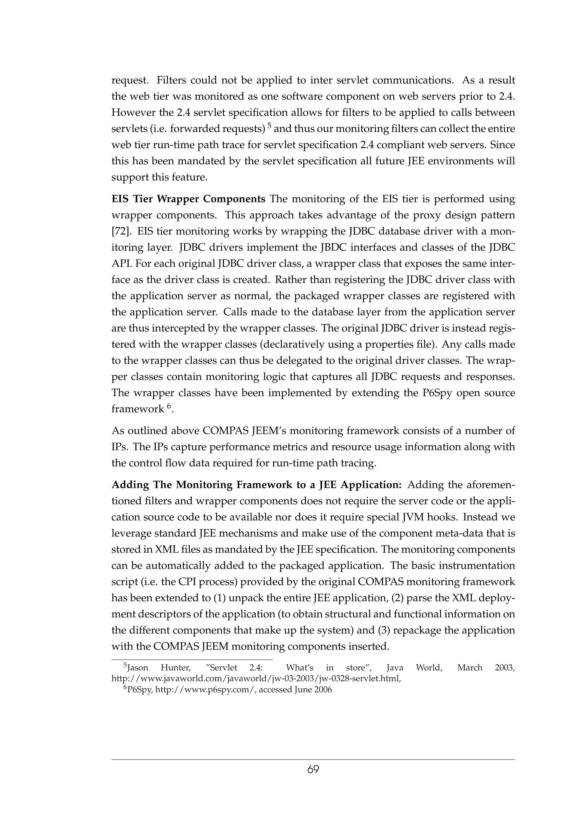 request. Filters could not be applied to inter servlet communications. As a result
the web tier was monitored as one software component on web servers prior to 2.4.
However the 2.4 servlet speciﬁcation allows for ﬁlters to be applied to calls between
servlets (i.e. forwarded requests) 5 and thus our monitoring ﬁlters can collect the entire
web tier run-time path trace for servlet speciﬁcation 2.4 compliant web servers. Since
this has been mandated by the servlet speciﬁcation all future JEE environments will
support this feature.
EIS Tier Wrapper Components The monitoring of the EIS tier is performed using
wrapper components. This approach takes advantage of the proxy design pattern
[72]. EIS tier monitoring works by wrapping the JDBC database driver with a mon-
itoring layer. JDBC drivers implement the JBDC interfaces and classes of the JDBC
API. For each original JDBC driver class, a wrapper class that exposes the same inter-
face as the driver class is created. Rather than registering the JDBC driver class with
the application server as normal, the packaged wrapper classes are registered with
the application server. Calls made to the database layer from the application server
are thus intercepted by the wrapper classes. The original JDBC driver is instead regis-
tered with the wrapper classes (declaratively using a properties ﬁle). Any calls made
to the wrapper classes can thus be delegated to the original driver classes. The wrap-
per classes contain monitoring logic that captures all JDBC requests and responses.
The wrapper classes have been implemented by extending the P6Spy open source
framework 6.
As outlined above COMPAS JEEM’s monitoring framework consists of a number of
IPs. The IPs capture performance metrics and resource usage information along with
the control ﬂow data required for run-time path tracing.
Adding The Monitoring Framework to a JEE Application: Adding the aforemen-
tioned ﬁlters and wrapper components does not require the server code or the appli-
cation source code to be available nor does it require special JVM hooks. Instead we
leverage standard JEE mechanisms and make use of the component meta-data that is
stored in XML ﬁles as mandated by the JEE speciﬁcation. The monitoring components
can be automatically added to the packaged application. The basic instrumentation
script (i.e. the CPI process) provided by the original COMPAS monitoring framework
has been extended to (1) unpack the entire JEE application, (2) parse the XML deploy-
ment descriptors of the application (to obtain structural and functional information on
the different components that make up the system) and (3) repackage the application
with the COMPAS JEEM monitoring components inserted.
5Jason Hunter, ”Servlet 2.4: What’s in store”, Java World, March 2003,
http://www.javaworld.com/javaworld/jw-03-2003/jw-0328-servlet.html,
6P6Spy, http://www.p6spy.com/, accessed June 2006
69
 