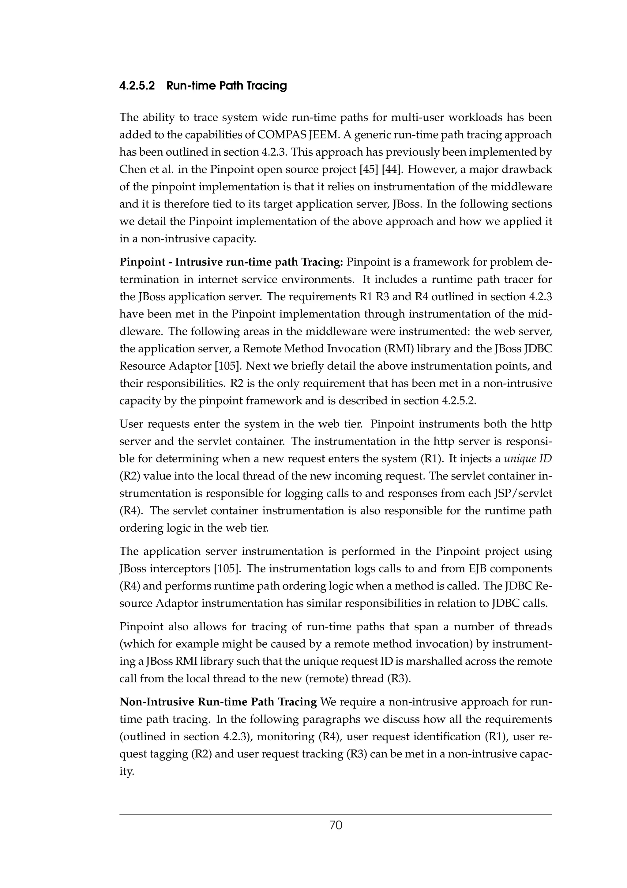 4.2.5.2 Run-time Path Tracing
The ability to trace system wide run-time paths for multi-user workloads has been
added to the capabilities of COMPAS JEEM. A generic run-time path tracing approach
has been outlined in section 4.2.3. This approach has previously been implemented by
Chen et al. in the Pinpoint open source project [45] [44]. However, a major drawback
of the pinpoint implementation is that it relies on instrumentation of the middleware
and it is therefore tied to its target application server, JBoss. In the following sections
we detail the Pinpoint implementation of the above approach and how we applied it
in a non-intrusive capacity.
Pinpoint - Intrusive run-time path Tracing: Pinpoint is a framework for problem de-
termination in internet service environments. It includes a runtime path tracer for
the JBoss application server. The requirements R1 R3 and R4 outlined in section 4.2.3
have been met in the Pinpoint implementation through instrumentation of the mid-
dleware. The following areas in the middleware were instrumented: the web server,
the application server, a Remote Method Invocation (RMI) library and the JBoss JDBC
Resource Adaptor [105]. Next we brieﬂy detail the above instrumentation points, and
their responsibilities. R2 is the only requirement that has been met in a non-intrusive
capacity by the pinpoint framework and is described in section 4.2.5.2.
User requests enter the system in the web tier. Pinpoint instruments both the http
server and the servlet container. The instrumentation in the http server is responsi-
ble for determining when a new request enters the system (R1). It injects a unique ID
(R2) value into the local thread of the new incoming request. The servlet container in-
strumentation is responsible for logging calls to and responses from each JSP/servlet
(R4). The servlet container instrumentation is also responsible for the runtime path
ordering logic in the web tier.
The application server instrumentation is performed in the Pinpoint project using
JBoss interceptors [105]. The instrumentation logs calls to and from EJB components
(R4) and performs runtime path ordering logic when a method is called. The JDBC Re-
source Adaptor instrumentation has similar responsibilities in relation to JDBC calls.
Pinpoint also allows for tracing of run-time paths that span a number of threads
(which for example might be caused by a remote method invocation) by instrument-
ing a JBoss RMI library such that the unique request ID is marshalled across the remote
call from the local thread to the new (remote) thread (R3).
Non-Intrusive Run-time Path Tracing We require a non-intrusive approach for run-
time path tracing. In the following paragraphs we discuss how all the requirements
(outlined in section 4.2.3), monitoring (R4), user request identiﬁcation (R1), user re-
quest tagging (R2) and user request tracking (R3) can be met in a non-intrusive capac-
ity.
70
 