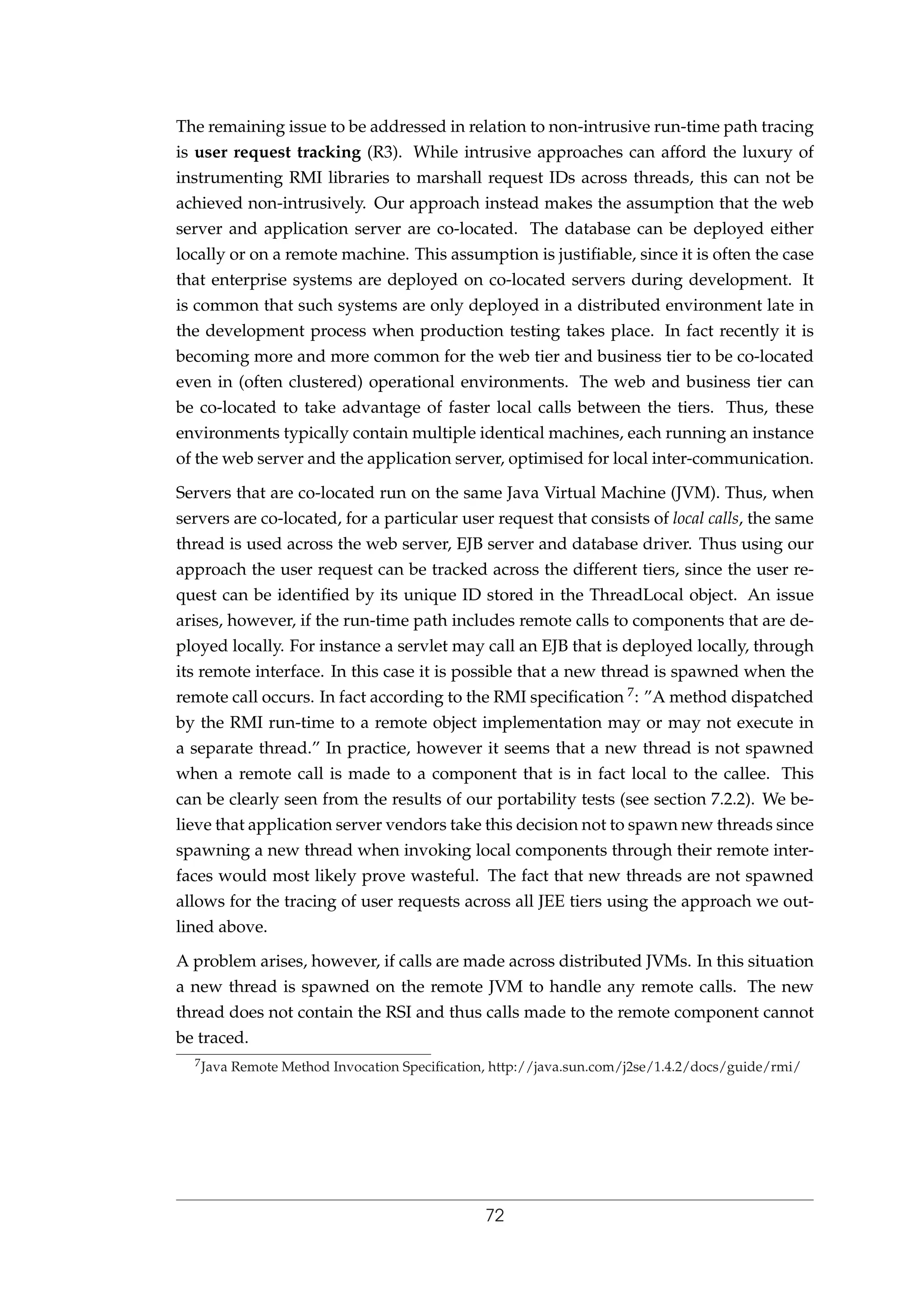 The remaining issue to be addressed in relation to non-intrusive run-time path tracing
is user request tracking (R3). While intrusive approaches can afford the luxury of
instrumenting RMI libraries to marshall request IDs across threads, this can not be
achieved non-intrusively. Our approach instead makes the assumption that the web
server and application server are co-located. The database can be deployed either
locally or on a remote machine. This assumption is justiﬁable, since it is often the case
that enterprise systems are deployed on co-located servers during development. It
is common that such systems are only deployed in a distributed environment late in
the development process when production testing takes place. In fact recently it is
becoming more and more common for the web tier and business tier to be co-located
even in (often clustered) operational environments. The web and business tier can
be co-located to take advantage of faster local calls between the tiers. Thus, these
environments typically contain multiple identical machines, each running an instance
of the web server and the application server, optimised for local inter-communication.
Servers that are co-located run on the same Java Virtual Machine (JVM). Thus, when
servers are co-located, for a particular user request that consists of local calls, the same
thread is used across the web server, EJB server and database driver. Thus using our
approach the user request can be tracked across the different tiers, since the user re-
quest can be identiﬁed by its unique ID stored in the ThreadLocal object. An issue
arises, however, if the run-time path includes remote calls to components that are de-
ployed locally. For instance a servlet may call an EJB that is deployed locally, through
its remote interface. In this case it is possible that a new thread is spawned when the
remote call occurs. In fact according to the RMI speciﬁcation 7: ”A method dispatched
by the RMI run-time to a remote object implementation may or may not execute in
a separate thread.” In practice, however it seems that a new thread is not spawned
when a remote call is made to a component that is in fact local to the callee. This
can be clearly seen from the results of our portability tests (see section 7.2.2). We be-
lieve that application server vendors take this decision not to spawn new threads since
spawning a new thread when invoking local components through their remote inter-
faces would most likely prove wasteful. The fact that new threads are not spawned
allows for the tracing of user requests across all JEE tiers using the approach we out-
lined above.
A problem arises, however, if calls are made across distributed JVMs. In this situation
a new thread is spawned on the remote JVM to handle any remote calls. The new
thread does not contain the RSI and thus calls made to the remote component cannot
be traced.
7Java Remote Method Invocation Speciﬁcation, http://java.sun.com/j2se/1.4.2/docs/guide/rmi/
72
 