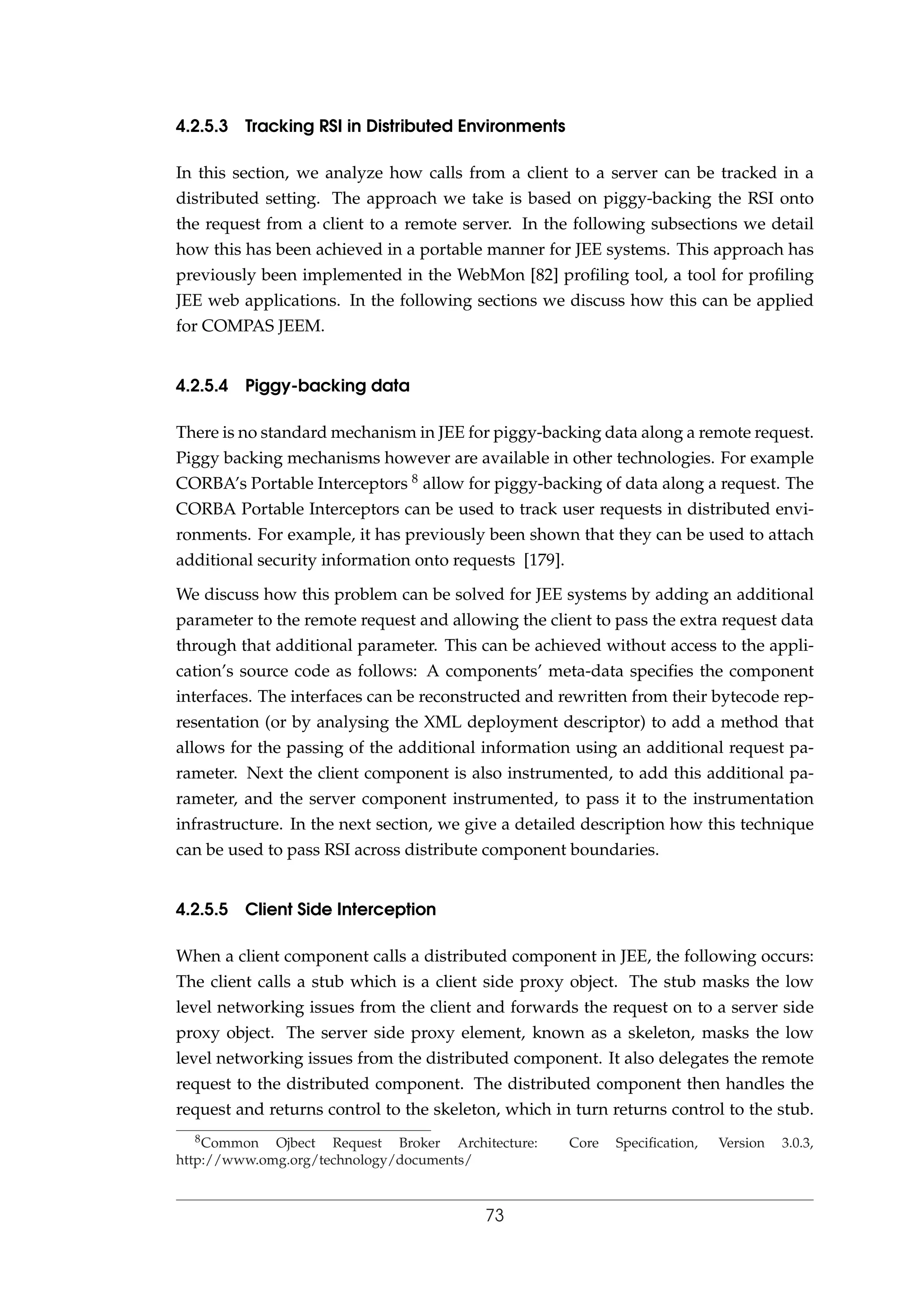 4.2.5.3 Tracking RSI in Distributed Environments
In this section, we analyze how calls from a client to a server can be tracked in a
distributed setting. The approach we take is based on piggy-backing the RSI onto
the request from a client to a remote server. In the following subsections we detail
how this has been achieved in a portable manner for JEE systems. This approach has
previously been implemented in the WebMon [82] proﬁling tool, a tool for proﬁling
JEE web applications. In the following sections we discuss how this can be applied
for COMPAS JEEM.
4.2.5.4 Piggy-backing data
There is no standard mechanism in JEE for piggy-backing data along a remote request.
Piggy backing mechanisms however are available in other technologies. For example
CORBA’s Portable Interceptors 8 allow for piggy-backing of data along a request. The
CORBA Portable Interceptors can be used to track user requests in distributed envi-
ronments. For example, it has previously been shown that they can be used to attach
additional security information onto requests [179].
We discuss how this problem can be solved for JEE systems by adding an additional
parameter to the remote request and allowing the client to pass the extra request data
through that additional parameter. This can be achieved without access to the appli-
cation’s source code as follows: A components’ meta-data speciﬁes the component
interfaces. The interfaces can be reconstructed and rewritten from their bytecode rep-
resentation (or by analysing the XML deployment descriptor) to add a method that
allows for the passing of the additional information using an additional request pa-
rameter. Next the client component is also instrumented, to add this additional pa-
rameter, and the server component instrumented, to pass it to the instrumentation
infrastructure. In the next section, we give a detailed description how this technique
can be used to pass RSI across distribute component boundaries.
4.2.5.5 Client Side Interception
When a client component calls a distributed component in JEE, the following occurs:
The client calls a stub which is a client side proxy object. The stub masks the low
level networking issues from the client and forwards the request on to a server side
proxy object. The server side proxy element, known as a skeleton, masks the low
level networking issues from the distributed component. It also delegates the remote
request to the distributed component. The distributed component then handles the
request and returns control to the skeleton, which in turn returns control to the stub.
8Common Ojbect Request Broker Architecture: Core Speciﬁcation, Version 3.0.3,
http://www.omg.org/technology/documents/
73
 
