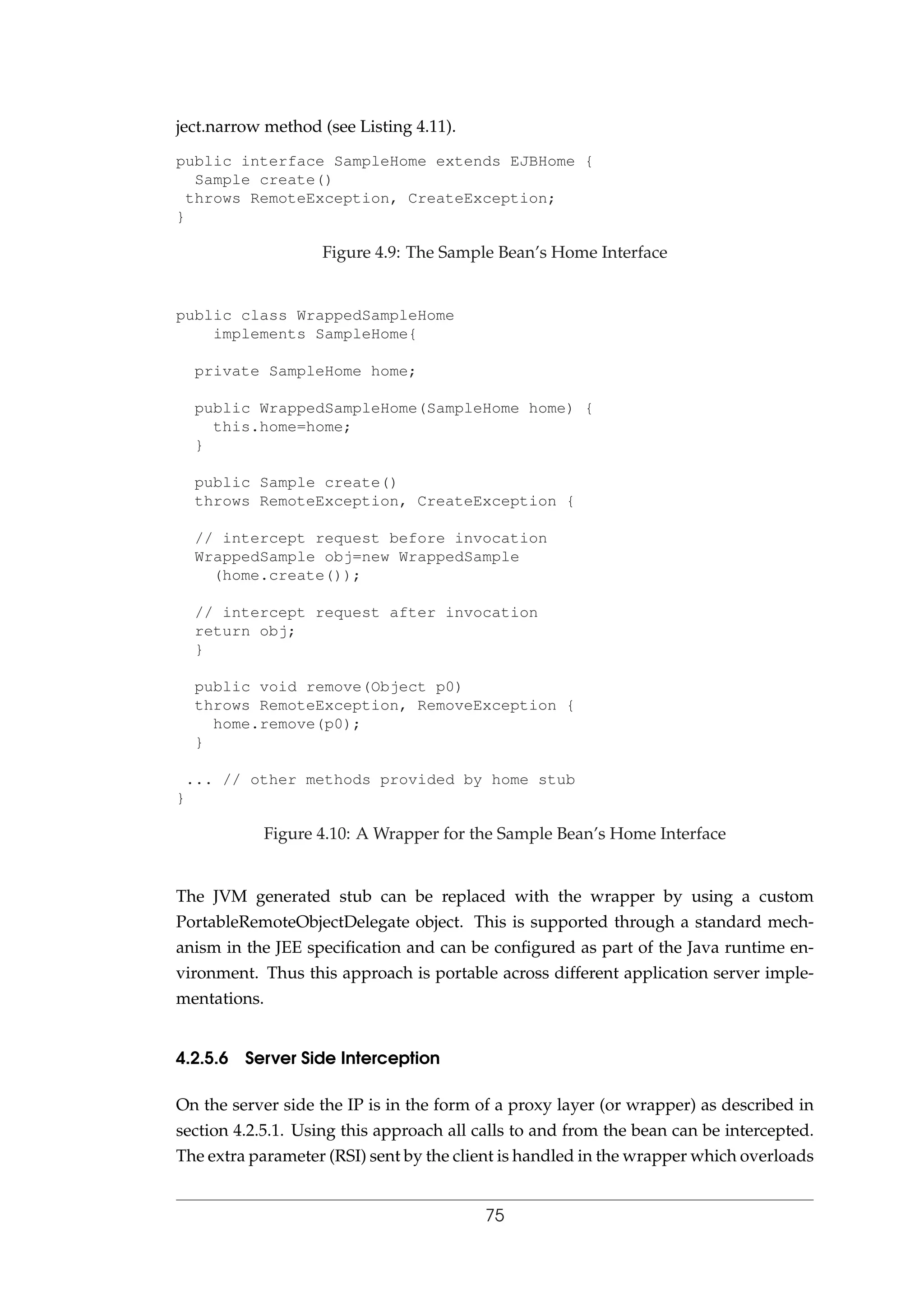 ject.narrow method (see Listing 4.11).
public interface SampleHome extends EJBHome {
Sample create()
throws RemoteException, CreateException;
}
Figure 4.9: The Sample Bean’s Home Interface
public class WrappedSampleHome
implements SampleHome{
private SampleHome home;
public WrappedSampleHome(SampleHome home) {
this.home=home;
}
public Sample create()
throws RemoteException, CreateException {
// intercept request before invocation
WrappedSample obj=new WrappedSample
(home.create());
// intercept request after invocation
return obj;
}
public void remove(Object p0)
throws RemoteException, RemoveException {
home.remove(p0);
}
... // other methods provided by home stub
}
Figure 4.10: A Wrapper for the Sample Bean’s Home Interface
The JVM generated stub can be replaced with the wrapper by using a custom
PortableRemoteObjectDelegate object. This is supported through a standard mech-
anism in the JEE speciﬁcation and can be conﬁgured as part of the Java runtime en-
vironment. Thus this approach is portable across different application server imple-
mentations.
4.2.5.6 Server Side Interception
On the server side the IP is in the form of a proxy layer (or wrapper) as described in
section 4.2.5.1. Using this approach all calls to and from the bean can be intercepted.
The extra parameter (RSI) sent by the client is handled in the wrapper which overloads
75
 