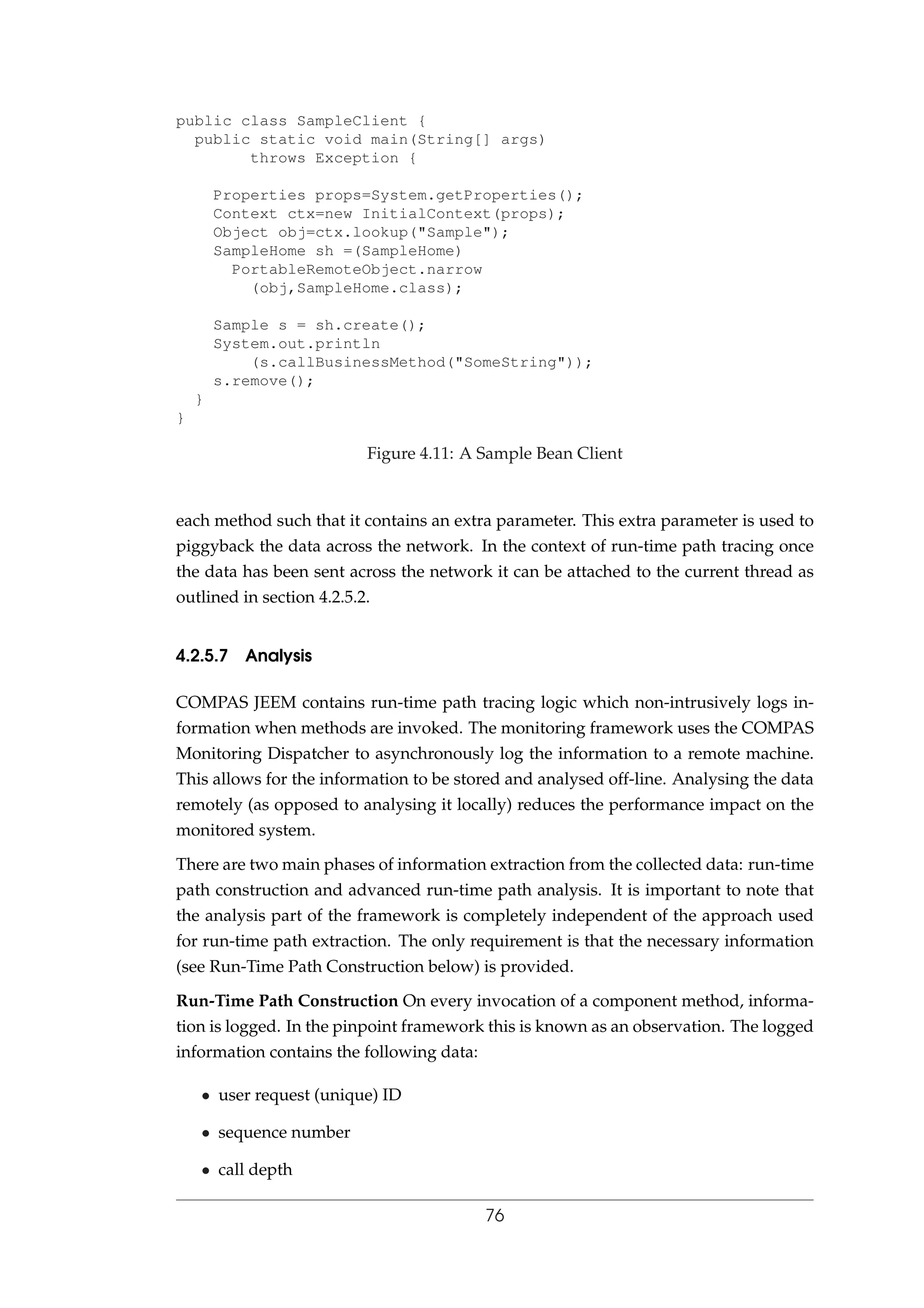 public class SampleClient {
public static void main(String[] args)
throws Exception {
Properties props=System.getProperties();
Context ctx=new InitialContext(props);
Object obj=ctx.lookup("Sample");
SampleHome sh =(SampleHome)
PortableRemoteObject.narrow
(obj,SampleHome.class);
Sample s = sh.create();
System.out.println
(s.callBusinessMethod("SomeString"));
s.remove();
}
}
Figure 4.11: A Sample Bean Client
each method such that it contains an extra parameter. This extra parameter is used to
piggyback the data across the network. In the context of run-time path tracing once
the data has been sent across the network it can be attached to the current thread as
outlined in section 4.2.5.2.
4.2.5.7 Analysis
COMPAS JEEM contains run-time path tracing logic which non-intrusively logs in-
formation when methods are invoked. The monitoring framework uses the COMPAS
Monitoring Dispatcher to asynchronously log the information to a remote machine.
This allows for the information to be stored and analysed off-line. Analysing the data
remotely (as opposed to analysing it locally) reduces the performance impact on the
monitored system.
There are two main phases of information extraction from the collected data: run-time
path construction and advanced run-time path analysis. It is important to note that
the analysis part of the framework is completely independent of the approach used
for run-time path extraction. The only requirement is that the necessary information
(see Run-Time Path Construction below) is provided.
Run-Time Path Construction On every invocation of a component method, informa-
tion is logged. In the pinpoint framework this is known as an observation. The logged
information contains the following data:
• user request (unique) ID
• sequence number
• call depth
76
 